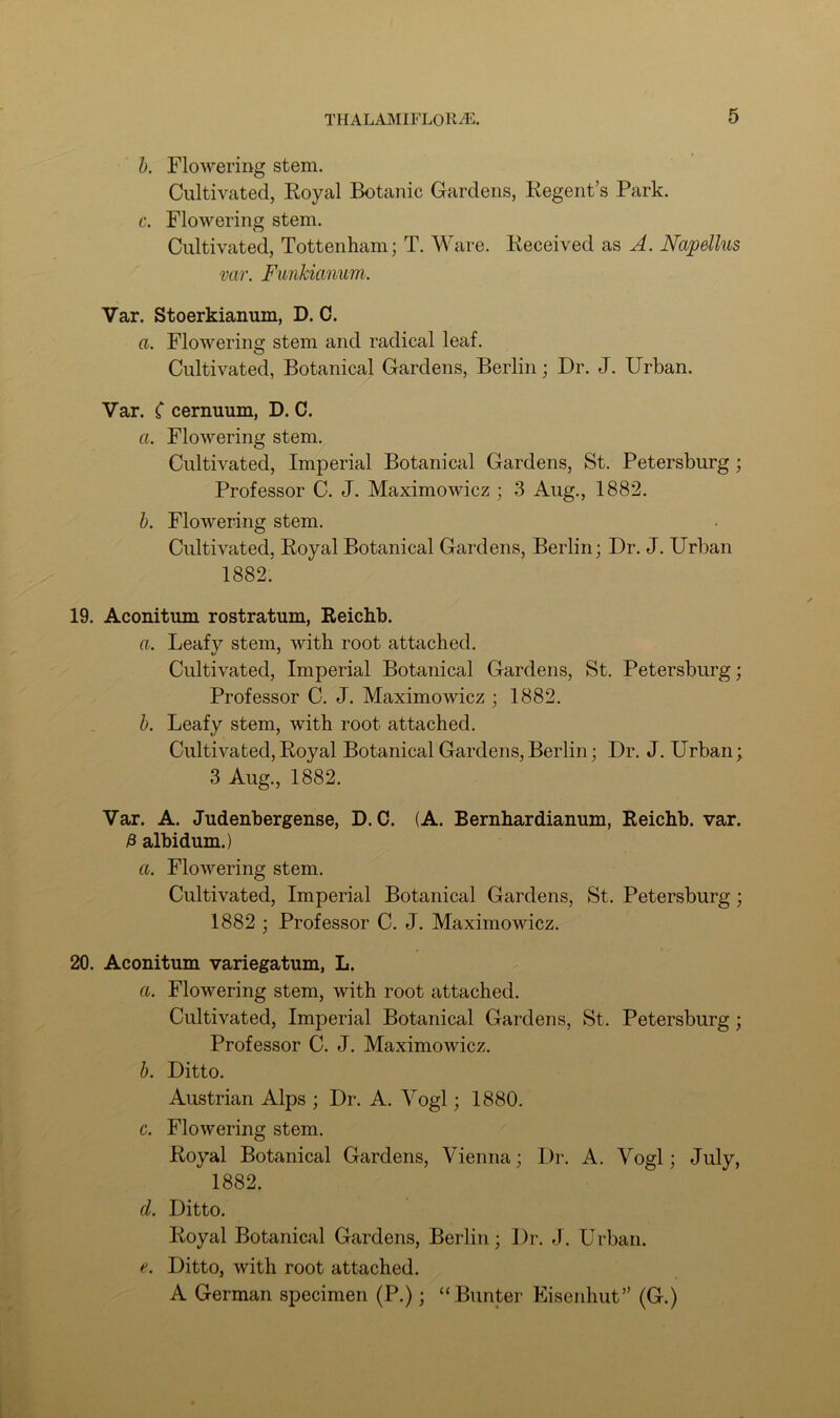 b. Flowering stem. Cultivated, Royal Botanic Gardens, Regent’s Park. c. Flowering stem. Cultivated, Tottenham; T. Ware. Received as A. Napdlus var. Funkianum. Var. Stoerkianum, D. C. a. Flowering stem and radical leaf. Cultivated, Botanical Gardens, Berlin; Dr. J. Urban. Var. C cernuum, D. C. a. Flowering stem. Cultivated, Imperial Botanical Gardens, St. Petersburg ; Professor C. J. Maximowicz ; 3 Aug., 1882. b. Flowering stem. Cultivated, Royal Botanical Gardens, Berlin; Dr. J. Urban 1882. 19. Aconitum rostratum, Reichb. a. Leafy stem, with root attached. Cultivated, Imperial Botanical Gardens, St. Petersburg; Professor C. J. Maximowicz ; 1882. b. Leafy stem, with root attached. Cultivated,Royal Botanical Gardens,Berlin; Dr. J. Urban; 3 Aug., 1882. Var. A. Judenbergense, D. C. (A. Bernhardianum, Reichb. var. £ albidum.) a. Flowering stem. Cultivated, Imperial Botanical Gardens, St. Petersburg; 1882 ; Professor C. J. Maximowicz. 20. Aconitum variegatum, L. a. Flowering stem, with root attached. Cultivated, Imperial Botanical Gardens, St. Petersburg; Professor C. J. Maximowicz. b. Ditto. Austrian Alps ; Dr. A. Vogl; 1880. c. Flowering stem. Royal Botanical Gardens, Vienna; Dr. A. Vogl; July, 1882. d. Ditto. Royal Botanical Gardens, Berlin; Dr. J. Urban. e. Ditto, with root attached. A German specimen (P.); “Bunter Eisenhut” (G.)