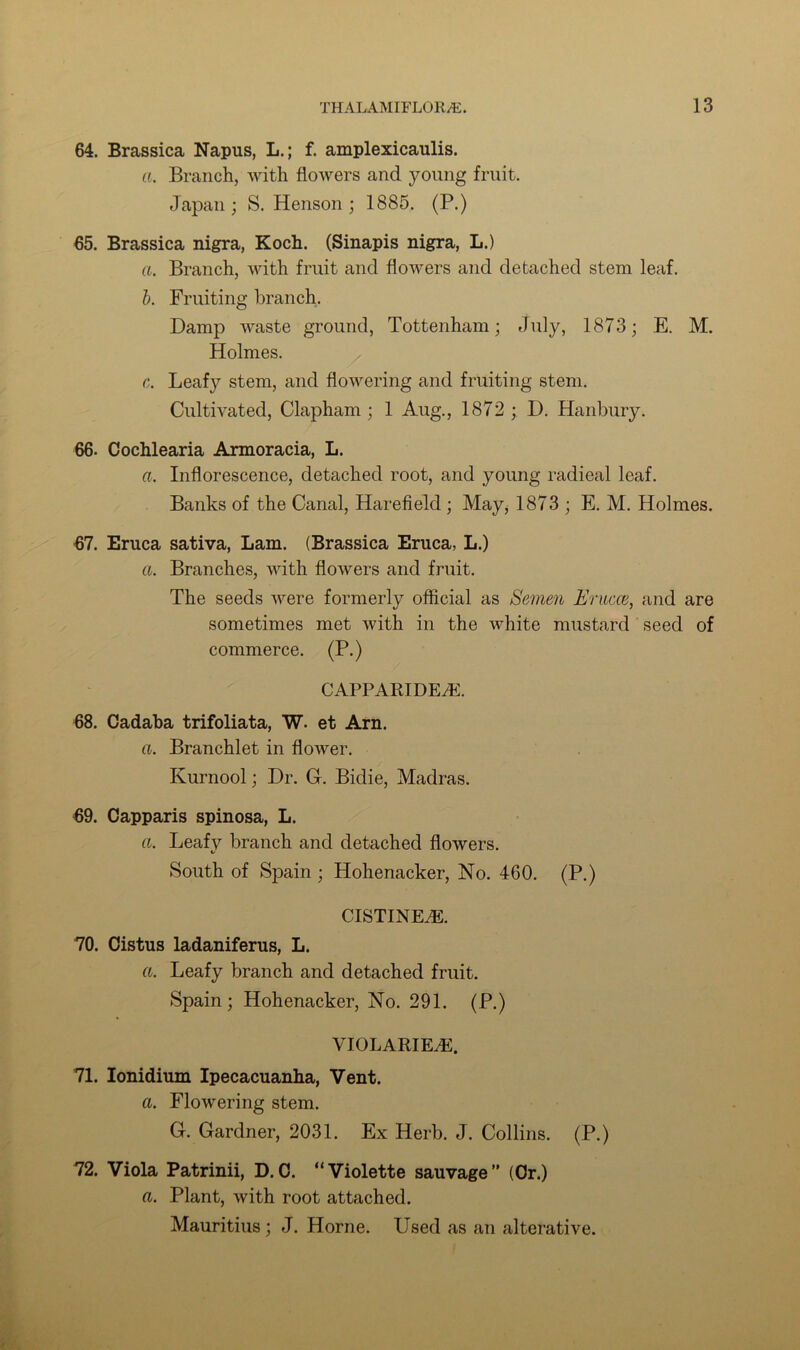 64. Brassica Napus, L.; f. amplexicaulis. a. Branch, with flowers and young fruit. Japan; S. Henson; 1885. (P.) 65. Brassica nigra, Koch. (Sinapis nigra, L.) a. Branch, with fruit and flowers and detached stem leaf. b. Fruiting branch. Damp waste ground, Tottenham; July, 1873; E. M. Holmes. c. Leafy stem, and flowering and fruiting stem. Cultivated, Clapham ; 1 Aug., 1872; D. Hanbury. 66. Cochlearia Armoracia, L. a. Inflorescence, detached root, and young radieal leaf. Banks of the Canal, Harefield ; May, 1873 ; E. M. Holmes. 67. Eruca sativa, Lam. (Brassica Eruca, L.) a. Branches, with flowers and fruit. The seeds were formerly official as Semen Erucce, and are sometimes met with in the white mustard seed of commerce. (P.) CAPPARIDEAi. 68. Cadaba trifoliata, W. et Arn. a. Branchlet in flower. Kurnool; Dr. G. Bidie, Madras. 69. Capparis spinosa, L. a. Leafy branch and detached flowers. South of Spain; Hohenacker, No. 460. (P.) CISTINE.E. 70. Cistus ladaniferus, L. a. Leafy branch and detached fruit. Spain; Hohenacker, No. 291. (P.) VIOLARIEAC. 71. Ionidium Ipecacuanha, Vent. a. Flowering stem. G. Gardner, 2031. Ex Herb. J. Collins. (P.) 72. Viola Patrinii, D. C. “Violette sauvage” (Or.) a. Plant, with root attached. Mauritius ; J. Horne. Used as an alterative.