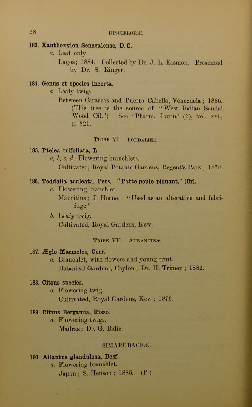 183. Xanthoxylon Senegalense, D. 0. a. Leaf only. Lagos; 1884. Collected by Dr. J. L. Easmon. Presented by Dr. S. Ringer. 184. Genus et species incerta. a. Leafy twigs. Between Caraccas and Puerto Cabello, Venezuela ; 1886. (This tree is the source of “West Indian Sandal Wood Oil.”) See ‘Pharm. Journ.’ (3), vol. xvi., p. 821. Tribe VI. Toddalie/e. 185. Ptelea trifoliata, L. a, b, c, d. Flowering branchlets. Cultivated, Royal Botanic Gardens, Regent’s Park; 1878. 186. Toddalia aculeata, Pers. “Patte-pouie piquant.” (Cr). a. Flowering branchlet. Mauritius ; J. Horne. “ Used as an alterative and febri- fuge.” b. Leafy twig. Cultivated, Royal Gardens, Kew. Tribe VII. Aurantiea-:. 187. iEgle Marmelos, Corr. a. Branchlet, with flowers and young fruit. Botanical Gardens, Ceylon ; Dr. H. Trimen; 1882. 188. Citrus species. a. Flowering twig. Cultivated, Royal Gardens, Kew; 1879. 189. Citrus Bergamia, Risso. a. Flowering twigs. Madras; Dr. G. Bidie. SIM ARU BACE2E. 190. Ailantus glandulosa, Desf. a. Flowering branchlet. Japan ; S. Henson ; 1885. (P.)