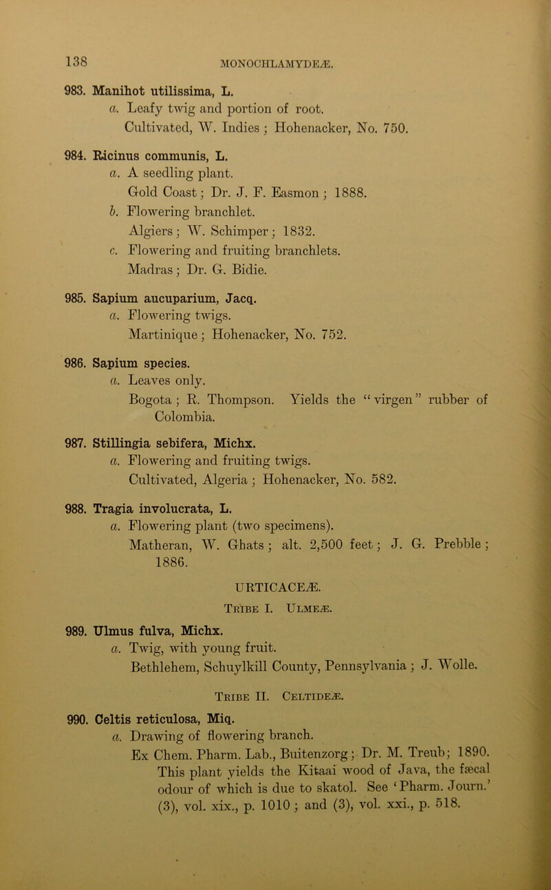 983. Manihot utilissima, L. a. Leafy twig and portion of root. Cultivated, W. Indies ; Hohenacker, No. 750. 984. Ricinus communis, L. a. A seedling plant. Cold Coast; Dr. J. F. Easmon ; 1888. b. Flowering branchlet. Algiers; W. Schimper; 1832. c. Flowering and fruiting branchlets. Madras ; Dr. C. Bidie. 985. Sapium aucuparium, Jacq. a. Flowering twigs. Martinique; Hohenacker, No. 752. 986. Sapium species. a. Leaves only. Bogota; R. Thompson. Yields the “virgen” rubber of Colombia. 987. Stillingia sebifera, Michx. a. Flowering and fruiting twigs. Cultivated, Algeria ; Hohenacker, No. 582. 988. Tragia involucrata, L. a. Flowering plant (two specimens). Matheran, W. Chats; alt. 2,500 feet; J. G. Prebble; 1886. urticacea:. Tribe I. Ulmea:. 989. Ulmus fulva, Michx. a. Twig, with young fruit. Bethlehem, Schuylkill County, Pennsylvania ; J. Wolle. Tribe II. Celtidea:. 990. Celtis reticulosa, Miq. a. Drawing of flowering branch. Ex Chem. Pharm. Lab., Buitenzorg; Dr. M. Treub; 1890. This plant yields the Kitaai wood of Java, the faecal odour of which is due to skatol. See ‘Pharm. Journ. (3), vol. xix., p. 1010 ; and (3), vol. xxi., p. 518.