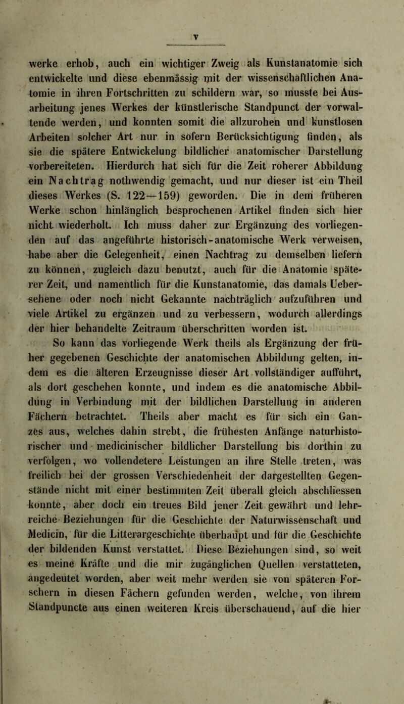 werke erhob, auch ein wichtiger Zweig als Kunstanatomie sich entwickelte und diese ebenmässig ipit der wissenschaftlichen Ana- tomie in ihren Fortschritten zu schildern war, so musste bei Aus- arbeitung jenes Werkes der künstlerische Standpunct der vorwal- tende werden, und konnten somit die allzurohen und kunstlosen Arbeiten solcher Art nur in sofern Berücksichtigung finden, als sie die spätere Entwickelung bildlicher anatomischer Darstellung vorbereiteten. Hierdurch hat sich für die Zeit roherer Abbildung ein Nachtrag nothwendig gemacht, und nur dieser ist ein Theil dieses Werkes (S. 122—159) geworden. Die in dem früheren Werke schon hinlänglich besprochenen Artikel finden sich hier nicht wiederholt. Ich muss daher zur Ergänzung des vorliegen- den auf das angeführte historisch-anatomische Werk verweisen, habe aber die Gelegenheit, einen Nachtrag zu demselben liefern zu können, zugleich dazu benutzt, auch für die.Anatomie späte- rer Zeit, und namentlich für die Kunstanatomie, das damals üeber- sehene oder noch nicht Gekannte nachträglich aufzuführen und viele Artikel zu ergänzen und zu verbessern, wodurch allerdings der hier behandelte Zeitraum überschritten worden ist. So kann das vorliegende Werk theils als Ergänzung der frü- her gegebenen Geschichte der anatomischen Abbildung gelten, in- dem es die älteren Erzeugnisse dieser Art vollständiger aufführt, als dort geschehen konnte, und indem es die anatomische Abbil- dung in Verbindung mit der bildlichen Darstellung in anderen Fächern betrachtet. Theils aber macht es für sich ein Gan- zes aus, welches dahin strebt, die frühesten Anfänge naturhisto- rischer und • medicinischer bildlicher Darstellung bis dorthin zu verfolgen, wo vollendetere Leistungen an ihre Stelle treten, was freilich bei der grossen Verschiedenheit der dargestellten Gegen- stände nicht mit einer bestimmten Zeit überall gleich abschliessen konnte, aber doch ein treues Bild jener Zeit gewährt und lehr- reiche-Beziehungen für die Geschichte der Naturwissenschaft und Medicin, für die Litterargeschiehte überhaupt und für die Geschichte der bildenden Kunst verstattet. Diese Beziehungen sind, so weit es meine Kräfte und die mir zugänglichen Quellen verstatteten, angedeutet worden, aber weit mehr werden sie von späteren For- schern in diesen Fächern gefunden werden, welche, von ihrem Standpuncte aus einen weiteren Kreis überschauend, auf die hier