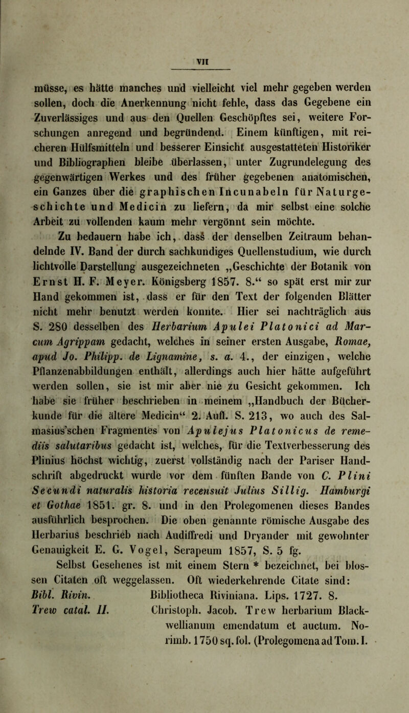 müsse, es hätte manches und vielleicht viel mehr gegeben werden sollen, doch die Anerkennung nicht fehle, dass das Gegebene ein Zuverlässiges und aus den Quellen Geschöpftes sei, weitere For- schungen anregend und begründend. Einem künftigen, mit rei- cheren Hülfsmitteln und besserer Einsicht ausgestatteten Historiker und Bibliographen bleibe überlassen, unter Zugrundelegung des gegenwärtigen Werkes und des früher gegebenen anatomischen, ein Ganzes über die graphischen Incunabeln für Naturge- schichte und Medicin zu liefern, da mir selbst eine solche Arbeit zu vollenden kaum mehr vergönnt sein möchte. Zu bedauern habe ich,.das§ der denselben Zeitraum behan- delnde IV. Band der durch sachkundiges Quellenstudium, wie durch lichtvolle Darstellung ausgezeichneten „Geschichte der Botanik von Ernst H. F. Meyer. Königsberg 1857. 8.“ so spät erst mir zur Hand gekommen ist, dass er für den Text der folgenden Blätter nicht mehr benutzt werden konnte. Hier sei nachträglich aus S. 280 desselben des Herbarium Apulei Platonici ad Mar- cum Ägrippam gedacht, welches in seiner ersten Ausgabe, Romae, apud Jo. Philipp, de Lignamine, s. a. 4., der einzigen, welche Pflanzenabbildungen enthält, allerdings auch hier hätte aufgeführt werden sollen, sie ist mir aber nie zu Gesicht gekommen. Ich habe sie früher beschrieben in meinem „Handbuch der Bücher- kunde für die ältere Medicin“ 2. Aufl. S. 213, wo auch des Sal- masius’scben Fragmentes von Apulejus Platonicus de reme- diis salutaribus gedacht ist, welches, für die Textverbesserung des PliniuS höchst wichtig, zuerst vollständig nach der Pariser Hand- schrift abgedruckt wurde vor dem fünften Bande von C. Plini Secundi naturalis historia recensuit Julius Sillig. Hamburgi et Gothae 1851. gr. 8. und in den Prolegomenen dieses Bandes ausführlich besprochen. Die oben genannte römische Ausgabe des Herbarius beschrieb nach Audiffredi und Dryander mit gewohnter Genauigkeit E. G. Vogel, Serapeum 1857, S. 5 fg. Selbst Gesehenes ist mit einem Stern * bezeichnet, bei blos- sen Citaten oft weggelassen. Oft wiederkehrende Citate sind: Bibi. Rivin. Bibliotheca Riviniana. Lips. 1727. 8. Trew catal. II. Christoph. Jacob. Trew herbarium Black- wellianum emendatum et auctum. No- rimb. 1750 sq. fol. (Prolegomena ad Tom. I. •