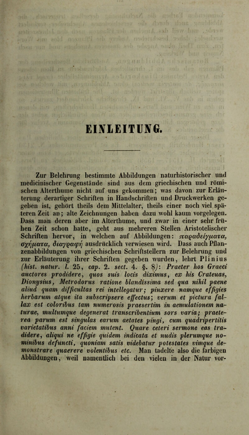 EINIEITUNG. Zur Belehrung bestimmte Abbildungen naturhistorischer und medicinischer Gegenstände sind aus dem griechischen und römi- schen Alterthume nicht auf uns gekommen; was davon zur Erläu- terung derartiger Schriften in Handschriften und Druckwerken ge- geben ist, gehört theils dem Mittelalter, theils einer noch viel spä- teren Zeit an; alte Zeichnungen haben dazu wohl kaum Vorgelegen. Dass man deren aber im Alterthume, und zwar in einer sehr frü- hen Zeit schon hatte, geht aus mehreren Stellen Aristotelischer Schriften hervor, in welchen auf Abbildungen: 7taQ(xöeiyf.mT(Xj oxT^f^ctra, ÖLayQaq)ri ausdrücklich verwiesen wird. Dass auch Pflan- zenabbildungen von griechischen Schriftstellern zur Belehrung und zur Erläuterung ihrer Schriften gegeben wurden, lehrt Plinius (hist, natur. l. 25, cap. 2. sect. 4. §. 8j: Praeter hos Graeci auctores prodidere, quos suis locis diximus, ex his Crateuas, Dionysius f Metrodorus ratione blandissima sed qua nihil paene aliud quam difficultas rei intellegatur; pinxere namque effigies herbarum atque ita subscripsere effectus; verum et pictura fal- lax est coloribus tarn numerosis praesertim in aemulationem na- tur ae,, multumque degenerat transcribentium sors varia; praete- rea parum est singulas earum aetates pihgi, cum quddripertitis varietatibus anni fadem mutent, Quare ceteri sermone eas tra- didere, aliqui ne effigie quidem indicata et nudis plerumque no- minibus defuncti, quoniam satis videbatur potestates vimque de- monstrare quaerere volentibus etc. Man tadelte also die farbigen Abbildungen, weil namentlich bei den vielen in der Natur vor-