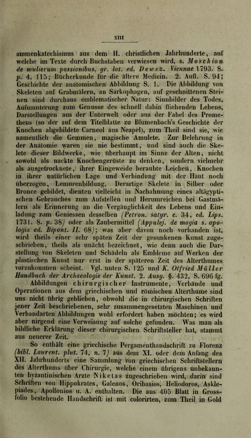 ammenkatecliismus aus dem II. christlichen Jahrhunderte, auf welche im Texte durch Buchstaben verwiesen wird, s. Moschion de mulierum 'passionibus, gr. lat. ed. Dewez, Viennae 1793. 8. p. 4, 115; Bücherkunde für die ältere Medicin. 2. Aufl. S. 94; Geschichte der anatomischen Abbildung S. 1. Die Abbildung von Skeleten auf Grabmälern, an Sarkophagen, auf geschnittenen Stei- nen ‘ sind durchaus emblematischer Natur: Sinnbilder des Todes, Aufmunterung zum Genüsse des schnell dahin fliehenden Lebens, Darstellungen aus der Unterwelt oder aus der Fabel des Prome- theus (so der auf dem Titelblatte zu Blumenbach’s Geschichte der Knochen abgebildete Carneol aus Neapel), zum Theil sind sie, wie namentlich die Gemmen, magische Amulete. Zur Belehrung in der Anatomie \yaren sie nie bestimmt, und sind auch die Ske- lete dieser Bildwerke, wie überhaupt im Sinne der Alten, nicht sowohl als nackte Knochengerüste zu denken, sondern vielmehr als ausgetrocknete, ihrer Eingeweide beraubte Leichen, Knochen in ihrer natürlichen Lage und Verbindung mit der Haut noch überzogen, Lemurenbildung. Derartige Skelete in Silber oder Bronce gebildet, dienten vielleicht in Nachahmung eines altägypti- schen Gebrauches zum Aufstellen und Herumreichen, bei Gastmä- lern als Erinnerung an die Vergänglichkeit des Lebens und Ein- ladung zum Geniessen desselben (Petron. satyr. c. 34, ed. Lips. 1731. 8. p. 38J oder als Zaubermittel (Appulej. de magia s. apo- logia ed. Bipont. II. 68j; was aber davon noch vorhanden ist, wird theils einer sehr späten Zeit der gesunkenen Kunst zuge- schrieben, theils als unächt bezeichnet, wie denn auch die Dar- stellung von Skeleten und Schädeln als Embleme auf Werken der plastischen Kunst nur erst in der späteren Zeit des Alterthumes vorzukommen scheint. Vgl. unten S. 125 und K. Otfried Müller Handbuch der ArcJiaeologie der Kunst. 2. Ausg. §. 432, S. 696 fg. Abbildungen chirurgischer Instrumente, Verbände und Operationen aus dem griechischen und römischen Alterthume sind uns nicht übrig geblieben, obwohl die in chirurgischen Schriften jener Zeit beschriebenen, sehr zusammengesetzten Maschinen und Verbandarten Abbildungen wohl erfordert haben möchten; es wird aber nirgend eine Verweisung auf solche gefunden. Was man als bildliche Erklärung dieser chirurgischen Schriftsteller hat, stammt aus neuerer Zeit. So enthält eine griechische Pergamenthandschrift zu Florenz (bibl. Laurent, plut. 74, n. 1) aus dem XL oder dem Anfang des XII. Jahrhunderts eine Sammlung von griechischen Schriftstellern des Allerthnms über Chirurgie, welche einem übrigens unbekann- ten byzantinischen Arzte Niketas zugeschrieben wird, darin sind Schriften von Hippokrates, Galenos, Oribasios, Heliodoros, Askle- piades, Apollonios u. A. enthalten. Die aus 405 Blatt in Gross- folio bestehende Handschrift ist mit colorirten, zum Theil in Gold