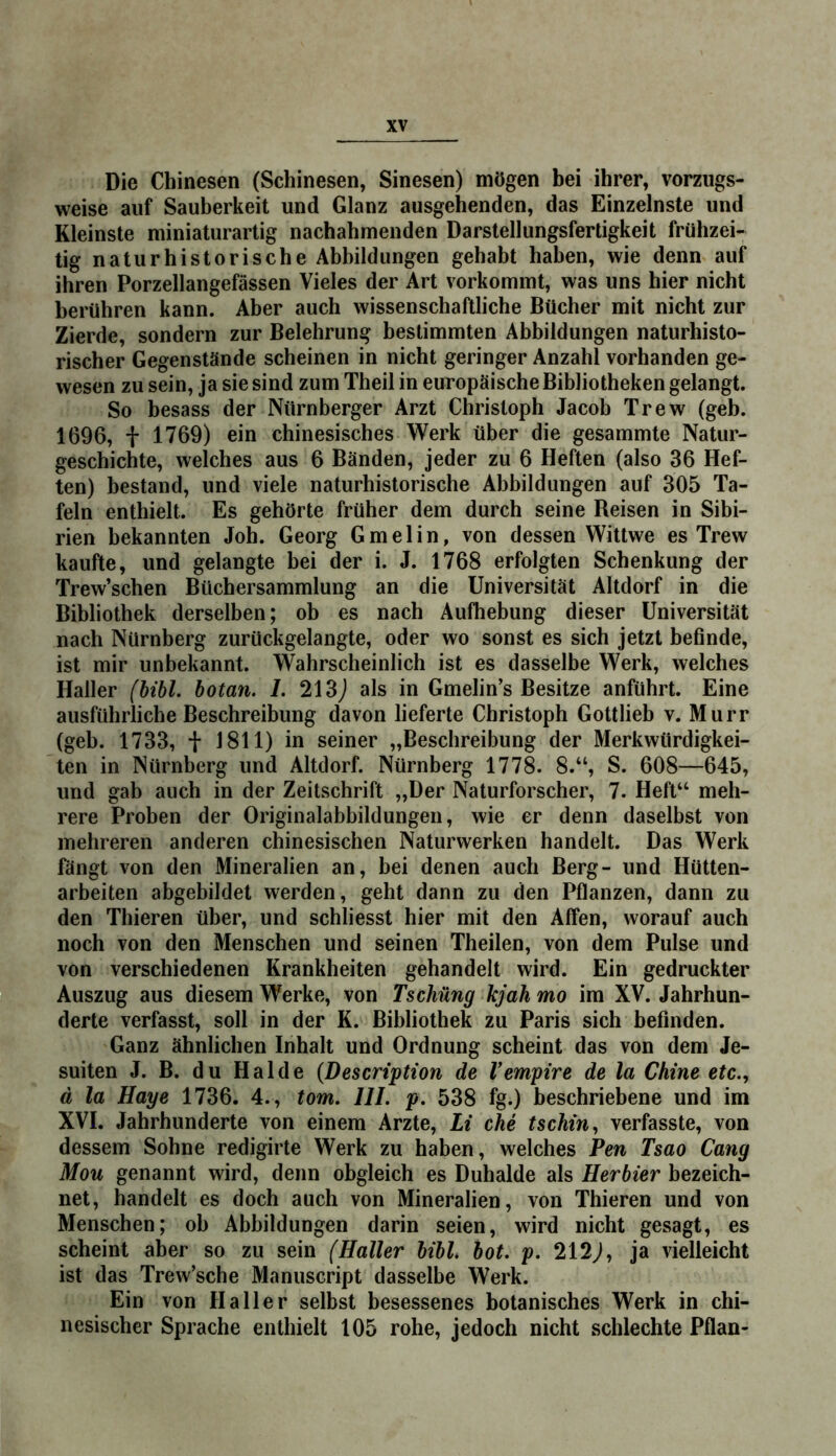 Die Chinesen (Schinesen, Sinesen) mögen bei ihrer, vorzugs- weise auf Sauberkeit und Glanz ausgehenden, das Einzelnste und Kleinste miniaturartig nachahmenden Darstellungsfertigkeit frühzei- tig naturhistorische Abbildungen gehabt haben, wie denn auf ihren Porzellangefässen Vieles der Art vorkommt, was uns hier nicht berühren kann. Aber auch wissenschaftliche Bücher mit nicht zur Zierde, sondern zur Belehrung bestimmten Abbildungen naturhisto- rischer Gegenstände scheinen in nicht geringer Anzahl vorhanden ge- wesen zu sein, ja sie sind zum Theil in europäische Bibliotheken gelangt. So besass der Nürnberger Arzt Christoph Jacob Trew (geh. 1696, + 1769) ein chinesisches Werk über die gesammte Natur- geschichte, welches aus 6 Bänden, jeder zu 6 Heften (also 36 Hef- ten) bestand, und viele naturhistorische Abbildungen auf 305 Ta- feln enthielt. Es gehörte früher dem durch seine Reisen in Sibi- rien bekannten Joh. Georg Gmelin, von dessen Wittwe es Trew kaufte, und gelangte bei der i. J. 1768 erfolgten Schenkung der Trew’schen Büchersammlung an die Universität Altdorf in die Bibliothek derselben; ob es nach Aufhebung dieser Universität nach Nürnberg zurückgelangte, oder wo sonst es sich jetzt befinde, ist mir unbekannt. Wahrscheinlich ist es dasselbe Werk, welches Haller (hihi, hotan. 1. 213j als in Gmelin’s Besitze anführt. Eine ausführliche Beschreibung davon lieferte Christoph Gottlieb v. Murr (geb. 1733, t 1811) in seiner „Beschreibung der Merkwürdigkei- ten in Nürnberg und Altdorf. Nürnberg 1778. 8.“, S. 608—645, und gab auch in der Zeitschrift „Der Naturforscher, 7. Heft“ meh- rere Proben der Originalabbildungen, wie er denn daselbst von mehreren anderen ehinesischen Naturwerken handelt. Das Werk fängt von den Mineralien an, bei denen auch Berg- und Hütten- arbeiten abgebildet werden, geht dann zu den Pflanzen, dann zu den Thieren über, und schliesst hier mit den Affen, worauf auch noch von den Menschen und seinen Theilen, von dem Pulse und von verschiedenen Krankheiten gehandelt wird. Ein gedruckter Auszug aus diesem Werke, von Tschüng kjah mo im XV. Jahrhun- derte verfasst, soll in der K. Bibliothek zu Paris sich befinden. Ganz ähnlichen Inhalt und Ordnung scheint das von dem Je- suiten J. B. du Halde {Description de Vempire de la Chine etc., d la Haye 1736. 4., tom. III. p. 538 fg.) beschriebene und im XVI. Jahrhunderte von einem Arzte, Li che tschin, verfasste, von dessem Sohne redigirte Werk zu haben, welches Pen Tsao Gang Mou genannt wird, denn obgleich es Duhalde als Herhier bezeich- net, handelt es doch auch von Mineralien, von Thieren und von Menschen; ob Abbildungen darin seien, wird nicht gesagt, es scheint aber so zu sein (Haller hihi hot. p. 212^, ja vielleicht ist das Trew’sche Manuscript dasselbe Werk. Ein von Haller selbst besessenes botanisches Werk in chi- nesischer Sprache enthielt 105 rohe, jedoch nicht schlechte Pflan-