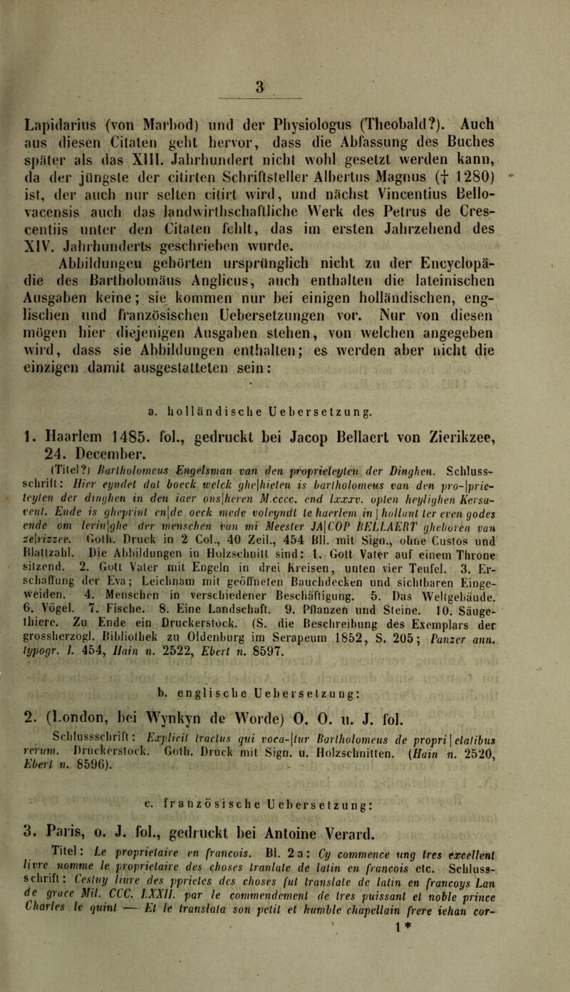 Lapidarius (von Marl)od) und der Physiologus (Theobald?). Auch aus diesen Cilalen geht hervor, dass die Abfassung des Buches später als das Xlil. Jahrhundert nicht wohl gesetzt werden kann, da der jüngste der citirtcn Schriftsteller Albertus Magnus (f 1280) ist, der auch nur selten citirt wird, und nächst Vincentius Bello- vacensis auch das landwirthschaftliche Werk des Petrus de Cres- centiis unter den Citaten fehlt, das im ersten Jahrzehend des XIV. Jahrhunderts geschrieben wurde. Abbildungen gehörten ursprünglich nicht zu der Encyclopä- die des Bartholomäus Anglicus, auch enthalten die lateinischen Ausgaben keine; sie kommen nur bei einigen holländischen, eng- lischen und französischen üebersetzungen vor. Nur von diesen mögen hier diejenigen Ausgaben stehen, von welchen angegeben wird, dass sie Abbildungen enthalten; es werden aber nicht die einzigen damit ausgestattelen sein: a. holländische Uebersetzung. 1. Haarlem 1485. fol., gedruckt bei Jacop Bellaert von Zierikzee, 24. Deceinber. (Titel?) Hurlholomcm Engelsman van den proprielcyten der Dinghen. Schluss- schrift: Hier eyndet dal hoeck weide glie\hieleti is barlholomeus van den pro-\prie~ teylen der dinghen in den iaer oiis\heren M.cccc. end Ixxxv. upleii heyliglien Kersa- veiil. Ende is gheprinl en\de oeck tnede voleyndt le liaerlem in | hollant ler even godes ende am lerin\glic der menschen van mi Meesler JA\C0P liELLAERT ghclwrcii van zeWizzee. Golh. Druck in 2 Coi., 40 Zeii., 454 ßll. mit Sign., ohne Cusfos und Blatlzahl. Die Abbildungen in Holzschnitt sind: 1. Gott Vater auf einem Throne sitzend. 2. Gott Vater mit Engeln in drei Kreisen, unten vier Teufel. 3. Er- schaflung der Eva; Leichnam mit geöflheten ßauchdccken und sichtbaren Einge- weiden. 4. Menschen in verschiedener Beschäftigung. 5. Das Weltgebäude. 6. Vögel. 7. Fische. 8. Eine Landschaft. 9. Pflanzen und Steine. 10. Säuge- thiere. Zu Ende ein Druckerstock. (S. die ßesebreibung des Exemplars der grossherzogl. Bibliothek zu Oldenburg im Serapeum 1852, S. 205; Panzer ann. lypogr. L 454, Hain n. 2522, Eberl n, 8597. b. englische Uebersetzung: 2. (London, bei Wynkyn de Worde) 0. 0. u. J. fol. Scblussscbrift: ExpUril Iraclvs qui voca-\lur Barlholomeus de propri\elalibus rerum. Druckorstock. Golh. Druck mit Sign. u. Holzschnitten. {Hain n. 2520, Eberl n. 8596). c. französische Uebersetzung: 3. Paj’is, 0. J. fol., gedruckt bei Antoine Verard. Titel: Le proprietaire en francois. Bl. 2a: Cy commence ung Ires exeellenl livre nomme le proprietaire des choses Iranlale de lalin cn francois etc. Schluss- schrift: Ceslny Hure des pprieles des choses ful Iranslale de lalin en francoys Lan de gruce Mil. CCC. LXXH. par le commendemenl de tres puissanl el noble princc Charles le quinl > El le translala son pelil et humblc chupcllain frere iehan cor-‘