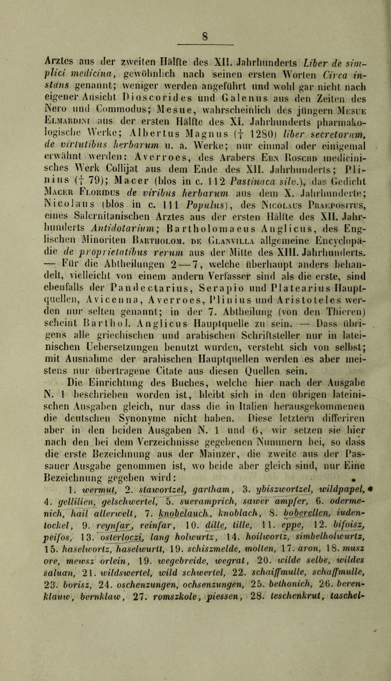 Arztes aus der zweiten Hälfte des Xll. Jahrluinderls Liber de sim- plici niedicina, gewölinlich nach seinen ersten Worten Circa in- stans genannt; weniger werden angeführt und wohl gar nicht nach eigener Ansicht Dioscorides und Galeiuis aus den Zeiten des Nero und Commodus; Mesiie, wahrscheinlich des jüngern Mcsue ELMARDirM aus der ersten Hälfte des XI. Jahrhunderts pharmako- logische Merke; Albertus Magnus (f 1280) Uber secretorum, de virlutibns herbarwn u. a. \Verke; nur einmal oder einigemal erwähnt werden: Averroes, des Arabers Ebn Hoschd mcdicini- sches Werk Collijat aus dem Ende des XII. Jahrhunderts; Pli- nius (I 79); Macer (blos in c. 112 Pastinaca silo.), das Gedicht Macer Floiudüs de viribus herbarum aus dem X. Jahrhunderte; Nicol aus (blos in c. 111 Populus)^ des Nicolaus Praepositus, eines Saleriiilanischen Arztes aus der ersten Hälfte des XII. Jahr- hunderts Antidotarium; Ba rtholoma eus Auglicus, des Eng- lischen Minoriten Bartholom, de Glanvilla allgemeine Encyclopä- die de proprietatibus verum aus der Mitte des XHI. Jahrhunderts. — Für die Ahtheihingen 2 — 7, welche überhaupt anders behan- delt, vielleicht von einem andern Verfasser sind als die erste, sind ebenfalls der Pandectarius, Serapio und Piatearius Haupt- quellen, Avicenna, Averroes, Plinius und Aristoteles wer- den nur selten genannt; in der 7. Abtheilung (von den Thieren) scheint Bart hol. Anglicus Haiiptquelie zu sein. — Dass übri- gens alle griechischen und arabischen Schriftsteller nur in latei- nischen Uehersetzungen benutzt wurden, versteht sich von selbst; mit Ausnahme der arabischen Hauptquellen werden es aber mei- stens nur übertragene Citate aus diesen Quellen sein. Die Einrichtung des Buches, welche hier nach der Ausgabe N. 1 beschrieben worden ist, bleibt sich in den übrigen lateini- schen Ausgaben gleich, nur dass die in Italien herausgekommenen die deutschen Synonyme nicht haben. Diese letztem differiren aber in den beiden Ausgaben N. 1 und 0, wir setzen sie hier nach den bei dem Verzeichnisse gegebenen Nummern bei, so dass die erste Bezeichnung aus der Mainzer, die zweite aus der Pas- sauer Ausgabe genommen ist, wo beide aber gleich sind, nur Eine Bezeichnung gegeben wird : • 1. Wermut, 2. slawortzel, garlham, 3. ybiszworlzel, wildpapel,* 4. gellüien, gelschwerleC^^ sueramprich, sawer ampfer, 6. oderme- nich, hail allerwell, 7. knobelauch, knoblach, 8. ^oberellen, iuden- tockel, 9. reynfar^ reinfar, 10. dille, lille, 11. eppe, 12. bifoisz, peifos, 13. osierloczij lang holwurtz, 14. hoilworlz, simbelholwurlz, 15. haselworlz, haselwurlt, 19. schiszmelde, mollen, 17. aron, \S.musz ore, mewsz orlein, 19. wegebreide, wegrat, 20. wilde selbe, wildes saluan, 2\. wildswerlel, wild schwer lei, 22. schaiffmulle, schaffmulle, 23. borisz, 24. oschenzungen, Ochsenzungen, 25. belhonich, 26. beren- klauw, bernklaw, 27. romszkole, piessen, 28. teschenkrut, taschel-