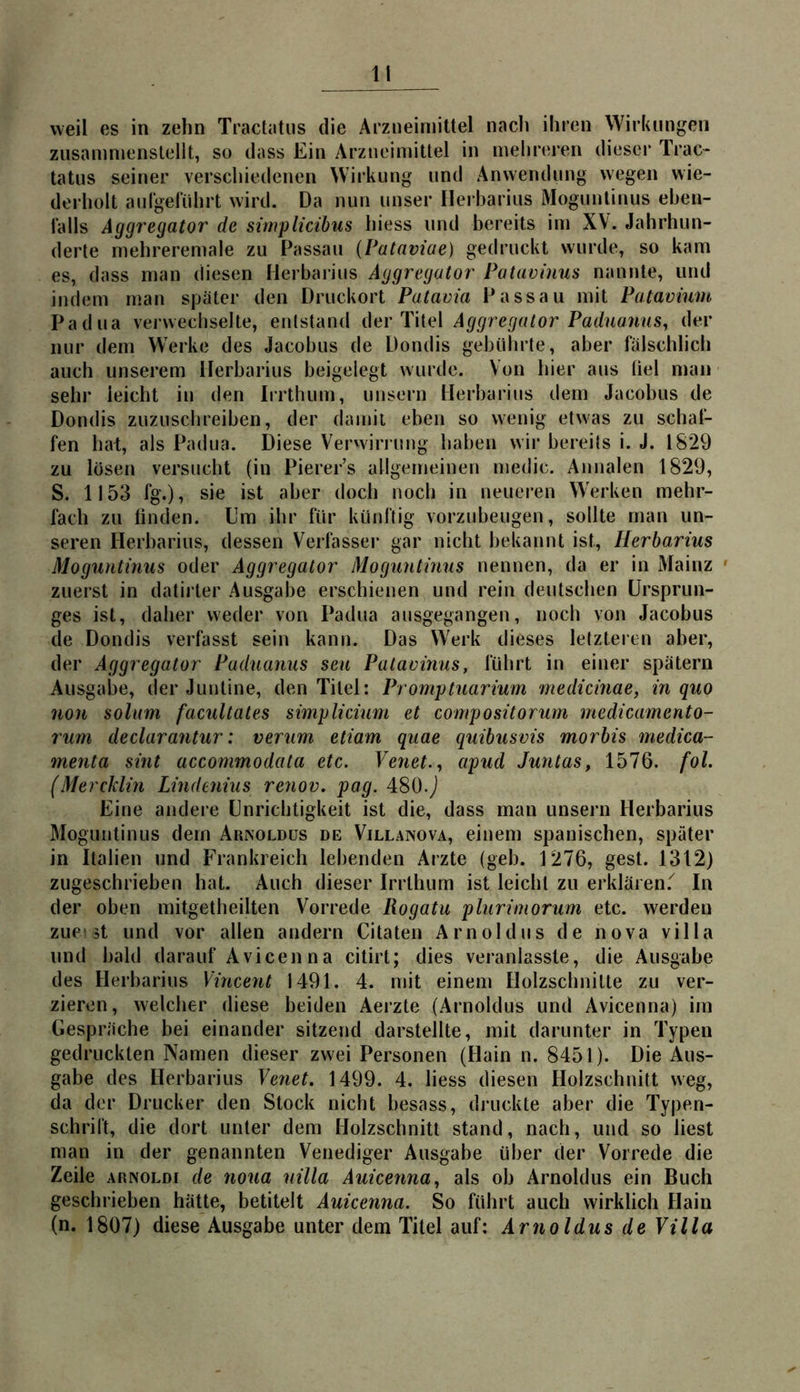 weil es in zehn Tractatiis die Arzneimittel nach ihren Wirklingen zusamnienstellt, so dass Ein Arzneimittel in mehreren dieser Trac* tatus seiner verschiedenen Wirkung und Anwendung wegen wie- derholt aurgelührt wird. Da nun unser llei barius Moguntinus eben- lalls Äggregator de simplicibus hiess und bereits im XV. Jahrhun- derte mehreremale zu Passau (Pataviae) gedruckt wurde, so kam es, dass man diesen Herbarins Äggregator Patavinus nannte, und indem man später den Druckort Patavia Passau mit Patavium Padua verwechselte, entstand der Titel Äggregator Paduanus^ der nur dem Werke des Jacobus de Dondis gebührte, aber fälschlich auch unserem Herbarius beigelegt wurde. Von hier ans üel man sehr leicht in den Irrthum, unsern Herbarins dem Jacobus de Dondis zuzusclireiben, der damit eben so wenig etwas zu schaf- fen hat, als Padua. Diese Verwiming haben wir bereits i. J. 1829 zu lösen versucht (in Pierer’s allgemeinen medic. Annalen 1829, S. 1153 fg.), sie ist aber doch noch in neueren Werken mehr- fach zu linden. Um ihr für künftig vorzubeugen, sollte man un- seren Herbarius, dessen Verfasser gar nicht bekannt ist, Herbarius Moguntinus oder Äggregator Moguntmus nennen, da er in Mainz ' zuerst in datii ter Ausgabe erschienen und rein deutschen Ursprun- ges ist, daher weder von Padua ansgegangen, noch von Jacobus de Dondis verfasst sein kann. Das Werk dieses letzteren aber, der Äggregator Paduanus seu Palaoinus, führt in einer spätem Ausgabe, der Juntine, den Titel: Promptuarium medicinae, in quo non solim facultates simplidum et compositorum medicamento- rum declarantur: verum etiam quae quibusvis morbis medica- menta sint accommodata etc. Venet.^ apud Juntas, 1576. fol. (Mercklm Linderiius renov. pag. 480.J Eine andere Unrichtigkeit ist die, dass mau unsern Herbarius Moguntinus dem Arisoldüs de Villanova, einem spanischen, später in Italien und Frankreich lebenden Arzte (geh. 1276, gest. 1312) zugeschrieben hat. Auch dieser Irrthum ist leicht zu erklären.'^ In der oben mitgetheilten Vorrede Rogatu plurimorum etc. werden zues^t und vor allen andern Citaten Arnold ns de nova villa und bald darauf Avicenna citirt; dies veranlasste, die Ausgabe des Herbarins Vincent 1491. 4. mit einem Holzschnitte zu ver- zieren, welcher diese beiden Aerzte (Arnoldus und Avicenna) im Gespräche bei einander sitzend darstellte, mit darunter in Typen gedruckten Namen dieser zwei Personen (Hain n. 8451). Die Aus- gabe des Herbarius Venet. 1499. 4. liess diesen Holzschnitt weg, da der Drucker den Stock nicht besass, druckte aber die Typen- schrift, die dort unter dem Holzschnitt stand, nach, und so liest man in der genannten Venediger Ausgabe über der Vorrede die Zeile ARNOLDi de noua nilla Äuicenna, als ob Arnoldus ein Buch geschrieben hätte, betitelt Äuicenna. So führt auch wirklich Hain (n. 1807) diese Ausgabe unter dem Titel auf; Ärnoldus de Villa
