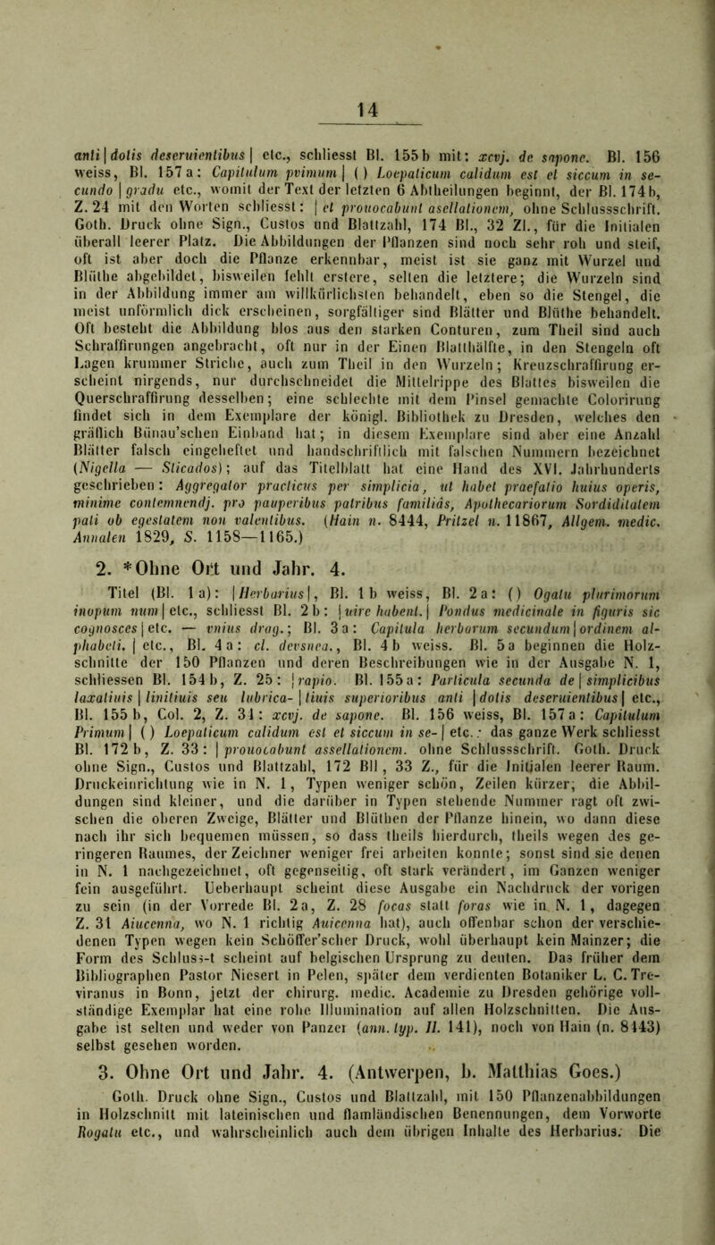 anli\dolis dcscruiontibus \ etc., schliesst Bl. 155b mit: xcvj. de snponc. BI. 156 weiss, Bl. 157a: Capitulum pvimum\ () Loepalicum calidum esl et siccum in se- cundo \ gradu etc., womit der Text der letzten 6 Abtlieiliingen beginnt, der Bl. 174b, Z. 24 mit den Worten scbliesst: | et prouocabunt ascllalionem, ohne Scblnssscbrift. Goth. Druck ohne Sign., Gustos und Blattzabl, 174 Bl., 32 ZI., für die Initialen überall leerer Platz. Die Abbildungen der Pflanzen sind noch sehr roh und steif, oft ist aber doch die Pflanze erkennbar, meist ist sie ganz mit Wurzel und Bliithe abgebildet, bisweilen fehlt erstere, selten die letztere; die Wurzeln sind in der Abbildung immer am willkürlichsten behandelt, eben so die Stengel, die meist unförmlich dick erscheinen, sorgfältiger sind Blätter und Blüthe behandelt. Oft besteht die Abbildung blos aus den starken Conturen, zum Theil sind auch Schraffirnngen angebracht, oft nur in der Einen Blatthälfte, in den Stengeln oft Lagen krummer Striche, auch zum Theil in den Wurzeln; Kreuzschraffirung er- scheint nirgends, nur durchschneidet die Mittelrippe des Blattes bisweilen die Querschrafflrung desselben; eine schlechte mit dem Pinsel gemachte Coloririing findet sich in dem Exemplare der konigl. Bibliothek zu Dresden, welches den gräflich Bünau’schen Einband hat; in diesem Exemplare sind aber eine Anzahl Blätter falsch eingeheftet und handschrifilich mit falschen Nummern bezeichnet (Nigella — Sticados); auf das Titelblatt hat eine Hand des XVI. Jahrhunderts geschrieben: Aggregator practicus per simplicia, ut habet praefalio huius operis, minime contemnendj. pro paiiperibus palribns familids, Apolhecariorum Sordidilalem pali ob egeslatem non valenlibus. {Hain n. 8444, Pritzet n. 11867, AUgeni. medic. Annalen 1829, S. 1158—1165.) 2. *Ohne Oi:t und Jahr. 4. Titel (Bl. 1 a): \Herbarius\, Bl. Ib weiss. Bl. 2a: () Ogatu plnrimorum inopuni mim | etc., schliesst Bl. 2b: \nire habent.] Pondus medicinale in figuris sic cognosces\e[c. — vnius drag.; Bl, 3a: Capiiula herbarnm secundum\ordinem al- phabeii. j etc., Bl. 4a: cl. devsnea., Bl. 4b weiss. Bl. 5a beginnen die Holz- schnitte der 150 Pflanzen und deren Beschreibungen wie in der Ausgabe N. 1, schliessen Bl, 154b, Z. 25: ]rapio. Bl. 155a: Particula secunda de \ simplicibus laxaliuis \ linitiuis seit Inbrica-\ tiuis superioribus anli \dolis deseruientibus \ clc.^ Bl. 155 b, Col. 2, Z. 31: xcvj. de sapone. Bl, 156 weiss, Bl. 157 a: Capitulum Primuni\ () Loepalicum calidum esl et siccum in se-\ etc.: das ganze Werk schliesst Bl. 172 b, Z. 33: \ prouocabunt assellalioncm. ohne Schlusssclirift. Goth. Druck ohne Sign., Gustos und Blattzahl, 172 Bll, 33 Z., für die Initialen leerer Baum. Druckeinrichtung wie in N. 1, Typen weniger schön, Zeilen kürzer; die Abbil- dungen sind kleiner, und die darüber in Typen stehende Nummer ragt oft zwi- schen die oberen Zweige, Blätter und Blüthen der Pflanze hinein, wo dann diese nach ihr sich bequemen müssen, so dass theils hierdurch, theils wegen des ge- ringeren Baumes, der Zeichner weniger frei arbeiten konnte; sonst sind sie denen in N. 1 nachgezeichnet, oft gegenseitig, oft stark verändert, im Ganzen weniger fein ausgeführt. Ueberhaupt scheint diese Ausgabe ein Nachdruck der vorigen zu sein (in der Vorrede Bl. 2a, Z. 28 focas statt foras wie in N. 1, dagegen Z. 31 Aiucenna, wo N. 1 richtig Auicenna hat), auch offenbar schon der verschie- denen Typen wegen kein SchÖffer’scher Druck, wohl überhaupt kein Mainzer; die Form des Schlusj-t scheint auf belgischen Ursprung zu deuten. Das früher dem Bibliographen Pastor Niesert in Pelen, s))äter dem verdienten Botaniker L. C. Tre- viranus in Bonn, jetzt der Chirurg, medic. Academie zu Dresden gehörige voll- ständige Exemplar hat eine rohe Illumination auf allen Holzschnitten. Die Aus- gabe ist selten und weder von Panzei [ann.lyp. //. 141), noch von Hain (n. 8143) selbst gesehen worden. 3. Ohne Ort und Jahr. 4. (Antwerpen, h. Matthias Goes.) Goth. Druck ohne Sign., Gustos und Blaltzahl, mit 150 Pflanzenabbildungen in Holzschnitt mit lateinischen und flamländiseben Benennungen, dem Vorworte Rogatu etc., und wahrscheinlich auch dem übrigen Inhalte des Herbarius. Die
