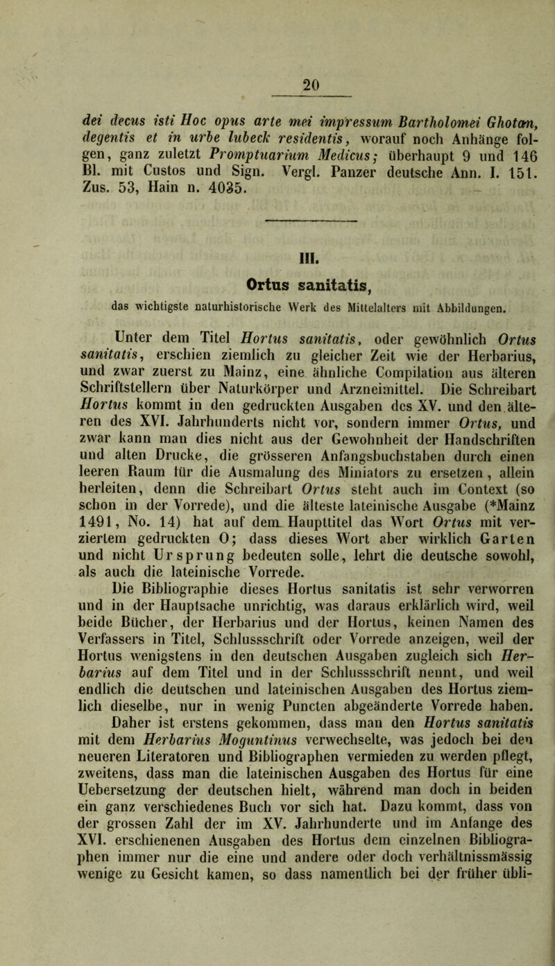dei decus isti Hoc opus arte mei imp'ressum Bartholomei Ghotm, degentis et in urbe lubeck residentis, worauf noch Anhänge fol- gen, ganz zuletzt Promptuarium Medicus; überhaupt 9 und 146 Bl. mit Custos und Sign. Vergl. Panzer deutsche Ann. I. 151. Zus. 53, Hain n. 4035. III. Ortus sanitatis, das wichtigste naturhistorische Werk des Mittelalters mit Abbildungen. Unter dem Titel Hortus sanitatis, oder gewöhnlich Ortus sanitatis, erschien ziemlich zu gleicher Zeit wie der Herbarius, und zwar zuerst zu Mainz, eine ähnliche Compilation aus älteren Schriftstellern über Naturkörper und Arzneimittel. Die Schreibart Hortus kommt in den gedruckten Ausgaben des XV. und den älte- ren des XVI. Jahrhunderts nicht vor, sondern immer Ortus, und zwar kann man dies nicht aus der Gewohnheit der Handschriften und alten Drucke, die grösseren Anfangsbuchstaben durch einen leeren Raum lür die Ausmalung des Miniators zu ersetzen , allein herleiten, denn die Schreibart Ortus steht auch im Context (so schon in der Vorrede), und die älteste lateinische Ausgabe (*Mainz 1491, No. 14) hat auf dem. Haupttitel das Wort Ortus mit ver- ziertem gedruckten 0; dass dieses Wort aber wirklich Garten und nicht Ursprung bedeuten solle, lehrt die deutsche sowohl, als auch die lateinische Vorrede. Die Bibliographie dieses Hortus sanitatis ist sehr verworren und in der Hauptsache unrichtig, was daraus erklärlich wird, weil beide Bücher, der Herbarius und der Hortus, keinen Namen des Verfassers in Titel, Schlussschrift oder Vorrede anzeigen, weil der Hortus wenigstens in den deutschen Ausgaben zugleich sich Her- barius auf dem Titel und in der Schlussschrift nennt, und weil endlich die deutschen und lateinischen Ausgaben des Hortus ziem- lich dieselbe, nur in wenig Puncten abgeänderte Vorrede haben. Daher ist erstens gekommen, dass man den Hortus sanitatis mit dem Herbarius Moguntinus verwechselte, was jedoch bei den neueren Literatoren und Bibliographen vermieden zu werden pflegt, zweitens, dass man die lateinischen Ausgaben des Hortus für eine Uebersetzung der deutschen hielt, während man doch in beiden ein ganz verschiedenes Buch vor sich hat. Dazu kommt, dass von der grossen Zahl der im XV. Jahrhunderte und im Anfänge des XVI. erschienenen Ausgaben des Hortus dem einzelnen Bibliogra- phen immer nur die eine und andere oder doch verhältnissmässig wenige zu Gesicht kamen, so dass namentlich bei der früher übli-