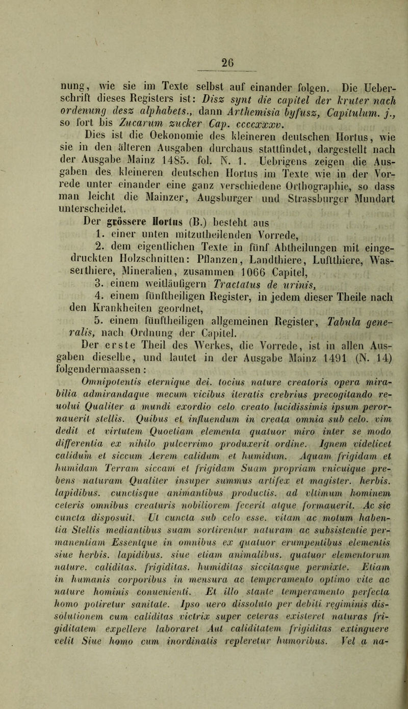 nung, wie sie im Texte selbst auf einander folgen. Die Ueber- schrift dieses Registers ist: Disz synt die capitel der kruter nach ordenung desz alphabets., dann Arthemisia byßsz, Capitulum. j., so fort bis Zucarum zucker Cap. ccccxxxv. Dies ist die Oekonomie des kleineren deutschen Hortus, wie sie in den älteren Ausgaben durchaus stattfindet, dargestellt nach der Ausgabe Mainz 1485. fol. Pv. 1. Uebrigens zeigen die Aus- gaben des kleineren deutschen Hortus im Texte wie in der Vor- rede unter einander eine ganz verschiedene Orthographie, so dass man leicht die Mainzer, Augsburger und Strassburger Mundart unterscheidet. Der grössere Hortus (B.) besteht aus 1. einer unten mitzutheilenden Vorrede, 2. dem eigentlichen Texte in fünf Abtheilungen mit einge- druckten Holzschnitten: Pflanzen, Landthiere, Luftthiere, Was- serthiere, Mineralien, zusammen 1066 Capitel, 3. einem weitläufigem Tractatus de urinis, 4. einem fünftheiligen Register, in jedem dieser Theile nach den Krankheiten geordnet, 5. einem fünftheiligen allgemeinen Register, Tabula gene- ralis, nach Ordnung der Capitel. Der erste Theil des Werkes, die Vorrede, ist in allen Aus- gaben dieselbe, und lautet in der Ausgabe Mainz 1491 (N. 14) folgendermaassen : Omnipolenlis eternique äei. tocius nalure crealoris opera rnira- bilia admirandaque mecum vicibus iteraiis crebrius precogüando re- uolui Qualiler a mundi exordio celo crealo lucidissimis ipsum peror- nauerü slellis. Quibus et. inßuendum in creala omnia sub celo. vim dedit et virtutem Quoeliam elemenla qualuor miro inler se modo differenlia ex nihilo pulcerrimo produxerit ordine. Ignem videlicet caliduhi et sicciim Aerem calidum et humidum. Aquam frigidam et humidam Terram siccam et frigidam Suam propriam rnicuique pre- bens naluram Qualiter insuper simmus artifex et magister. herbis. iapidibus. cunctisque animaniibus produclis. ad vltimum hominem celeris omnibus creaturis nobiliorem feceril atque formauerit. Ac sic ciincta disposuit. Ul cuncla sub celo esse, vitam ac molum haben- lia Slellis medianlibus suam sortirentur naluram ac subsistentie per- manentiarn Essenlque in omnibus ex qualuor erumpenlibus elemenlis siue herbis. Iapidibus. siue eliam animalibus. qualuor elemenlorum nalure. calidilas. frigidilas. humidilas siccilasque permixle. EUam in humanis corporibus in mensura ac lemperamenlo oplimo vile ac nalure hominis conuenienii. Et illo slanle lemperamenlo perfecta homo polirelur sanitale. Ipso iiero dissolulo per debili r^giminis dis- solulionem cum calidilas victrix super celeras existerel naluras fri- giditalem expellere laboraret Aut calidilalem frigidilas exlinguere rein Siue homo cum inordinalis repleretur humoribus. Tel a na-