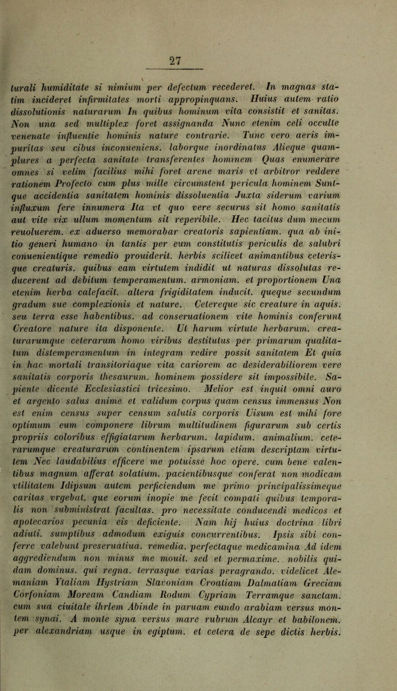 turali humiditate si nimium per defeclum recederet. In magnas sla- tim incideret infirmitates morli appropinquans. Huius autem ratio dissolulionis nalurarum ln quihus hominum vüa consistil et sanitas. Non una sed multiplex foret assignanda Nunc etenim celi occulle venenate inßuenlie hominis nalure contrarie. Tune vero aeris im- purilas seu cibus inconueniens. laborque inordinalus Alieque quarn^ plures a perfecta sanilate traiisferentes hominem Quas enumerare omnes si velim facüius mihi foret arene maris vt arbitror reddere rationem Profecto cum plus mille circumstent pericula hominem Sunt- que accidentia sanitalem hominis dissoluentia Juxla siderum varium influxum fere innumera Ita vt quo vere securus sit homo sanitatis aut vite vix ullum momentum sit reperibile. Hec tacitus dum mecum reuoluerem. ex aduerso memorabar creatoris sapientiam. qua ab ini- tio generi humano in tantis per eum constitutis periculis de salubri conuenientique remedio prouiderit. herbis scilicet animanlibus ceteris- que creaturis. quibus eam virtutem indidit ut naturas dissolutas re- ducerent ad debilum temperamentum. armoniam. et proportionem Una etenim herba calefacit. altera frigiditalem inducit. queque secundum gradum sue complexionis et nature. Cetereque sic creature in aquis. seu terra esse habentibus. ad conseruationem vite hominis conferunt Creatore nalure ita disponente. Ut harum virlute herbarum. crea- turarumque ceterarum homo viribus deslitutus per primarum qualila- lum distemperamenlum in integram redire possit sanitalem Et quia in hac mortali transiloriaque vüa cariorem ac desiderabiliorem vere sanitatis corporis Ihesaurmn. hominem possidere sit impossibile. Sa- piente dicenle Ecclesiastici tricesimo. Melior est inquit omni auro et argento salus anime et validum corpus quam census immensus Non est enim census super censum salulis corporis Uisum est mihi fore Optimum eum componere librum mulliludinem figurarum sub cerlis propriis coloribus effigialarum herbarum. lapidum. animalium. cete- rarumque crealurarum continenlem ipsarum etiam descriplam virtu- tem Nec laudabilius efficere me potuisse hoc opere. cum bene valen- tibus magnum afferat solatium. pacientibusque conferal non modicarn vtilUatem Idipsum autem perficiendum me primo principalissimeque carilas vrgebat. que eorum inopie me fecit compali quibus tempora- lis non subminislrat facultas, pro necessitate conducendi medicos et apotecarios pecunia eis deßcienle. Nam hij huius doctrina libri adiuli. sumplibus admodum exiguis concurrenlibus. Ipsis sibi con- ferre valebunt preserualiua. remedia. perfectaque medicamina Ad idem aggrediendum non minus me mouit. sed et permaxime. nobilis qui- dam dominus, qui regna. terrasque varias peragrando. videlicet Ale- maniam Ytaliam Hystriam Slavoniam Croaliam Dalmatiam Greciam Corfoniam Moream Candiam liodum Cypriam Terramque sanctam. cum sua ciuitale ihrlem Äbinde in paruam eundo arabiam versus mon- tem synai. A monte syna versus mare rubrum Alcayr et babilonem. per alexandriam usque in egiplum. et cetera de sepe dictls herbis.