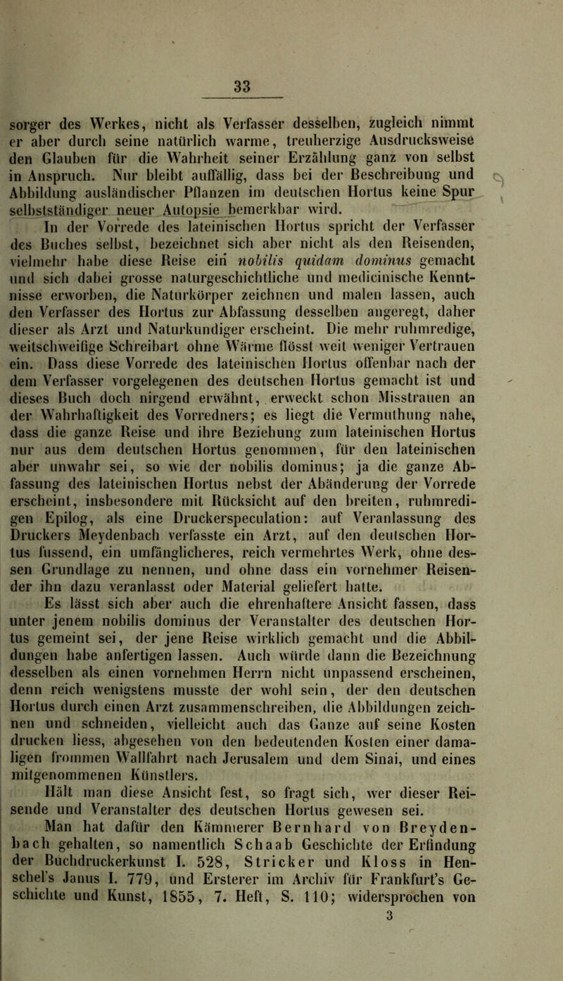 sorger des Werkes, nicht als Verfasser desselben, zugleich nimmt er aber durch seine natürlich warme, treuherzige Ausdrucksweise den Glauben für die Wahrheit seiner Erzählung ganz von selbst in Anspruch. Nur bleibt auffällig, dass bei der Beschreibung und Abbildung ausländischer Pflanzen im deutschen Hortus keine Spur selbstständiger neuer Autopsie bemerkbar wird. In der Vorrede des lateinischen Hortus spricht der Verfasser des Buches selbst, bezeichnet sich aber nicht als den Reisenden, vielmehr habe diese Reise eiri nobilis quidam dominus gemacht und sich dabei grosse nalurgeschichtliche und medicinische Kennt- nisse erworben, die Naturkörper zeichnen und malen lassen, auch den Verfasser des Hortus zur Abfassung desselben angeregt, daher dieser als Arzt und Naturkundiger erscheint. Die mehr ruhmredige, weitschweifige Schreibart ohne Wärme flosst weit weniger Vertrauen ein. Dass diese Vorrede des lateinischen Hortus otfenl)ar nach der dem Verfasser vorgelegenen des deutschen Hortus gemacht ist und dieses Buch doch nirgend erwähnt, erweckt schon Misstrauen an der Wahrhaftigkeit des Vorredners; es liegt die Vermuthung nahe, dass die ganze Reise und ihre Beziehung zum lateinischen Hortus nur aus dem deutschen Hortus genommen, für den lateinischen aber unwahr sei, so wie der nobilis dominus; ja die ganze Ab- fassung des lateinischen Hortus nebst der Abänderung der Vorrede erscheint, insbesondere mit Rücksicht auf den breiten, ruhmredi- gen Epilog, als eine Druckerspeculalion: auf Veranlassung des Druckers Meydenbach verfasste ein Arzt, auf den deutschen Hor- tus hissend, ein umfänglicheres, reich vermehrtes Werk, ohne des- sen Grundlage zu nennen, und ohne dass ein vornehmer Reisen- der ihn dazu veranlasst oder Material geliefert hatte. Es lässt sich aber auch die ehrenhaftere Ansicht fassen, dass unter jenem nobilis dominus der Veranstalter des deutschen Hor- tus gemeint sei, der jene Reise wirklich gemacht und die Abbil- dungen habe anfertigen lassen. Auch würde dann die Bezeichnung desselben als einen vornehmen Herrn nicht unpassend erscheinen, denn reich wenigstens musste der wohl sein, der den deutschen Hortus durch einen Arzt zusammenschreiben, die Allbildungen zeich- nen und schneiden, vielleicht auch das Ganze auf seine Kosten drucken liess, abgesehen von den bedeutenden Kosten einer dama- ligen frommen Wallfahrt nach Jerusalem und dem Sinai, und eines mitgenommenen Künstlers. Hält man diese Ansicht fest, so fragt sich, wer dieser Rei- sende und Veranstalter des deutschen Hortus gewiesen sei. Man hat dafür den Kämmerer Bernhard von Breyden- bach gehalten, so namentlich Schaab Geschichte der Erfindung der Buchdruckerkunst I. 528, Stricker und Kloss in Hen- schel’s Janus I. 779, und Ersterer im Archiv für Frankfurt’s Ge- schichte und Kunst, 1855, 7. Heft, S. 110; widersprochen von 3