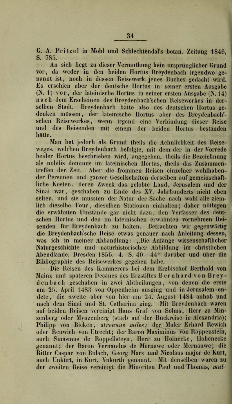 G. A. Pritzel in Mohl und Schlechtendal’s botan. Zeitung 1846, i S. 785. ... ’ An sich liegt zu dieser Vermuthung kein ursprünglicher Grund vor, da weder in den beiden Hortus Breydenbach irgendwo ge- nannt ist, noch in dessen Reisewerk jenes Buches gedacht wird. Es erschien aber der deutsche Hortus in seiner ersten Ausgabe (N. 1) vor, der lateinische Hortus in seiner ersten Ausgabe (N. 14) nach dem Erscheinen des Breydenbach’schen Reisewerkes in der- selben Stadl. Breydenbach hätte also des deutschen Hortus ge- denken müssen, der lateinische Hortus aber des Breydenbach’- schen Reisewerkes, wenn irgend eine Verbindung dieser Reise und des Reisenden mit einem der beiden Hortus bestanden hätte. Man hat jedoch als Grund theils jhe Aehnlichkeit des Reise- weges, welchen Breydenbach befolgte, mit dem der in der Vorrede beider Hortus beschrieben wird, angegeben, theils die Bezeichnung als nobiiis dominus im lateinischen Hortus, theils das Zusammen- i treffen der Zeit. Aber die frommen Reisen einzelner wohlhaben- j der Personen und ganzer Gesellschaften derselben auf gemeinschaft- liche Kosten, deren Zweck das gelobte Land, Jerusalem und der Sinai war, geschahen zu Ende des XV. Jahrhunderts nicht eben selten, und sie mussten der Natur der Sache nach wohl alle ziem- lich dieselbe Tour, dieselben Stationen einhalten; daher nöthigen die erwähnten Umstände gar nicht dazu, den Verfasser des deut- schen Hortus und den im lateinischen erwähnten vornehmen Rei- senden für Breydenbach zu halten. Betrachten wir gegenwärtig die Breydenbach’sche Reise etwas genauer nach Anleitung dessen, was ich in meiner Abhandlung: „Die Anfänge wissenschaftlicher Naturgeschichte und naturhistorischer Abbildung im christlichen ■ Abendlande. Dresden 1856. 4. S. 40—44“ darüber und über die ' Bibliographie des Reisewerkes gegeben habe. ' Die Reisen des Kämmerers bei dem Erzbischof Berthold von Mainz und späteren Decanes des Erzstiftes Bernhard von Brey- denbach geschahen in zwei Abtheilungen, von denen die erste am 25. April 1483 von Oppenheim ausging und in Jerusalem en- dete, die zweite aber von hier am 24. August 1484 anhob und nach dem Sinai und St. Catharina ging. Mit Breydenbach waren auf beiden Reisen vereinigt Hans Graf von Solms, Herr zu Min- zenberg oder Mynzenberg (starb auf der Rückreise in Alexandria); ) Philipp von Bicken, stremms miles; der Maler Erhard Rewich oder Reuwich von Utrecht; der Baron Maximinus von Roppenstein, auch Smasmus de Roppellsteyn, Herr zu Hoinecke, Hohenecke genannt; der Baron Vernandus de Mernawe oder Mernauwe; die • Ritter Caspar von Bulach, Georg Marx und Nicolaus major de Kurt, auch Unkürt, in Kurt, Ynkurth genannt. Mit denselben waren zu der zweiten Reise vereinigt die Minoriten Paul und Thomas, mul-