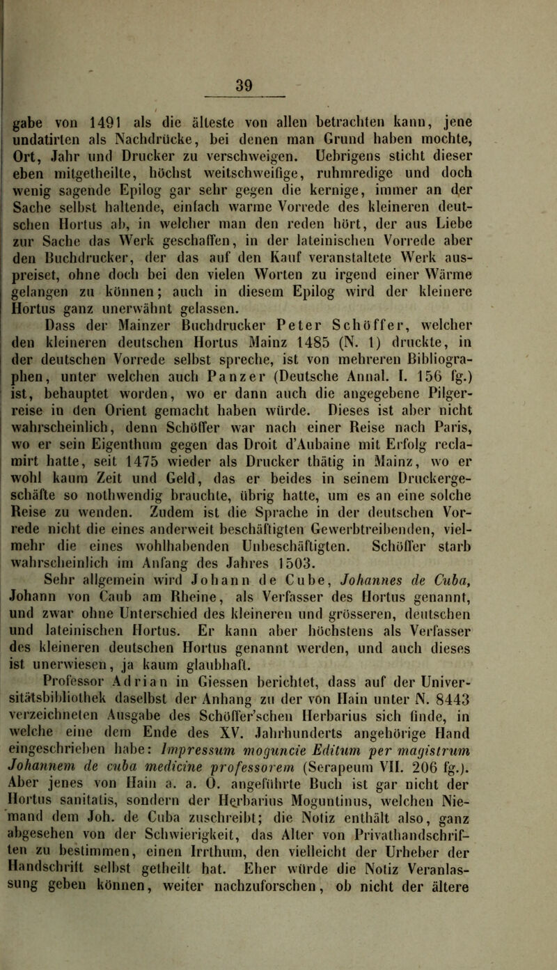 gäbe von 1491 als die älteste von allen betrachten kann, jene undatirten als Nachdrücke, bei denen man Grund haben mochte, Ort, Jahr und Drucker zu verschweigen, üehrigens sticht dieser eben mitgetheilte, höchst weitschweifige, ruhmredige und doch wenig sagende Epilog gar sehr gegen die kernige, immer an der Sache selbst haltende, einfach warme Vorrede des kleineren deut- schen Hortus al), in welcher man den reden hört, der aus Liebe zur Sache das Werk geschaffen, in der lateinischen Vorrede aber den Buchdrucker, der das auf den Kauf veranstaltete Werk aus- preiset, ohne doch bei den vielen Worten zu irgend einer Wärme gelangen zu können; auch in diesem Epilog wird der kleinere Hortus ganz unerwähnt gelassen. Dass der Mainzer Buchdrucker Peter Schöffer, welcher den kleineren deutschen Hortus Mainz 1485 (N. 1) druckte, in der deutschen Vorrede selbst spreche, ist von mehreren Bibliogra- phen, unter welchen auch Panzer (Deutsche Annal. I. 156 fg.) I ist, behauptet worden, wo er dann auch die angegebene Pilger- reise in den Orient gemacht haben würde. Dieses ist aber nicht I wahrscheinlich, denn Schöffer war nach einer Reise nach Paris, wo er sein Eigenthum gegen das Droit d’Aubaine mit Erfolg recla- mirt hatte, seit 1475 wieder als Drucker thätig in Mainz, wo er wohl kaum Zeit und Geld, das er beides in seinem Druckerge- schäfte so nothwendig brauchte, übrig hatte, um es an eine solche Reise zu wenden. Zudem ist die Sprache in der deutschen Vor- rede nicht die eines anderweit beschäftigten Gewerbtreibenden, viel- mehr die eines wohlhabenden Unbeschäftigten. Schöffer starb wahrscheinlich im Anfang des Jahres 1503. Sehr allgemein wird Johann de Cube, Johannes de Cuba, Johann von Caub am Rheine, als Verfasser des Hortus genannt, und zwar ohne Unterschied des kleineren und grösseren, deutschen und lateinischen Hortus. Er kann aber höchstens als Verfasser des kleineren deutschen Hortus genannt werden, und auch dieses ist unerwiesen, ja kaum glaubhaft. Professor Adrian in Giessen berichtet, dass auf der Univer- sitätsbibliothek daselbst der Anhang zu der von Hain unter N. 8443 verzeichneten Ausgabe des Schöffer’schen Herbarius sich finde, in welche eine dem Ende des XV. .lahrhunderts angehörige Hand eingeschrieben habe: Impressum moguncie Editum per magistrum Johannem de cnba medicine professorem (Serapeum VH. 206 fg.). Aber jenes von Hain a. a. 0. angefidirte Buch ist gar nicht der Hortus sanitatis, sondern der Herbarius Moguntinus, welchen Nie- mand dem Joh. de Cuba zuschreibt; die Notiz enthält also, ganz abgesehen von der Schwierigkeit, das Alter von Privathandschrif- ten zu bestimmen, einen Irrthum, den vielleicht der Urheber der Handschrift selbst getheilt hat. Eher würde die Notiz Veranlas- sung geben können, weiter nachzuforschen, ob nicht der ältere