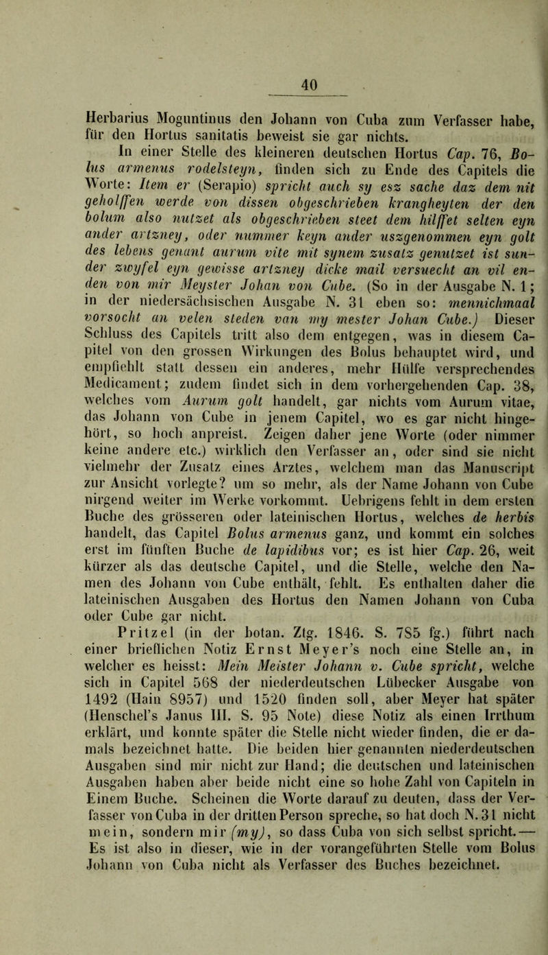 Herbarius Moguntiniis den Johann von Cuba zum Verfasser habe, für den Hortus sanitatis beweist sie gar nichts. ln einer Stelle des kleineren deutschen Hortus Cap. 76, Bo- lus armenus rodelsteyn, finden sich zu Ende des Capitels die Worte: Item er (Serapio) spricht auch sy esz sacke daz dem nit geholffen werde von dissen obgeschriehen kräng hegten der den bolum also nutzet als obgeschriebeti steet dem hilffet selten eyn ander artzney, oder nummer keyn ander uszgenommen eyn golt des lebens genant aurum vite mit synem zusatz genutzet ist sun- der zwyfel eyn geivisse artzney dicke mail versuecht an vil en- den von mir Meyster Johan von Cube. (So in der Ausgabe N. 1; in der niedersächsischen Ausgabe N. 31 eben so: mennichmaal vorsocht an velen sieden van my mester Johan Cube.) Dieser Schluss des Capitels tritt also dem entgegen, was in diesem Ca- pitel von den grossen Wirkungen des Bolus behauptet wird, und empfiehlt statt dessen ein anderes, mehr Hülfe versprechendes Äledicament; zudem findet sich in dem vorhergehenden Cap. 38, welches vom Aurum golt handelt, gar nichts vom Aurum vitae, das Johann von Cube in jenem Capitel, wo es gar nicht hinge- hört, so hoch anpreist. Zeigen daher jene Worte (oder nimmer keine andere etc.) wirklich den Verfasser an, oder sind sie nicht vielmehr der Zusatz eines Arztes, welchem man das Manuscript zur Ansicht vorlegte? um so mehr, als der Name Johann von Cube nirgend weiter im W^erke vorkommt. Uebrigens fehlt in dem ersten Buche des grösseren oder lateinischen Hortus, welches de herbis handelt, das Capitel Bolus armenus ganz, und kommt ein solches erst im fünften Buche de lapidibus vor; es ist hier Cap. 26, weit kürzer als das deutsche Capitel, und die Stelle, welche den Na- men des Johann von Cube enthält, fehlt. Es enthalten daher die lateinischen Ausgaben des Hortus den Namen Johann von Cuba oder Cube gar nicht. Pritzel (in der botan. Ztg. 1846. S. 785 fg.) führt nach einer brieflichen Notiz Ernst Meyer’s noch eine Stelle an, in welcher es heisst: Mein Meister Johann v. Cube spricht, welche sich in Capitel 568 der niederdeutschen Lübecker Ausgabe von 1492 (Hain 8957) und 1520 finden soll, aber Meyer hat später (Henschefs Janus Hl. S. 95 Note) diese Notiz als einen Irrthum erklärt, und konnte später die Stelle nicht wieder finden, die er da- mals bezeichnet hatte. Die beiden hier genannten niederdeutschen Ausgaben sind mir nicht zur Hand; die deutschen und lateinischen Ausgaben haben aber beide nicht eine so hohe Zahl von Capiteln in Einem Buche. Scheinen die Worte darauf zu deuten, dass der Ver- fasser von Cuba in der dritten Person spreche, so hat doch N. 31 nicht mein, sondern mir (my), so dass Cuba von sich selbst spricht.— Es ist also in dieser, wie in der vorangeführten Stelle vom Bolus Johann von Cuba nicht als Verfasser des Buches bezeichnet.