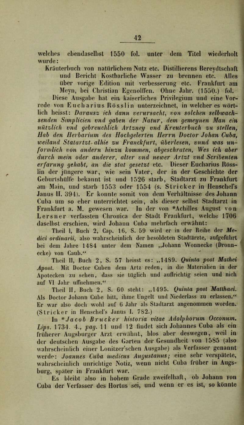 welches ebendaselbst 1550 fol. unter dem Titel wiederholt wurde: Kräuterbuch von natürlichem Nutz etc. Distillierens Bereydtschaft und Bericht Kostbarliche Wasser zu brennen etc. Alles über vorige Edition mit Verbesserung etc. Frankfurt am Meyn, bei Christian EgenoHTen. Ohne Jahr. (1550.) fol. Diese Ausgabe hat ein kaiserliches Privilegium und eine Vor- rede von Euch arius Rösslin unterzeichnet, in welcher es wört- lich heisst: Darausz ich dann verursacht^ von solchen seihwach- senden Stmplicien vnd gaben der Natur, dem gemeynen Man ein nützlich vnd gehreuchlich Artzney vnd Kreuterbuch zu stellen, Hab den Herbarium des Hochgelerten Herrn Doctor Johan Cuba, weiland Statartzt^alhie zu Franckfurt, überlesen, vnnd was un- förmlich von andern hinzu kommen, abgeschraten. Wes ich aber durch mein oder anderer, alter vnd newer Artzt vnd Scribenten erfarung gehabt, an die stat gesetzt etc. Dieser Eucharius Röss- iin der jüngere war, wie sein Vater, der in der Geschichte der Gehurlshülfe bekannt ist und 1526 starb, Stadtarzt zu Frankfurt am Main, und starb 1553 oder 1554 (s. Stricker in HenscheFs Janus II. 394). Er konnte somit von dem Verhältnisse des Johann Cuba um so eher unterrichtet sein, als dieser selbst Stadtarzt in Frankfurt a. M. gewesen war. In der von ^Achilles August von Lersner verfassten Chronica der Stadt Frankfurt, welche 1706 daseihst erschien, wird Johann Cuba mehrfach erwähnt: Theil 1, Buch 2, Cap. 16, S. 59 wird er in der Reihe der Me- dici ordinarii, also wahrscheinlich der besoldeten Stadtärzte, aufgeführt bei dem Jahre 1484 unter dem Namen ,»Johann Wonnecke (Dronn- ecke) von Gaub.“ Theil II, Buch 2, S. 57 heisst es: „1489. Quinta post Mathei Apost. Mit Doctor Cuben dem Artz reden, in die Materialien in der Apotecken zu sehen, dass sie tüglich und auffrichtig seien und nich auf VI Jahr ulfiiehmen.“ Theil II, Buch 2, S. 60 steht: „1495. Quinta post Matthaei. Als Doctor Johann Cube bitt, ihme Ungelt und Niederlass zu erlassen.“ Er war also doch wohl auf 6 Jahr als Stadtarzt angenommen worden. (Stricker in Henschel’s Janus I. 782.) ln * Jacob Brücker historia vitae Adolyhorum Occonum. Lips. 1734. 4., pag. 11 und 12 findet sich Johannes Cuba als ein früherer Augsburger Arzt erwähnt, blos aber deswegen, weil in der deutschen Ausgabe des Garten der Gesundheit von 1585 (also wahrscheinlich einer Lonitzer’schen Ausgabe) als Verfasser genannt werde: Joannes Cuba medicus Augustanus; eine sehr verspätete, wahrscheinlich unrichtige Notiz, wenn nicht Cuba früher in Augs- burg, später in Frankfurt war. Es bleibt also in hohem Grade zweifelhaft, ob Johann von Cuba der Verfasser des Hortus sei, und wenn er es ist, so könnte