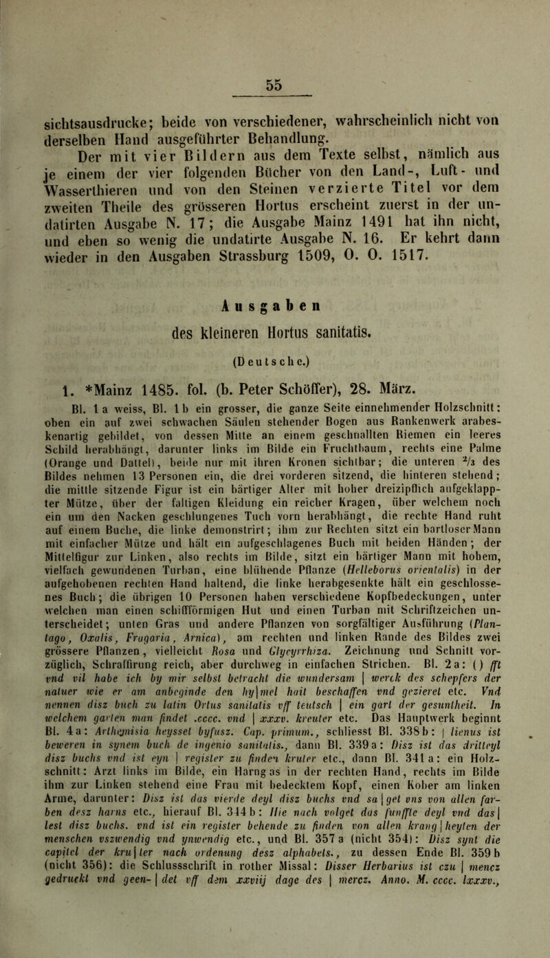 55 sichtsausdrucke; beide von verschiedener, wahrscheinlich nicht von derselben Hand ausgeführter Behandlung. Der mit vier Bildern aus dem Texte selbst, nämlich aus je einem der vier folgenden Bücher von den Land-, Luft- und Wasserlhieren und von den Steinen verzierte Titel vor dem zweiten Theile des grösseren Hortus erscheint zuerst in der un- dalirten Ausgabe N. 17; die Ausgabe Mainz 1491 hat ihn nicht, und eben so wenig die undatirte Ausgabe N. 16. Er kehrt dann wieder in den Ausgaben Strassburg 1509, 0. 0. 1517. Ausgaben des kleineren Hortus sanitatis. (Deutsche.) 1. * Mainz 1485. fol. (b. Peter Schöffer), 28. März. Bl. la weiss, Bl. Ib ein grosser, die ganze Seite einnehmender Holzschnitt: oben ein auf zwei schwachen Säulen stehender Bogen aus Rankenwerk arabes- kenartig gebildet, von dessen Mitte an einem geschnallten Riemen ein leeres Schild berabhangt, darunter links im Bilde ein Fruchlhaum, rechts eine Palme (Orange und Dattel), beide nur mit ihren Kronen sichtbar; die unteren ^/a des Bildes nehmen 13 Personen ein, die drei vorderen sitzend, die hinteren stehend; die mittle sitzende Figur ist ein bärtiger Alter mit hoher dreizipflich aufgeklapp- ter Mütze, über der faltigen Kleidung ein reicher Kragen, über welchem noch ein um den Nacken geschlungenes Tuch vorn herabhängt, die rechte Hand ruht auf einem Buche, die linke demonstrirt; ihm zur Rechten sitzt ein bartloser Mann mit einfacher Mütze und hält ein aufgescblagenes Buch mit beiden Händen; der Mittelfigur zur Linken, also rechts im Bilde, sitzt ein bärtiger Mann mit hobem, vielfach gewundenen Turban, eine blühcHide Pflanze (Helleborus oricntalis) in der aufgehobenen rechten Hand haltend, die linke herabgesenkte hält ein geschlosse- nes Buch; die übrigen 10 Personen haben verschiedene Kopfbedeckungen, unter welchen man einen schiflTörmigen Hut und einen Turban mit Schriftzeichen un- terscheidet; unten Gras und andere Pflanzen von sorgfältiger Ausführung {Plan- lago, Oxalis, Fragaria, Arnica), am rechten und linken Rande des Bildes zwei grössere Pflanzen, vielleicht Rosa und Glycyrrhiza. Zeichnung und Schnitt vor- züglich, Schralfirung reich, aber durchweg in einfachen Strichen. Bl. 2a; () (ft vnd vil habe ich by mir selbst betracht die wundersam | werde des schepfers der naluer wie er am anbeginde den hy\mel hail beschaffen vnd geziercl etc. Vnd nennen disz buch zu latin Ortus sanitatis vff teutsch \ ein gart der gcsunlheit. In welchem garten man findet .cccc. vnd | xxxv. kreuter etc. Das Hauptwerk beginnt Bl. 4a: Arlhejnisia heysset byfusz. Cap. primum., schliesst Bl. 338b: j lienus ist beweren in synem buch de ingenio sanitatis., dann Bl, 339 a: Disz ist das drilleyl disz buchs vnd ist eyn | register zu finden kruter etc., dann Bl. 341a: ein Holz- schnitt: Arzt links im Bilde, ein Harngas in der rechten Hand, rechts im Bilde ihm zur Linken stehend eine Frau mit bedecktem Kopf, einen Kober am linken Arme, darunter: Disz ist das vierde deyl disz buchs vnd sa\get vns von allen fär- ben desz hanis etc., hierauf Bl. 314 b: Hie nach volget das funffle deyl vnd das\ lest disz buchs, vnd ist ein register behende zu finden von allen kräng | heylen der menschen vszwendig vnd ynwendig etc., und Bl. 357a (nicht 354): Disz synt die capilcl der kru\ler nach ordeming desz alphabeis., zu dessen Ende Bl. 359b (nicht 356): die Schlussschrift in rother Missal: Disser Herbarius ist czu | rnencz