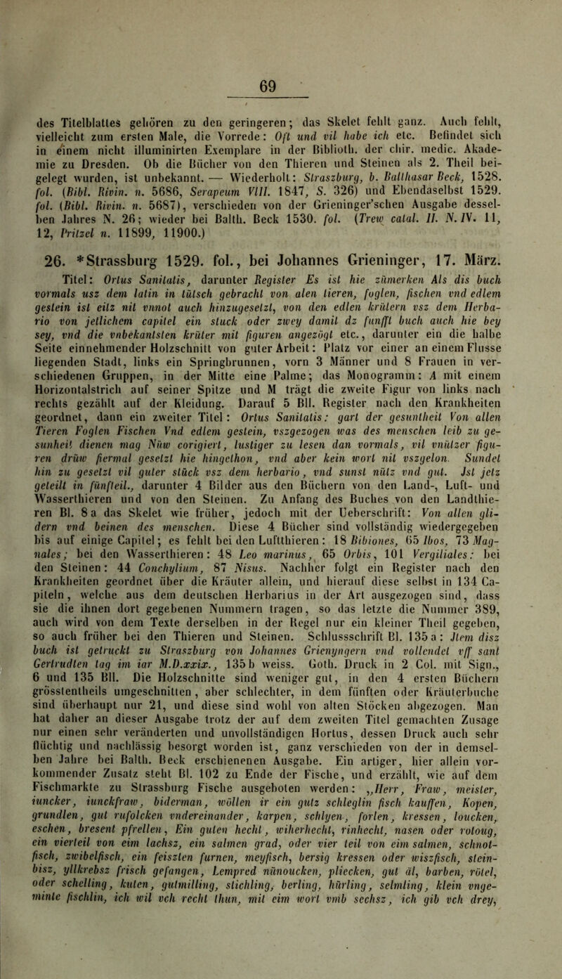 des Titelblattes geboren zu den geringeren; das Skelet fehlt ganz. Auch fehlt, vielleicht zum ersten Male, die Vorrede: Oft und vil habe ich etc. Befindet sich in einem nicht illuminirten E.vemplare in der Biblioth. der cliir. medic. Akade- mie zu Dresden. Ob die Bücher von den Thiercn und Steinen als 2. Theil bei- gelegt wurden, ist unbekannt.— Wiederholt: Slraszburg, b. Balthasar Beck^ 1528. fol. {Bibi. Rivin. n. 5686, Serapeum VIII. 1847, S. 326) und Ebendaselbst 1529. fol. {Bibi. Rivm. n. 5687), verschieden von der Grieninger’schen Ausgabe dessel- ben .lahres N. 26; wieder bei ßalth. Beck 1530. fol. {Trew calal. II. iV./V. 11, 12, Vrilzcl n. 11899, 11900.) 26. * Strassburg 1529. fol., bei Johannes Grieninger, 17. März. Titel: Orlus Sanüatis, darunter Register Es ist hie zmierken Als dis buch vormals usz dem latin in tatsch gebracht von alen Heren, fügten, fischen vnd edlem geslein ist eilz nil vnnot auch hinzugeselzl, von den edlen kriUern vsz dem Ilerba- rio von jetlichem capilel ein stuck oder zwey damit dz funfft buch auch hie bey sey, vnd die vnbekanlslen krüler mit figuren angezögt etc., darunter ein die halbe Seite einnehmender Holzschnitt von guter Arbeit: IMatz vor einer an einem Flusse liegenden Stadt, links ein Springbrunnen, vorn 3 Männer und 8 Frauen in ver- schiedenen Gruppen, in der Mitte eine Palme; das Monogramm: A mit einem Horizonlalstrich auf seiner Spitze und M tragt die zweite Figur von links nach rechts gezählt auf der Kleidung. Darauf 5 Bll. Register nach den Krankheiten geordnet, dann ein zweiter Titel: Ortus Sanilaiis: gart der gesuntheit Von allen Tieren Foglen Fischen Vnd edlem geslein, vszgezogen ivas des mcnschen leib zu ge- sunheü dienen mag ISüw corigiert, lustiger zu lesen dan vormals, vil vniUzer figu- ren drüw fiermal gesetzt hie hingclhon, vnd aber kein wort nit vszgelon. Sundet hin zu gesetzt vil guter slück vsz dem herbario, vnd sunst nütz vnd gut. Ist jetz geteilt in fünfteil., darunter 4 Bilder aus den Büchern von den Land-, Luft- und Wasserthieren und von den Steinen. Zu Anfang des Buches von den Landthie- ren Bl. 8a das Skelet wie früher, jedoch mit der Ueberschrift: Von allen gli~ dem vnd beinen des menschen. Diese 4 Bücher sind vollständig wiedergegeben bis auf einige Capilel; es fehlt bei den Luftthieren : \S Bibiones, (yb Ibos, Mag- nales; bei den VVasserthieren : 48 Leo marinus, 65 Orbis, 101 Vergiliales: bei den Steinen: 44 Conchylium, 87 ISisus. Nachher folgt ein Register nach den Krankheiten geordnet über die Kräuter allein, und hierauf diese selirst in 134 Ca- piteln, welche aus dem deutschen Herbarius in der Art ausgezogen sind, dass sie die ihnen dort gegebenen Nummern tragen, so das letzte die Nummer 389, auch wird von dem Texte derselben in der Regel nur ein kleiner Theil gegeben, so auch früher bei den Thieren und Steinen. Schlussschrift Bl. 135a: Jtem disz buch ist gelruckt zu Slraszburg von Johannes Grienyngern vnd vollendet vff sant Gerlrudten lag im iar M.B.xxix., 135 b weiss. Goth. Druck in 2 Col. mit Sign., 6 und 135 Bll. Die Holzschnitte sind weniger gut, in den 4 ersten Büchern grösstentheils umgeschnitten , aber schlechter, in dem fünften oder Kräuterbuchc sind überhaupt nur 21, und diese sind wohl von alten Stöcken abgezogen. Man hat daher an dieser Ausgabe trotz der auf dem zweiten Titel gemachten Zusage nur einen sehr veränderten und unvollständigen Hortus, dessen Druek auch sehr flüchtig und nachlässig besorgt worden ist, ganz verschieden von der in demsel- ben .fahre bei Balth. Beck erschienenen Ausgabe. Ein artiger, hier allein vor- kommender Zusatz steht Bl. 102 zu Ende der Fische, und erzählt, vvie auf dem Fischmarkte zu Strassburg Fische ausgeboten werden: „Herr, Fraw, meisler, iuncker, iunckfraw, biderman, wällen ir ein gutz schleglin fisch kauffen, Kopen, grundlen, gut rufolcken vndereinander, karpen, schlyen, forlen, kressen, loucken, eschen, bresent pfrellen, Ein guten hechl, wiherhecht, rinhecht, nasen oder rotoug, ein vierteil von eim lachsz, ein sahnen grad, oder vier teil von eim sahnen, schnot- fiisch, zwibelfisch, ein feiszlen furnen, meyfisch, bersig kressen oder wiszfisch, slein- bisz, yllkrebsz frisch gefangen, Lempred nünoucken, pliecken, gut äl, barben, rOlel, oder schclling, kulen, gulmilling, Stichling, berling, hürling, selmling, klein vnge- minle (ischlin, ich teil vch recht thun, mit eim wort vmb scchsz, ich gib vch drey,