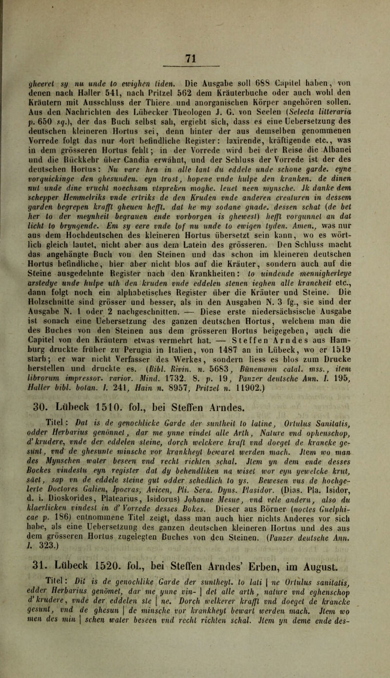 yheerel sy nu uiide to ewighen liden. Die Ausgabe soll 688 Capilel haben, von denen nach Haller 541, nach Pritzel 562 dem Kräuterbuche oder auch wohl den Kräutern mit Ausschluss der Thiere und anorganischen Körper angehören sollen. Aus den Nachrichten des Lübecker Theologen J. G. von Seelen {Sclecla lilteraria p. 650 sq.), der das Buch selbst sah, ergiebt sich, dass es eine üebersetzung des deutschen kleineren Hortus sei, denn hinter der aus demselben genommenen Vorrede folgt das nur dort befindliche Register: laxirende, kräftigende etc., was in dem grösseren Hortus fehlt; in der Vorrede wird bei der Reise die Albanei und die Rückkehr über Candia erwähnt, und der Schluss der Vorrede ist der des deutschen Hortus: Nu vare heti in alle lanl du eddcle unde schone garde. eyne vorquickinge den gliesuudcn. eyn Irost, hopene vnde hulpe den kranken, de dinen ntU unde dine vruclil noechsam vtsprekm moghe. leuet neen mynsche. Jk danke dem schepper Hemmelriks vnde erlriks de den Kruden vnde anderen crealuren in dessem garden begrepen kraffl gheuen heffl. dal he my sodane gnade, dessen schal {de bet her to der meynheil begrauen ende vorborgen is ghewesl) heffl vorgunnel an dat licht to bryngende. Eni sy eere vnde {of nu unde to etvigen tyden. Amen., was nur aus dem Hochdeutschen des kleineren Hortus übersetzt sein kann, wo es wört- lich gleich lautet, nicht aber aus dem Latein des grösseren. Den Schluss macht das angehängte Buch von den Steinen und das schon im kleineren deutschen Hortus befindliche, hier aber nicht blos auf die Kräuter, sondern auch auf die Steine ausgedehnte Register nach den Krankheiten: to uindende mennigherleye arsledye unde hulpe ulh den kruden vnde eddelen stenen ieghen alle krancheit etc., dann folgt noch ein alphabetisches Register über die Kräuter und Steine. Die Holzschnitte sind grösser und besser, als in den Ausgaben N. 3 fg., sie sind der Ausgabe N. l oder 2 nachgeschnitten. — Diese erste niedersächsische Ausgabe ist sonach eine üebersetzung des ganzen deutschen Hortus, welchem man die des Buches von den Steinen aus dem grösseren Hortus beigegeben, auch die Capitel von den Kräutern etwas vermehrt hat. — Steffen Arndes aus Ham- burg druckte früher zu Perugia in Italien, von 1487 an in Lübeck, wo er 1519 starb; er war nicht Verfasser des Werkes, sondern liess es blos zum Drucke hersteilen und druckte es. (Bibi. Bhin. n. 5683, Bünemann calal. mss., item librorum impressor. rarior. Mind. 1732. 8. p. 19, Panzer deutsche Ann. 1. 195, Hüller bibl. botan. I. 241, Hain n. 8957, Pritzel n. 11902.) 30. Lübeck 1510. fol., bei Steffen Arndes. Titel : Dat is de genochlicke Garde der stinlheil to lat ine, Ortuius Sanitatis, odder Herbarius genönnet, dar me ynne vindel alle Arth, Nature vnd ophenschop, d' krudere, vnde der eddelen steine, dorch welckere kraft vnd doegel de krancke ge- sünt, vnd de ghesunte niinsche vor krankheyl bewarel werden mach. Jlem wo man des Mynschen water beseen vnd recht richten schal. Jlem yn dem ende desses Bockes vindestu eyn register dat dy bchendliken na wiset wor eyn yewelcke krut, säet, sap vn de eddele steine gut odder schedlich to ys. ßewesen vus de hochge- leite Doctores Galien, Ipocras, Avicen, Pli. Sera. Dyns. Plasidor. (Dias. Pia. Isidor, d. i. Dioskorides, Platearius, Isidorus) Johanne Mesue, vnd vele andern, also du klaerlicken vindesl in d' Vorrede desses Bokes. Dieser aus Börner (noctes Guelphi- cae p. 186) entnommene Titel zeigt, dass man auch hier nichts Anderes vor sich habe, als eine üebersetzung des ganzen deutschen kleineren Hortus und des aus dem grösseren Hortus zugelegten Buches von den Steinen. (Panzer deutsche Ann. 1. 323.) 31. Lübeck 1520. fol., bei Steffen Arndes’ Erben, im August. Titel: Dit is de genochlike Garde der suntheyt. to lati j ne Ortuius sanitatis, edder Herbarius genömet, dar me ynne vin~ \ det alle arth, nalurc vnd eghenschop d'krudere, vnde der eddelen sie j ne. Dorch welkerer kraffl vnd doegel de krancke gesunl, vnd de ghesun | de niinsche vor krankheyl bewart werden mach. Jleni wo men des min | sehen water beseen vnd recht richten schal. Jlem yn deme ende des-