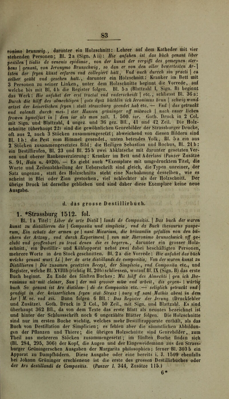 ronimo brunstvig., darunter ein Holzschnitt: Lehrer auf dem Katheder mit vier stehenden Personen; Bl. 2a (Sign. Aii): Hie anfahen ist das büch genant Uber pestilen | tialis de venenis epidimie, von der Icunsl der vergiffl des gemeynen Ster- bens 1 genant, von Jeronymo Brunschwig, so dan er von den aller bewertesten Ar-\ Izten der fryen künst erfarcn vnd coUegiert halt, Vnd ouch durcch sin practi | ca selber geübt vnd gesehen halt., darunter ein Holzschnitt: Kranker im Bett mit 3 Personen zu seiner Linken, unter dem Holzschnitte beginnt die Vorrede, auf welche bis mit Bl. 4 b die Register folgen. Bl. 5 a (Blattzalil I, Sign. B) beginnt das Werk: Hie anfuhet der erst traclat vnd vnderscheidt | etc., scbliesst Bl. 36a: Durch die hilff des almechligen ] gols dysz bnchlin ich Jeronimus brun ] schwig wund arlzet der kehcrlichen fryen 1 statt straszburg geendet hab etc. — Vnd \ das getruckt vnd volendt durch mci- \ sler Hansen grüninger vff milwoch 1 nach vnser lieben frowen hymelfarl in | dem iar als man zalt. 1. 500. iar. €oth. Druck in 2 Col. mit Sign, und Blattzahl, 4 ungez. und 36 gez. Bll., 41 und 42 Zeil. Die Holz- schnitte (überhaupt 22) sind die gewöhnlichen Genrebilder der Strassburger Drucke, oft aus 2, auch 3 Stöcken zusammengesetzt; abweichend von diesen Bildern sind BI. Ib: die Pest vom Himmel gesendet, unten betendes Volk, Bl. 5a ein aus 2 Stöcken zusammengesetztes Bild: die Heiligen Sebastian und Rochus, Bl. 21 b: ein Deslillirofen, Bl. 23 und Bl. 25 b zwei Abklatsche mit darunter gesetzten Ver- sen und oberer Rankenverzierung: Kranker im Bett und Aderlass {Panzer Zusätze S. 91, Hain n. 4020). — Es giebt auch ^Exemplare mit umgedrucktem Titel, die Worte und Zeilenabtheilung der Ueberschrift sind gleich, die Typen unreiner, der Satz ungenau, statt des Holzschnitts steht eine Nachahmung desselben, wie es scheint in Blei oder Zinn gestochen, viel schlechter als der Holzschnitt. Der übrige Druck ist derselbe geblieben und sind daher diese Exemplare keine neue Ausgabe. d. das grosse Destillirbuch. 1. *Strassburg 1512. fol. Bl. 1 a Titel: Liber de arte Distil | landi de Composilis. ] Das buch der waren kunst zu distillieren die | Composila und simplicia, vnd dz Buch Ihesaurus paupe- rum. Ein schätz der armen ge 1 nant Micarium, die brösamlin gefallen von den bü- chern der Artzny, vnd durch Experiment | von mir Jheronimo brunschwick vff ge- clubt vnd geoffenbart zu trost denen die es begercn., darunter ein grosser Holz- schnitt, ein Destillir- und Kühlapparat nebst zwei dabei beschäftigten Personen, mehrere Worte in den Stock geschnitten. Bl. 2a die Vorrede: Hie anfahel das büch welchs genant wurt Li | ber de arte disiillandi de composilis. Von der waren kunst zu Distillieren 1 Die zusamen gesetzten Recept, der Simplicia, vnd Composila etc., und Register, welche Bl. XVHIb (richtig Bl. 20b) schliessen, worauf Bl. IX (Sign. B) das erste Buch beginnt. Zu Ende des fünften Buches: Mil hilff des Almechii \ gen ich Jhe- ronimus nit'mit deiner, Sun | der mit grosser müw vnd arbeit, dis gegen- | würlig buch So genant ist Ars distilan- | di de Composilis etc. — scliglich getruckt vnd | gendigt in der keisserlichen fryen slat Strasz | bürg vff sanl Mathis abenl in dem dar I M. VC. vnd xii. Dann folgen 6 Bll.: Das Register der irrung. (Druckfehler und Zusätze). Goth. Druck in 2 Col., 50 Zeil., mit Sign, und Blattzahl. Es sind überhaupt 362 Bll., da von dem Texte das erste Blatt als neuntes bezeichnet ist und hinter der Schlussschrift noch 6 ungezählte Blätter folgen. Die Holzschnitte sind nur im ersten Buche wichtig, welches mehr Destillirapparate enthält, als das Buch von Destillation der Simplicien; es fehlen aber die sämmtlichen Abbildun- gen der Pflanzen und Thiere; die übrigen Holzschnilte sind Genrebilder, zum Theil aus mehreren Stöcken zusammengesetzt; im fünften Buche finden sich (Bl. 284, 295, 306) der Kopf, die Augen und der Eingeweidemann aus den Strass- burger (jrüningerschen Ausgaben der Margarita philosophica; ferner Bl. 303 b ein Apparat zu Dampfbädern. Diese Ausgabe oder eine bereits i. J. 1509 ebenfalls bei Johann Grüninger erschienene ist die erste des grossen Destillirbuches oder der Ars deslillandi de Composilis. (Panzer L 344, Zusätze 115.)