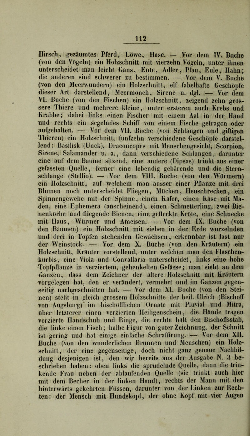 Hirsch, gezäumtes Pferd, Löwe, Hase. — Vor dem IV. Buche (von den Vögeln) ein Holzschnitt mit vierzehn Vögeln, unter ihnen unterscheidet man leicht Gans, Ente, Adler, Pfau, Eule, Hahn; die anderen sind schwerer zu bestimmen. — Vor dem V. Buche (von den Meerwundern) ein Holzschnitt, elf fabelhafte Geschöpfe dieser Art darstellend, Meermönch, Sirene u. dgl. — Vor dem VI. Buche (von den Fischen) ein Holzschnitt, zeigend zehn grös- sere Thiere und mehrere kleine, unter ersteren auch Krebs und Krabbe; dabei links einen Fischer mit einem Aal in der Hand und rechts ein segelndes Schitf von einem Fische getragen oder aufgebalten. — Vor dem VH. Buche (von Schlangen und giftigen Thieren) ein Holzschnitt, fünfzehn verschiedene Geschöpfe darstel- lend: Basilisk (Unck), Draconcopes mit Menschengesicht, Scorpion, Sirene, Salamander u. a., dann verschiedene Schlangen, darunter eine auf dem Baume sitzend, eine andere (Dipsas) trinkt aus einer gefassten Quelle, ferner eine lebendig gebärende und die Stern- schlange (Stellio). — Vor dem Vlll. Buche (von den Würmern) ein Holzschnitt, auf welchem man ausser einer Pflanze mit drei Blumen noch unterscheidet Fliegen, Mücken, Heuschrecken, ein Spinnengewebe mit der Spinne, einen Käfer, einen Käse mit Ma- den, eine Ephemera (anscheinend), einen Schmetterling, zwei Bie- nenkörbe und fliegende Bienen, eine gefleckte Kröte, eine Schnecke mit Haus, Würmer und Ameisen. — Vor dem IX. Buche (von den Bäumen) ein Holzschnitt mit sieben in der Erde wurzelnden und drei in Töpfen stehenden Gewächsen, erkennbar ist fast nur der Weinstock. — Vor dem X. Buche (von den Kräutern) ein Holzschnitt, Kräuter vorstellend, unter welchen man den Flaschen- kürbis, eine Viola und Convallaria unterscheidet, links eine hohe Topfpflanze in verziertem, gehenkelten Gefässe; man sieht an dem Ganzen, dass dem Zeichner der ältere Holzschnitt mit Kräutern Vorgelegen bat, den er verändert, vermehrt und im Ganzen gegen- seitig nachgeschnitten hat. — Vor dem XI. Buche (von den Stei- nen) steht in gleich grossem Holzschnitte der heil. Ulrich (Bischoff von Augsburg)' im hischöfflichen Ornate mit Pliivial und Mitra, über letzterer einen verzierten Heiligenschein, die Hände tragen verzierte Handschuh und Ringe, die rechte hält den Bischoffsstab, die linke einen Fisch; halbe Figur von guter Zeichnung, der Schnitt ist gering und hat einige einfache Schraffirung. — Vor dem XII. Buche (von den wunderlichen Brunnen und Menschen) ein Holz- schnitt, der eine gegenseitige, doch nicht ganz genaue Nachbil- dung desjenigen ist, den wir bereits aus der Ausgabe N. 3 be- schrieben haben: oben links die sprudelnde Quelle, dann die trin- kende Frau neben der ablaufenden Quelle (sie trinkt auch hier mit dem Becher in der linken Hand), rechts der Mann mit den hinterwärts gekehrten Füssen, darunter von der Linken zur Rech- ten: der Mensch mit Huudskopf, der ohne Kopf mit vier Augen