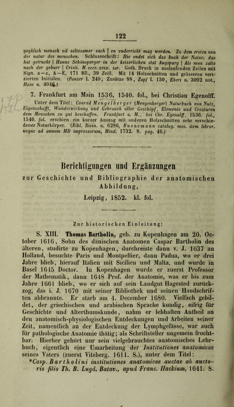 yegldich mensch vil scltzsamer sach | en vnderrichl mag werden. Zu dem ersten von der nalur des menschen. Schlussschrift: Hie endet sich das buch der l^aiiir. das hat getruckt | Hanns Schönsperger in der keiserlichen stat Augspurg | Als man zalle nach der geburr | Crisli. M.cccc.xcix. iar. Goth. Druck in auslaufenden Zeilen mit Sign, a—z, A—E, 171 Bll., 39 Zeill. Mit 14 Holzschnitten und grösseren vert- zierten Initialen. {Panzer I. 240, Zusätze 88, Zapf I. 130, Eberl n. 3092 not., Hain n. 404ft.) ’ 7. Frankfurt am Main 1536, 1540. fol., bei Christian Egenolff. Unter dem Titel: Conrad Mengelberger {Mengenberger) Naturbuch von Nutz, Eigenschuffl, Wunderwirkung und Gebrauch aller Geschöpf, Elemente und Crealuren dem Menschen zu gut beschaffen. Frankfurt a. M., bei Öhr. Egenolff, 1536. fol., 1540. fol. erschien ein kurzer Auszug mit anderen Holzschnitten sehr verschie- dener Naturkörper. {Bibi. Rivin. n. 6286, Buenemann calalog. mss. item libror. usque ad annum MD impressorum, Mind. 1732. 8. pag. 46.) Berichtigungen und Ergänzungen zur Geschichte und Bibliographie der anatomischen Abbildung, Leipzig, 1852. kl. fol. Zur historisclien Einleitung: S. XIII. Thomas Bartholin^ geh. zu Kopenhagen am 20. Oc- tober 1616, Sohn des dänischen Anatomen Caspar Bartholin des älteren, studirte zu Kopenhagen, durchreiste dann v. J. 1637 an Holland, besuchte Paris und Montpellier, dann Padua, wo er drei Jahre blieb, hierauf Italien mit Sicilien und Malta, und wurde in Basel 1645 Doctor. In Kopenhagen wurde er zuerst Professor der Mathematik, dann 1648 Prof, der Anatomie, was er bis zum Jahre 1661 blieb, wo er sich auf,sein Landgut Hagested zurück- zog, das i. J. 1670 mit seiner Bibliothek und seinen Handschrif- ten abbrannte. Er starb am 4. December 1680. Vielfach gebil- det, der griechischen und arabischen Sprache kundig, eifrig für Geschichte und Alterlhumskunde, nahm er lebhaften Antheil an den anatomisch-physiologischen Entdeckungen und Arbeiten seiner Zeit, namentlich an der Entdeckung der Lymphgefässe, war auch für pathologische Anatomie thätig; als Schriftsteller ungemein frucht- bar. Hierher gehört nur sein vielgebrauchtes anatomisches Lehr- buch, eigentlich eine Umarbeitung der Instüutiones anatomicae seines Vaters (zuerst Viteberg. 1611. 8.), unter dem Titel: *Casp.Bartholini instüutiones anatomicae auctae ab aucto- ris filio Th, B, Lugd, Batav.j apud Franc. Hackium, 1641. 8. f