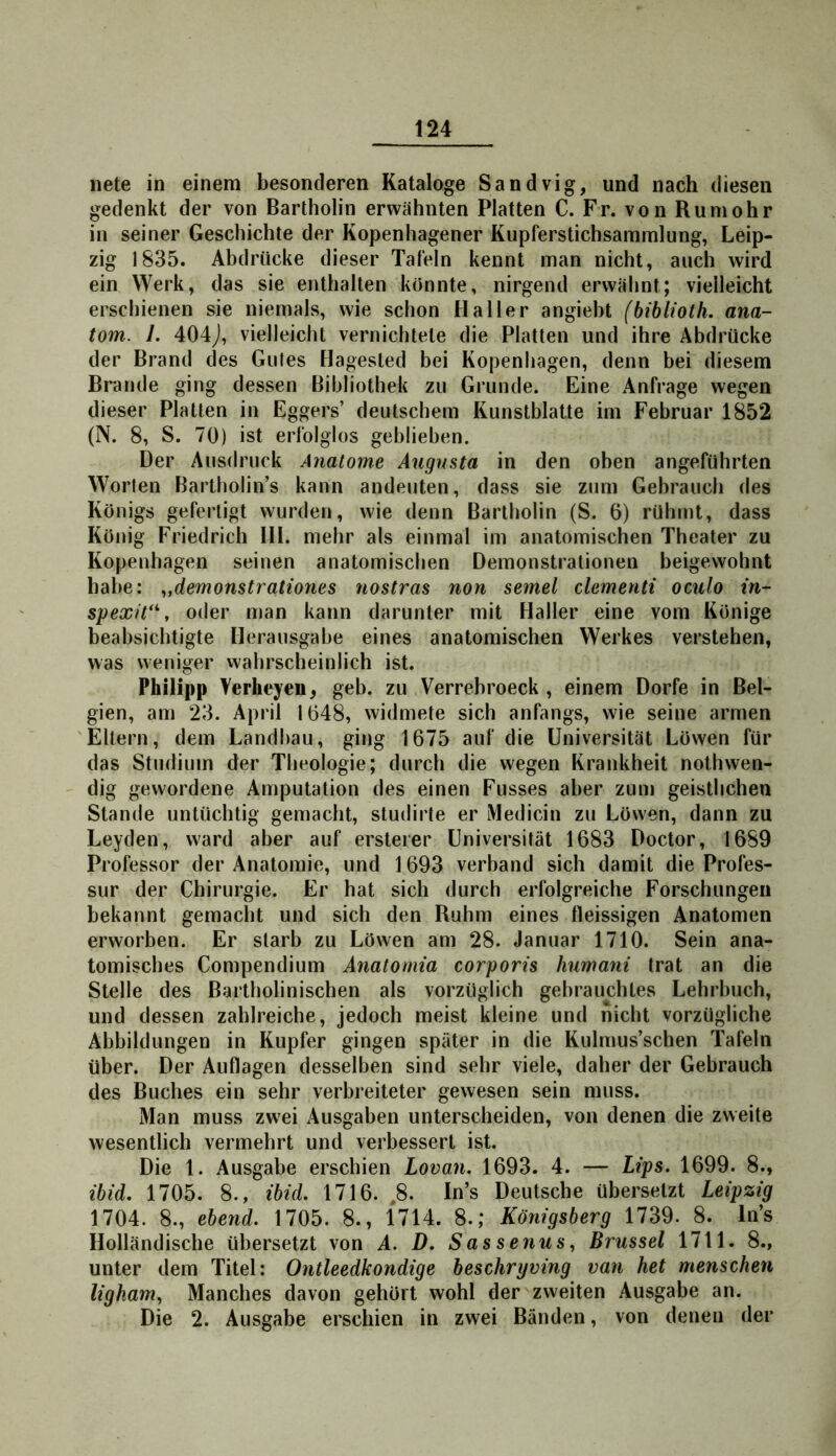 nete in einem besonderen Kataloge Sandvig, und nach diesen gedenkt der von Bartholin erwähnten Platten C. Fr. von Rumohr in seiner Geschichte der Kopenhagener Kupferstichsammlung, Leip- zig 1835. Abdrücke dieser Tafeln kennt man nicht, auch wird ein Werk, das sie enthalten konnte, nirgend erwähnt; vielleicht erschienen sie niemals, wie schon Haller angieht (bihliolh. ana- tom. I. 404J, vielleicht vernichtete die Platten und ihre Abdrücke der Brand des Gutes Hagested bei Kopenhagen, denn bei diesem Brande ging dessen Bibliothek zu Grunde. Eine Anfrage wegen dieser Platten in Eggers’ deutschem Kunstblatte im Februar 1852 (N. 8, S. 70) ist erfolglos geblieben. Der Ausdruck Anatome Augusta in den oben angeführten Worten Bartholin’s kann andeuten, dass sie zum Gebrauch des Königs gefertigt wurden, wie denn Bartholin (S. 6) rühmt, dass König Friedrich Hl. mehr als einmal im anatomischen Theater zu Kopenhagen seinen anatomischen Demonstrationen beigewohnt habe: ^,demonstrationes nostras non semel clementi oculo in- spexü**, oder man kann darunter mit Haller eine vom Könige beabsichtigte Herausgabe eines anatomischen Werkes verstehen, was weniger wahrscheinlich ist. Philipp Verheyen, geh. zu Verrebroeck , einem Dorfe in Bel- gien, am 23. April 1648, widmete sich anfangs, wie seine armen Eltern, dem Landbau, ging 1675 auf die Universität Löwen für das Studium der Theologie; durch die wegen Krankheit nothwen- dig gewordene Amputation des einen Fusses aber zum geistlichen Stande untüchtig gemacht, studirte er Medicin zu Löwen, dann zu Leyden, ward aber auf ersteier Universität 1683 Doctor, 1689 Professor der Anatomie, und 1693 verband sich damit die Profes- sur der Chirurgie. Er hat sich durch erfolgreiche Forschungen bekannt gemacht und sich den Ruhm eines tleissigen Anatomen erworben. Er starb zu Löwen am 28. Januar 1710. Sein ana- tomisches Compendium Anatomia corporis humani trat an die Stelle des Bartholinischen als vorzüglich gebrauchtes Lehrbuch, und dessen zahlreiche, jedoch meist kleine und nicht vorzügliche Abbildungen in Kupfer gingen später in die Kulmus’schen Tafeln über. Der Auflagen desselben sind sehr viele, daher der Gebrauch des Buches ein sehr verbreiteter gewesen sein muss. Man muss zwei Ausgaben unterscheiden, von denen die zweite wesentlich vermehrt und verbessert ist. Die 1. Ausgabe erschien Lovan, 1693. 4. — Lips. 1699. 8., ihid, 1705. 8., ibid. 1716. ,8. In’s Deutsche übersetzt Leipzig 1704. 8., ebend. 1705. 8., 1714. 8.,* Königsberg 1739. 8. In’s Holländische übersetzt von A. D. Sas senusBrussel 1711. 8., unter dem Titel: Ontleedkondige beschryving van het menschen ligham^ Manches davon gehört wohl der zweiten Ausgabe an. Die 2. Ausgabe erschien in zwei Bänden, von denen der