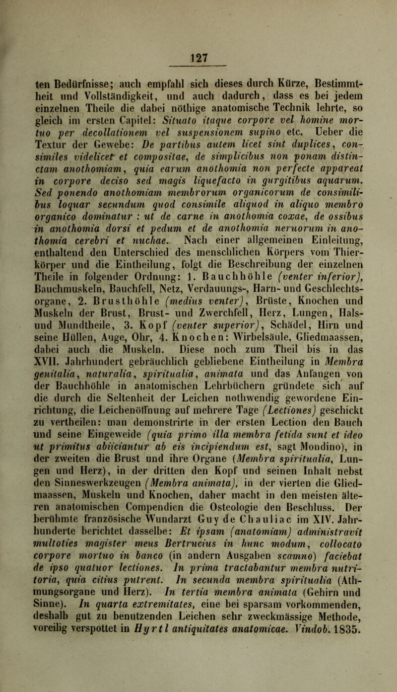 ten Bedürfnisse; auch empfahl sich dieses durch Kürze, Bestimmt- heit und Vollständigkeit, und auch dadurch, dass es bei jedem einzelnen Theile die dabei nöthige anatomische Technik lehrte, so gleich im ersten Capitel: Situato itaque corpore vel homine mor- tno per decollationem vel suspensionem supino etc. lieber die Textur der Gewebe: De partibus autem licet sint duplices, con- simües videlicet et compositae^ de simplicibus non ponam distin- ctam anothomiam^ quia earum anothomia non perfecte appareat in corpore deciso sed magis lignefacto in gurgitibus aquarurn. Sed ponendo anothomiam membrorum organicorum de consimili- bus loquar secundum quod consimile aliquod in aliquo membro organico dominatur : ut de carne in anothomia coxae, de ossibus in anothomia dorsi et pedum et de anothomia neruorum in ano- thomia cerebri et nuchae. Nach einer allgemeinen Einleitung, enthaltend den Unterschied des menschlichen Körpers vom Thier- körper und die Eintheilung, folgt die Beschreibung der einzelnen Theile in folgender Ordnung: 1. Bauchhöhle (venter inferior Bauchmuskeln, Bauchfell, Netz, Verdauungs-, Harn- und Geschlechts- organe, 2. Brusthöhle (medius venter)., Brüste, Knochen und Muskeln der Brust, Brust- und Zwerchfell, Herz, Lungen, Hais- und Mundtheile, 3. Kopf (venter superior), Schädel, Hirn und seine Hüllen, Auge, Ohr, 4. Knochen: Wirbelsäule, Gliedmaassen, dabei auch die Muskeln. Diese noch zum Theil bis in das XVII. Jahrhundert gebräuchlich gebliebene Eintheilung in Membra genitalia., naturalia., spiritualiaanimata und das Anfängen von der Bauchhöhle in anatomischen Lehrbüchern gründete sich auf die durch die Seltenheit der Leichen nothwendig gewordene Ein- richtung, die Leichenöffnung auf mehrere Tage (Lectiones) geschickt zu vertheilen: man demonstrirte in der ersten Lection den Bauch und seine Eingeweide (quia primo illa membra fetida sunt et ideo ut primitus abiiciantur ab eis incipiendum est, sagt Mondino), in der zweiten die Brust und ihre Organe {Membra spiritualia., Lun- gen und Herz), in der dritten den Kopf und seinen Inhalt nebst den Sinneswerkzeugen (Membra animata), in der vierten die Glied- maassen, Muskeln und Knochen, daher macht in den meisten älte- ren anatomischen Compendien die Osteologie den Beschluss. Der berühmte französische Wundarzt Guy de Chauliac im XIV. Jahr- hunderte berichtet dasselbe: Et ipsam (anatomiam) administravit multoties magister meus Bertrucius in hnnc modum, collocato corpore mortuo in banco (in andern Ausgaben scamno) faciebat de ipso quatuor lectiones. ln prima tractabantur membra nutri- toria, quia citius putrent. ln secunda membra spiritualia (Ath- mungsorgane und Herz), ln tertia membra animata (Gehirn und Sinne), ln quarta extremitates, eine bei sparsam vorkommenden, deshalb gut zu benutzenden Leichen sehr zweckmässige Methode, voreilig verspottet in Hyrtl antiquitates anatomicae. Vindob. 1835.