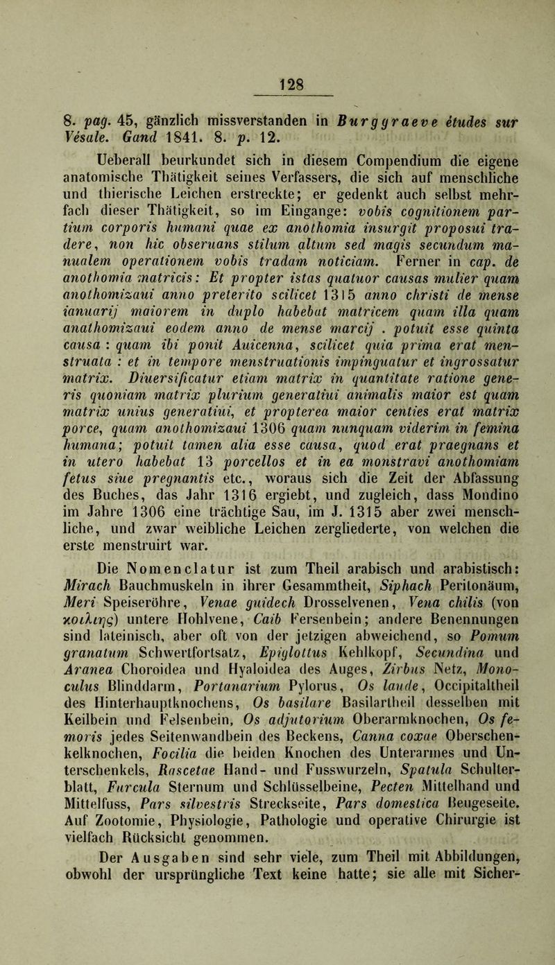8. pag. 45, gänzlich missverstanden in Burggraeve etudes sur Vhale. Gand 1841. 8. p. 12. Ueberall beurkundet sich in diesem Compendium die eigene anatomische Thätigkeit seines Verfassers, die sich auf menschliche und thierische Leichen erstreckte; er gedenkt auch selbst mehr- fach dieser Thätigkeit, so im Eingänge: vobts cognitionem par- tium corporis humani quae ex anothomia insurgit proposui tra- dere, non hic obseruans stilum gltum sed magis secundum ma- nualem operationem vobis tradam noticiam. Ferner in cap. de anothomia matricis: Et propter istas quatuor causas mutier quam anothomizaui anno preterito scilicet 1315 anno christi de mense ianuarij maiorem in duplo habebat matricem quam illa quam anathomizaui eodem anno de mense marcij . potuit esse quinta causa : quam ibi ponit Auicenna^ scilicet quia prima erat men- struala : et in tempore menstruationis impinguatur et ingrossatur matrix. Diuersißcatur etiam matrix in quantitate ratione gene- ris quoniam matrix plurium generatiui animalis maior est quam matrix unius generatiui^ et propterea maior centies erat matrix porce^ quam anothomizaui 1306 quam nunquam viderim in femina humana; potuit tarnen alia esse causa ^ quod erat praegnans et in utero habebat 13 porcellos et in ea monstravi anothomiam fetus siue pregnantis etc., woraus sich die Zeit der Abfassung des Buches, das Jahr 1316 ergiebt, und zugleich, dass Mondino im Jahre 1306 eine trächtige Sau, im J. 1315 aber zwei mensch- liche, und zwar weibliche Leichen zergliederte, von welchen die erste menstruirt war. Die Nomenclatur ist zum Theil arabisch und arabistisch: Mirach Bauchmuskeln in ihrer Gesammtheit, Siphach Perilonäum, Meri Speiseröhre, Venae guidech Drosselvenen, Vena chilis (von y,oilir]g) untere Hohlvene, Caib Fersenbein; andere Benennungen sind lateinisch, aber oft von der jetzigen abweichend, so Pomum granatum Schwertfortsatz, Epiylottus Kehlkopf, Secundina und Aranea Choroidea und Hyaloidea des Auges, Zirbus Netz, Mono- culus Blinddarm, Portanaiium Pylorus, Os laude ^ Occipitaltheil des Hinterhauptknochens, Os basilare Basilartheil desselben mit Keilbein und Felsenbein, Os adjutorium Oberarmknochen, Os fe- moris jedes Seitenwandbein des Beckens, Canna coxae Oberschen- kelknochen, Focilia die beiden Knochen des Unterarmes und Un- terschenkels, Rascetae Hand- und Fusswurzeln, Spatula Schulter- blatt, Farcula Sternum und Schlüsselbeine, Pecten Mittelhand und Mittelfuss, Pars silvestris Streckseite, Pars domestica Beugeseite. Auf Zootomie, Physiologie, Pathologie und operative Chirurgie ist vielfach Bücksichl genommen. Der Ausgaben sind sehr viele, zum Theil mit Abbildungen, obwohl der ursprüngliche Text keine hatte; sie alle mit Sicher-