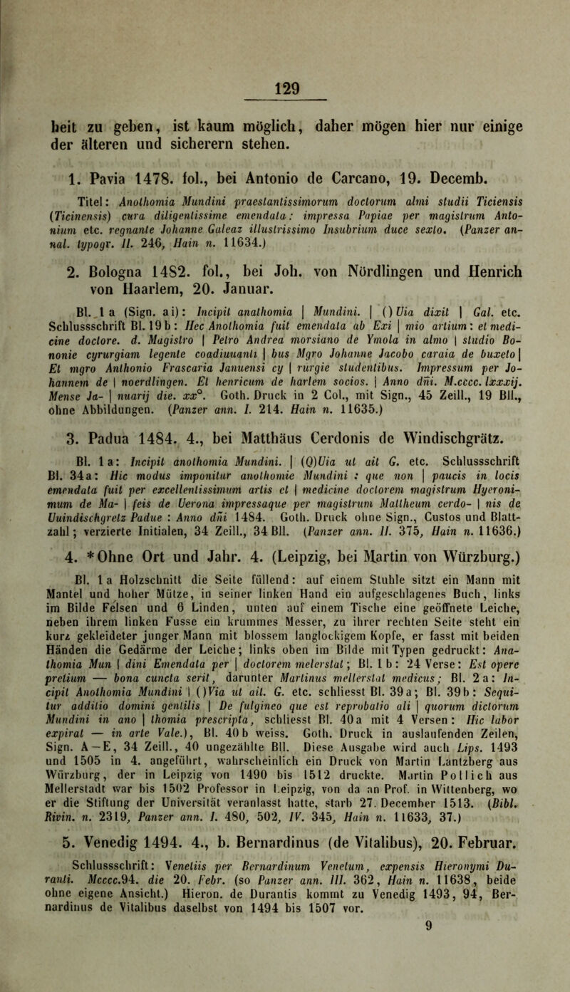 beit zu geben, ist kaum möglich, daher mögen hier nur einige der älteren und sicherem stehen. 1. Pavia 1478. fol., bei Antonio de Carcano, 19. Decemb. Titel: Anolhomia Mundini praeslanlissimorum doclorum alnii studii Ticiensis {Ticinensis) cura diligcnlissime emendala: impressa Papiae per magislrum Anlo- nium etc. regnante Johanne Galeaz illuslrissimo Insubriiim duce sexlo, (Panzer an- nal. lypogr. II. 246^ Hain n. 11634.) 2. Bologna 14S2. fol,, bei Joh. von Nördlingen und Henrich von Haarlem, 20. Januar. Bl.,1 a (Sign, ai): Incipil anatliomia \ Mundini. | ()Uia dixil j Gal. etc. Sclilussschrift Bl. 19 b: Hec Anolhomia fiiit emendala ab Ext \ mio arlium: elmedi- cine doclore. d. Magislro ( Pelro Andrea morsiano de Ymola in almo | Studio Bo- nonie cyrurgiam legenle coadiuuanli \ bus Mgro Johanne Jacobo caraia de buxelo | Et mgro Anlhonio Frascaria Januensi cy | rurgie studenlibus. Impressum per Jo- hannem de | noerdlingen. El henricum de harlem socios. j Anno dni. M.cccc. Ixxxij. Mense Ja- ] nuarij die. xx°. Goth. Druck in 2 Col., mit Sign., 45 Zeill., 19 Bll., ohne Abbildungen. (Panzer ann. L 214. Hain n. 11635.) 3. Padua 1484. 4., bei Matthäus Cerdonis de Windischgrätz. Bl. la: Incipil anolhomia Mundini. \ (Q)Uia ul ail G. etc. Schlussschrift Bl. 34 a: Hic modus imponitur anothomie Mundini : que non \ paucis in locis emendala fuit per exccllenlissimum arlis et ( medicine doclorem magislrum Hyeroni- mum de Ma- 1 feis de Uerona impressaque per magislrum Mallheum cerdo- 1 nis de Uuindischgrelz Padue : Anno dni 1484. Goth. Druck ohne Sign., Gustos und Blatt- zahl; verzierte Initialen, 34 Zeill., 34 Bll. (Panzer ann. II. 375, Hain w. 11636.) 4. * Ohne Ort und Jahr. 4. (Leipzig, bei Martin von Würzburg.) Bl. la Holzschnitt die Seite füllend: auf einem Stuhle sitzt ein Mann mit Mantel und hoher Mütze, in seiner linken Hand ein aufgeschlagenes Buch, links im Bilde Felsen und 6 Linden, unten auf einem Tische eine geöffnete Leiche, neben ihrem linken Fusse ein krummes Messer, zu ihrer rechten Seite steht ein kurz gekleideter junger Mann mit blossem langlockigem Kopfe, er fasst mit beiden Händen die Gedärme der Leicbe; links oben im Bilde mil Typen gedruckt: Ana- thomia Mun 1 dini Emendala per ] doclorem melerslal) Bl. l b: 24 Verse: Est operc prelium — bona cuncta serit, darunter Martinus mellerslal medicus; Bl. 2a: In- cipil Anolhomia Mundini I ()Via lit ail. G. etc. schliesst Bl. 39a; Bl. 39b: Sequi- lar addilio domini gcnlilis | De fulgineo que csl reprobatio ali \ quorum diclorum Mundini in ano ] Ihomia prescripla, schliesst Bl. 40a mit 4 Versen: Hic labor expiral — in arle Vale.), Bl. 40b weiss. Goth. Druck in auslaufenden Zeilen, Sign. A —E, 34 Zeill., 40 ungezählte Bll. Diese Ausgabe wird auch Lips. 1493 und 1505 in 4. angeführt, wahrscheinlich ein Druck von Martin I.antzberg aus Würzburg, der in Leipzig von 1490 bis 1512 druckte. Martin Pol lieh aus Mellerstadt war bis 1502 Professor in Leipzig, von da an Prof, in Wittenberg, wo er die Stiftung der Universität veranlasst hatte, starb 27. December 1513. (Bibi. Rivin. n. 2319, Panzer ann. I. 480, 502, IV. 345, Hain n. 11633, 37.) 5. Venedig 1494. 4., b. Bernardinus (de Vitalibus), 20. Februar. Schlussschrift: Seneliis per Bernardinum Venetum, expensis Hieronymi Du- ranli. Mcccc.94. die 20. Febr. (so Panzer ann. III. 362, Hain n. 11638, beide ohne eigene Ansicht.) Hieron. de Durantis kommt zu Venedig 1493, 94, Ber- nardinus de Vitalibus daselbst von 1494 bis 1507 vor. 9