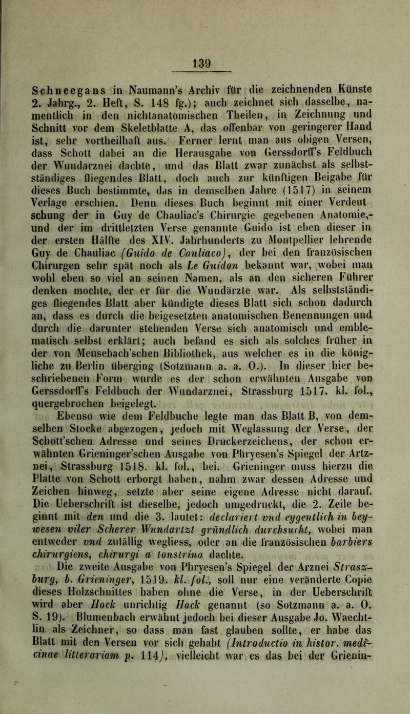 Schneegans in Naumann’s Archiv für die zeichnenden Künste 2. Jahrg., 2. Heft, S. 148 fg.); auch zeichnet sich dasselbe, na- mentlich in den nichtanatomischen Theilen, in Zeichnung und Schnitt vor dem Skeletblatle A, das offenbar von geringerer Hand ist, sehr vortheilhaft aus. Ferner lernt man aus obigen Versen, dass Schott dabei an die Herausgabe von Gerssdortf’s Feldbuch der Wundarznei dachte, und das Blatt zwar zunächst als selbst- ständiges fliegendes Blatt, doch auch zur künftigen Beigabe für dieses Buch bestimmte, das in demselben Jahre (1517) in seinem Verlage erschien. Denn dieses Buch beginnt mit einer Verdeut schung der in Guy de Chauliac’s Chirurgie gegebenen Anatomie,- und der im drittletzten Verse genannte Guido ist eben dieser in der ersten Hälfte des XIV. Jahrhunderts zu Montpellier lehrende Guy de Chauliac (Guido de Cauliaco) ^ der bei den französischen Chirurgen sehr spät noch als Le Guidon bekannt war, wobei man wohl eben so viel an seinen Namen, als an den sicheren Führer denken mochte, der er für die Wundärzte war. Als selbstständi- ges fliegendes Blatt aber kündigte dieses Blatt sich schon dadurch an, dass es durch die beigesetzten anatomischen Benennungen und durch die darunter stehenden Verse sich anatomisch und emble- matisch selbst erklärt; auch befand es sich als solches früher in der von Meusebach’schen Bibliothek, aus welcher es in die könig- liche zu Berlin tiberging (Sotzmann a. a. 0.). ln dieser hier be- schriebenen Form wurde es der schon erwähnten Ausgabe von Gerssdorffs Feldbuch der Wundarznei, Strassburg 1517. kl. fol., quergebrocben beigelegt. Ebenso wie dem Feldbucbe legte man das Blatt B, von dem- selben Stocke abgezogen, jedocb mit Weglassung der Verse, der Schott’scben Adresse und seines Druckerzeichens, der schon er- wähnten Grieninger’schen Ausgabe von Phryesen’s Spiegel der Artz- nei, Strassburg 1518. kl. fol., bei. Grieninger muss hierzu die Platte von Schott erborgt haben, nahm zwar dessen Adresse und Zeichen hinweg, setzte aber seine eigene Adresse nicht darauf. Die üeberschrift ist dieselbe, jedoch iimgedruckt, die 2. Zeile be- ginnt mit den und die 3. lautet: declariert vnd eygentlüh in bey- wesen viler Scherer Wundartzt gründlich durchsucht, wobei man entweder vnd zutällig wegliess, oder an die französischen barbiers chirurgiens, chirurgi a tonstrina dachte. Die zweite Ausgabe von Phryesen’s Spiegel der Arznei Strasz- burg, b. Grieninger^ 1519. kl. fol., soll nur eine veränderte Copie dieses Holzschnittes haben ohne die Verse, in der Ueberschrift wird aber Hock unrichtig Hack genannt (so Sotzmann a. a. 0. S. 19). Blumenbach erwähnt jedoch bei dieser Ausgabe Jo. Waecht- lin als Zeicbner, so dass man fast glauben sollte, er habe das Blatt mit den Versen vor sich gehabt (Introductio in histor. medt- cinae litlerariam p, 114j, vielleicht war es das bei der Grienin-