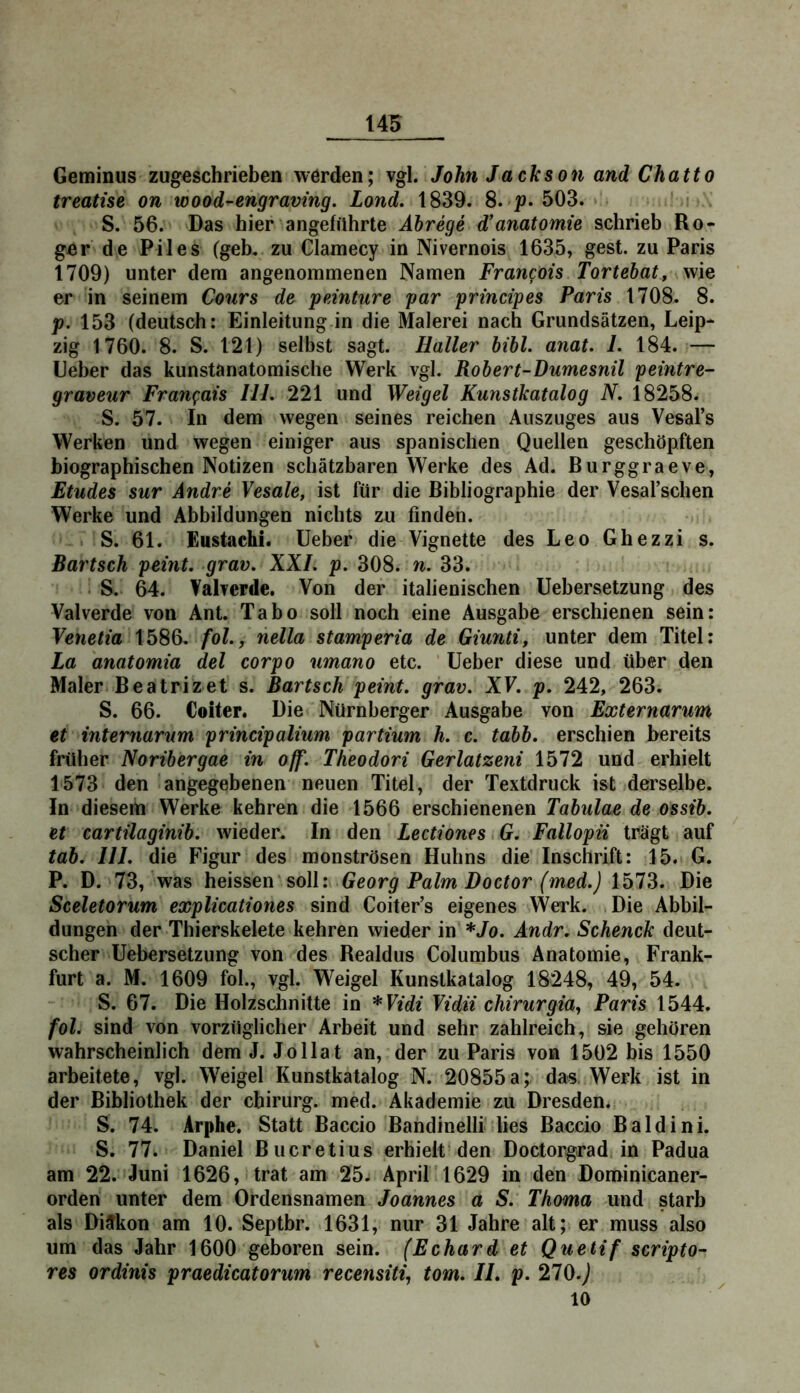 Geminus zugeschrieben werden; vgl. John Jackson and Chatto treatise on wood-engraving. Lond. 1839. 8. p» 503. • S. 56. Das hier angeführte Abrege d’anatomie schrieb Ro- ger de Piles (geh, zu Clamecy in Nivernois 1635, gest. zu Paris 1709) unter dem angenommenen Namen Francois Tortebat, wie er in seinem Cours de peinture par prmcipes Paris 1708. 8. p. 153 (deutsch: Einleitung in die Malerei nach Grundsätzen, Leip- zig 1760. 8. S. 121) selbst sagt. Haller bibl. anat. 1. 184. — Leber das kunstanatomische Werk vgl. Robert-Dumesnil peintre- graveur Fran^iais III. 221 und Weigel Kunstkatalog N. 18258. S. 57. In dem wegen seines reichen Auszuges aus Vesal’s Werken und wegen einiger aus spanischen Quellen geschöpften biographischen Notizen schätzbaren Werke des Ad. Burggraeve, Etudes sur Andre Vesale, ist für die Bibliographie der Vesarschen Werke und Abbildungen nichts zu finden. S. 61. Eustachi. Leber die Vignette des Leo Ghezzi s. Bartsch peint. grav. XXL p. 308. n. 33. S. 64. Valverde. Von der italienischen Lebersetzung des Valverde von Ant. Tabo soll noch eine Ausgabe erschienen sein: Venetia 1586. fol., nella stamperia de Giunti, unter dem Titel: La anatomia del corpo umano etc. Leber diese und über den Maler Beatrizet s. Bartsch peint. grav. XV. p. 242, 263. S. 66. Coiter. Die Nürnberger Ausgabe von Externarum et internarum principalium partium h. c. tabb. erschien bereits früher Noribergae in off. Theodori Gerlatzeni 1572 und erhielt 1573 den angegebenen neuen Titel, der Textdruck ist derselbe. In diesem Werke kehren die 1566 erschienenen Tabulae de ossib. et cartilaginib. wieder. In den Lectiones G. Fallopii trägt auf tab. III. die Figur des monströsen Huhns die Inschrift: 15. G. P. D. 73, was heissen ■ soll: Georg Palm Doctor (med.) 1573. Die Sceletorum explicationes sind Coiter’s eigenes \Verk. .Die Abbil- dungen der Thierskelete kehren wieder in *Jo. Andr. Schenck deut- scher Lebersetzung von des Realdus Columbus Anatomie, Frank- furt a. M. 1609 fol., vgl. Weigel Kunstkatalog 18248, 49, 54. S. 67. Die Holzschnitte in *Vidi Vidii chirurgia, Paris 1544. fol. sind von vorzüglicher Arbeit und sehr zahlreich, sie gehören wahrscheinlich dem J. Jo Hat an, der zu Paris von 1502 bis 1550 arbeitete, vgl. Weigel Kunstkatalog N. 20855a; das. Werk ist in der Bibliothek der cbirurg. med. Akademie zu Dresden. S. 74. Arphe. Statt Baccio Bandinelli lies Baccio Baldini. S. 77. Daniel Bucretius erhielt den Doctorgrad in Padua am 22. Juni 1626, trat am 25. April 1629 in den Dominicaner- orden unter dem Ordensnamen Joannes a S. Thoma und starb als Diakon am 10. Septbr. 1631, nur 31 Jahre alt; er muss also um das Jahr 1600 geboren sein. (Echard et Quetif scripto- res ordinis praedicatorum recensiti^ tom. IL p. 270.) 10