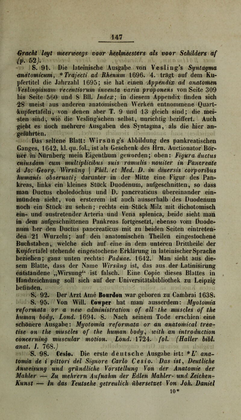 Gracht leyt THeerweegs voor heelmeesters als voor Schilders af (p. 52;. S. 9t'. Die lateinische Ausgabe von Vesling’s Syntagma andtomicum, *Trajecti ad Rhenum 1696. 4. trägt auf dem Ku- pfertitel die Jahrzalil 1695; sie hat einen Appetidix ad anatomen Veslingianam recentiorum inventa varia proponens von Seite 309 bis Seite 560 und 8 Bll. Index; in diesem Appendix finden sich 28 meist aus anderen anatomischen Werken entnommene Quart- kupfertafeln, von denen aber T. 9 und 13 gleich sind; die mei- sten sind, wie die Vesling’schen selbst, unrichtig beziffert. Auch giebt es noch mehrere Ausgaben des Syntagma, als die hier an- geführten. Das seltene Blatt: Wirsüng’s Abbildung des pankreatischen Ganges, 1642, kl. qu.fol., ist als Geschenkides Hrn. Auctionator Bör- ner in Nürnberg mein Eigenthum geworden; oben: Figura.ductus cuiusdam cum multiplicibus suis ramulis ’ nouiter in Pancreate ä Jo: Georg. Wirsüng | Phil, et Med, D. in diuersis corporibus humanis obseruati; darunter in der Mitte eine Figur des Pan- kreas, links ein kleines Stück Duodenum, aufgeschnitten, so dass man Ductus choledochus und D. pancreaticus übereinander ein- münden sieht, von ersterem ist auch ausserhalb des Duodenum noch ein Stück zu sehen; rechts ein Stück Milz mit dichotomisch ein- und austretender Arteria und Vena splenica, beide sieht man in dem aufgeschnittenen Pankreas fortgesetzt, ebenso vom Duode-^ num her den Ductus pancreaticus mit zu beiden Seiten eintreten- den 21 Wurzeln; auf den anatomischen Theilen eingestochene Buchstaben, welche sich auf- eine in dem unteren Dritlheile der Kupfertafel stehende eingestochene Erklärung in lateinischer Sprache beziehen; ganz unten rechts: Paduae. 1642. Man sieht aus die- sem Blatte, dass der Name Wirsüng ist, das aus der Latinisirung entstandene „Wirsüng“ ist falsch. Eine Copie dieses Blattes in Handzeichnung soll sich auf der Universitätsbibliothek zu Leipzig befinden. S. 92. Der Arzt Ame BoHrdon war geboren zu Cambrai 1638. S. 95. Von Will. Cowper hat man ausserdem: Myotomia reformata or a new administration of all * the muscles of the human body, Lond. 1694. 8. Nach seinem Tode erschien eine schönere Ausgabe: Myotomia reformata or an anatomical trea- tise on the muscles of the human body. with an introduction concerning muscular motion. Lond. 1724. fol. (Haller bibl. anat. I. 768.j S. 98. Cesio. Die erste deutsche Ausgabe ist: *U ana-' tomia de i pittori del Signore Carlo Cesio, Das ist. Deutliche Anweisung und gründliche Vorstellung Von der Anatomie der Mahler — Zu mehrern Aufnahm der Edlen Mahler- und Zeichen- Kunst — ln das Teutsche getreulich übersetzet Von Joh, Daniel 10*