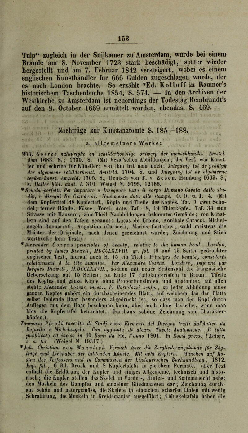 Tulp“ zugleich in der Snijkamer zu'Amsterdam, wurde bei einem Brande am 8. November 1723 stark beschädigt, später wieder hergestelU und am 7. Februar 1842 versteigert, wobei es^einem englischen Kunsthändler für 666 Gulden zugeschlagen wurde, der es nach London brachte. So erzählt *Ed. Kollo ff in Raumer’s historischem Taschenbuche 1854, S. 574. — ln den Archiven der Westkirche zu Amsterdam ist neuerdings der Todestag Rembrandt’s auf den 8. October 1669 ermittelt worden, ebendas. S. 469. Nachträge zur Kunstanatomie S. 185—188. a. allgemeinere Werke: Will. Go er ec naluurlyke en schilderkonslige onlwerp der menschkunde. Amstel- dam 1683. 8.; 1730. 8. (Mit Vesarschen Abbildungen; der Verf. war Künst- ler und schrieb für Künstler; von ihm hat man noch: Jnlcyding tot de praklyk der algemeene schilderkonst. Amsteld. 1704. 8. und Jnleyding tot de algemeene leyken-konst. Amsteld. 1705. 8., Deutsch von F. v. Zesen. Hamburg 1669. 8., s. Haller bibl. anat. I. 310, Weigel N. 9795, 12166. *Scuola perfetta Per imparare a Disegnare tutto il corpo Humano Cavata dallo Stu- dio, e disegni De Caracci. Nouamente data alle stampe. 0. 0. u. J. 4. (Mit dem Kupfertitel 48 Kupf'ertaff., Köpfe und Theile des Kopfes, Taf. 7 zwei Schä- del; ferner Hände, Füsse, Torsi, Acte, Taf. 18, 19 Thierköpfe, Taf. 34 eine Strasse mit Häusern; zum Theil Nachbildungen bekannter (iemälde; von Künst- lern sind auf den Tafeln genannt: Lucas de Urbino, Annibale Caracci, Michel- angelo Buonarroti, Augustino (Caracci), Marius Cartarius, wohl meistens die Meister der Originale, nach denen gezeichnet wurde; Zeichnung und Stich werthvoll; kein Text.) * Alexander Cozens principles of beauly, relative to the human head. London, printed by James Dixtvell, MDCCLXXVlil. gr. fol. (6 und 15 Seiten gedruckter englischer Text, hierauf nach S. 15 ein Titel: Principes de beaute, consider4s rclativemcnl ä la täte humaine. Par Alexandre Cozens. Londres, imprimd par Jacques Dixtvell, M.DCCLXXVII., sodann mit neuer Seitenzahl die französische Uebersetzung auf 15 Seiten; zu Ende 17 Foliokiipfertafeln in Braun, TlTeile des Kopfeß und ganze Köpfe ohne Proportionslinien und Anatomie; auf allen steht: Alexander Cozens inven., F. Rarlolozzi sculp., zu jeder Abbildung eines ganzen Kopfes gehört ein durchscheinendes Blatt, auf welchem das der Platte selbst fehlende Haar besonders abgedruckt ist, so dass man den Kopf durch Auflegen mit dem Haar beschauen kann, aber auch ohne dasselbe, wenn man blos die Kupfertafel betrachtet. Durchaus schöne Zeichnung von Charakter- köpfen.) Tommaso Piroli raccolta di Studj come Elementi del Disegno tratti daVAntico da Rafaello c Michelangelo. Con aggiunla di alcune Tavole Analomiche. II tutto pubblicalo cd inciso in 40 Rami da etc. l’anno 1801. In Roma presso l’Aulore, s. a. fol. (Weigel N. 19317.) *Joh. Christian von Männlich Versuch über die Zergliederungskunde für Zog-, linge und Liebhaber der bildenden Künste. Mit acht Kupfern. München auf Ko- sten des Verfassers und in Commission der Lindauerschen Buchhandlung, 1812. Imp. fol., 6 Bll. Druck und 8 Kupfertafeln in gleichem Formate. (Der Text enthält die Erklärung der Kupfer und einiges Allgemeine, technisch und histo- risch; die Kupfer stellen das Skelet in Vorder-, Hinter- und Seitenansicht nebst den Muskeln des Rumpfes und einzelner Gliedmaassen dar; Zeichnung durch- aus schön und naturgemäss, die Skelete in einfachen scharfen Linien mit wenig Schraffirung, die Muskeln in Kreidemanicr ausgeführ^; 4 Muskeltafeln haben die