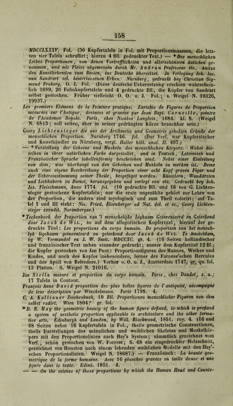 MDCCLXXXV. Fol. (30 Kupfertafeln in Fol. mit Proportionsmaassen, die letz- ten vier Tafeln schraffirt; hierzu 4 Bll. gedruckter Text.) — * Des menschlichen Leibes Proportionen, von denen Vortrefflichsten und allerschönsten Anticheri ge- nommen, und mit Fleiss abgemessen durch Mr. Au dran Professeur etc. Anitzo den Kunstlieb enden zum Besten, ins Deutsche übersetzet, Jn Verlegung Joh. Jac. oun Sandrart sei. hinter las senen Erben. Nürnberg, gedruckt bey Christian Sig- mund Froberg. 0. J. Fol. (Diese deutsche Uebersetzung erschien wahrschein- lich 1689, 26 Foliokupfertafeln und 4 gedruckte Bll., die Kupfer von Sandrart selbst gestochen. Früher vielleicht 0. 0. u. J. Fol.; s. Weigel N. 19326, 19937.) Les Premiers Eldmens de la Peinlure pralique. Enrichis de Figures de Proportion mesur^es sur CAntique, desindes et gravees par Jean Bapt. Corneille, peinlrc de VAcademie Royale. Paris, dies Nicolas Langlois, 1684. kl. 8. (Weigel N. 6813; soll selten, aber in seiner gedrängten Kürze brauchbar sein.) Georg Lichtensieg er die aus der Arilhmetic und Geometrie geholten Gründe der menschlichen Proportion. Nürnberg 1746. fol. (Der Verf. war Kupferstecher und Kunsthändler zu Nürnberg, vergl. Haller bibl. anat. II. 407.) — * Vorstellung der Gebeine und Muskeln des menschlichen Körpers. Wobei die- selben in ihrer natürlichen Farbe dargestellet, und in TeUtsch, Lateinisch und Französischer Sprache tabellenförmig beschrieben sind. Nebst einer Einleitung von dem, was überhaupt von den Gebeinen und Muskeln zu merken ist. Derne auch eine eigene Beschreibung der Proportion einer acht Kopf grosen Figur und der Uebereinstimmung seiner Theile, beige füget worden. Künstlern, Wundärzten und Liebhabern zu Dienst, herausgegeben und verlegt von etc. Gedruckt bey Joh, Jos. Fleischmann, Anno 1774. fol. (10 gedruckte Bll. und 16 von G. Lichten- steger gestochene Kupfertafeln; nur die erste ungezählte gehört zur Lehre von der Proportion, die andern sind myologisch und zum Theil colorirt; auf Ta- fel I und III steht: Nie. Fried. Eisenberger ad Nat. del. et sc., Georg Lichlen- steger excudit. Norimbergae.) * Teekenboek der Proporlien van *t menschelijke Lighaam Gcinvenleerd en Geteekend door Jacob de Wil., so auf dem allegorischen Rupfertitel, hierauf der ge- druckte Titel: Les proportions du corps humain. De proporlien van het mensch- lyk ligchaam geinventeerd en geteekend door Jacob de Wit. Te Amsleldam, by D'. Vermandel en J. W. Smit. MDCCXC. gr. 4. (16 Seiten holländischer und französischer Text neben einander gedruckt; ausser dem Kupfertitel 12 Bl.; die Kupfer gestochen von Jan Punt: Proportionsfiguren des Mannes, Weibes und Kindes, und noch des Kopfes insbesondere, ferner des Farnese’schen Hercules und des Apoll von Belvedere.) Vorher o. 0. u. J., Amsterdam 1747, gr. qu. fol. 13 Platten. S. Weigel N. 21016. Jan Stella mesure et proporlion du corps humain. Paris, chez Daudet, s. a.; 17 Tafeln in Contour. Francois Anne David proporlion des plus heiles figures de V anliquiU, accompagnd de leur description par Winckelmann. Paris 1798. 4. C. A. Kalliauer Zeichenbuch, 10 Bll. Proportionen menschlicher Figuren von ihm selbst radirt. Wien 1804.^ gr. fol. *D. R. Hay the geomelric beauly of the human figure defined, to which is prefixed a System of aeslhetic proporlion applicable to architecture and the other forma- tive arls. Edinburgh and London, by Will. Blackwood, 1851. roy. 4. (16 und 68 Seiten nebst 16 Kupfertafeln in Fol., theils geometrische Constructionen, theils Darstellungen des männlichen und weiblichen Skeletes und Muskelkör- pers mit den Proportionslinien nach Hay’s System; sämmtlich gezeichnet vom Verf., schön gestochen von W. Forrest; S. 68 ein eingedruckter Holzschnitt, gezeichnet von Houston nach einem lebenden weiblichen Modelle mit den Hay’- seben Proportionslinien. Weigel N. 18687.) — Französisch: La beautä geo- melrique de la forme humaine. Avec 16 plunchcs gravdes en taille douce et une figure dans Ic texte. Edinb. 1851. 4. On the Science of those proportions by which the Human Head and Counte-