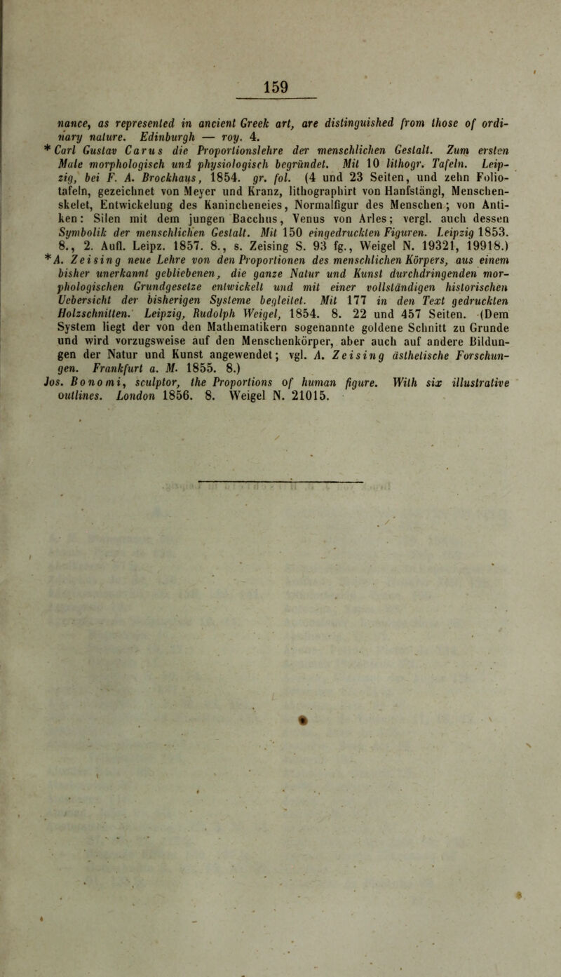 nance, as represenled in ancient Greek art, are distinguished from ihose of ordi- liary nature. Edinburgh — roy. 4. * Carl Gustav Carus die Proportionslehre der menschlichen Gestalt. Zum ersten Male morphologisch und physiologisch begründet. Mit 10 lithogr. Tafeln. Leip^ zig, bei F. A. Brockhaus, 1854. gr. fol. (4 und 23 Seiten, und zehn Folio- tafeln, gezeichnet von Meyer und Kranz, lithographirt von Hanfslängl, Menschen- skelet, Entwickelung des Kanincheneies, Normalfigur des Menschen; von Anti- ken : Silen mit dem jungen Bacchus, Venus von Arles; vergl. auch dessen Symbolik der menschlicKen Gestalt. Mit 150 eingedruckten Figuren. Leipzig 1853. I 8., 2. Aufl. Leipz. 1857. 8., s. Zeising S. 93 fg., Weigel N. 19321, i9918.) j *A. Zeising neue Lehre von den Proportionen des menschlichen Körpers, aus einem ^ bisher unerkannt gebliebenen, die ganze Natur und Kunst durchdringenden mor- phologischen Grundgesetze entwickelt und mit einer vollständigen historischen Uebersicht der bisherigen Systeme begleitet. Mit 177 in den Text gedruckten Holzschnitten.' Leipzig, Rudolph Weigel, 1854. 8. 22 und 457 Seiten. (Dem System liegt der von den Mathematikern sogenannte goldene Schnitt zu Grunde und wird vorzugsweise auf den Menschenkörper, aber auch auf andere ßildun- ! gen der Natur und Kunst angewendet; vgl. A. Zeising ästhetische Forschun- gen. Frankfurt a. M. 1855. 8.) Jos. Bonoiniy sculptor, the Proportions of human figure. Wilh six illustrative ' outlines. London 1856. 8. Weigel N. 21015.