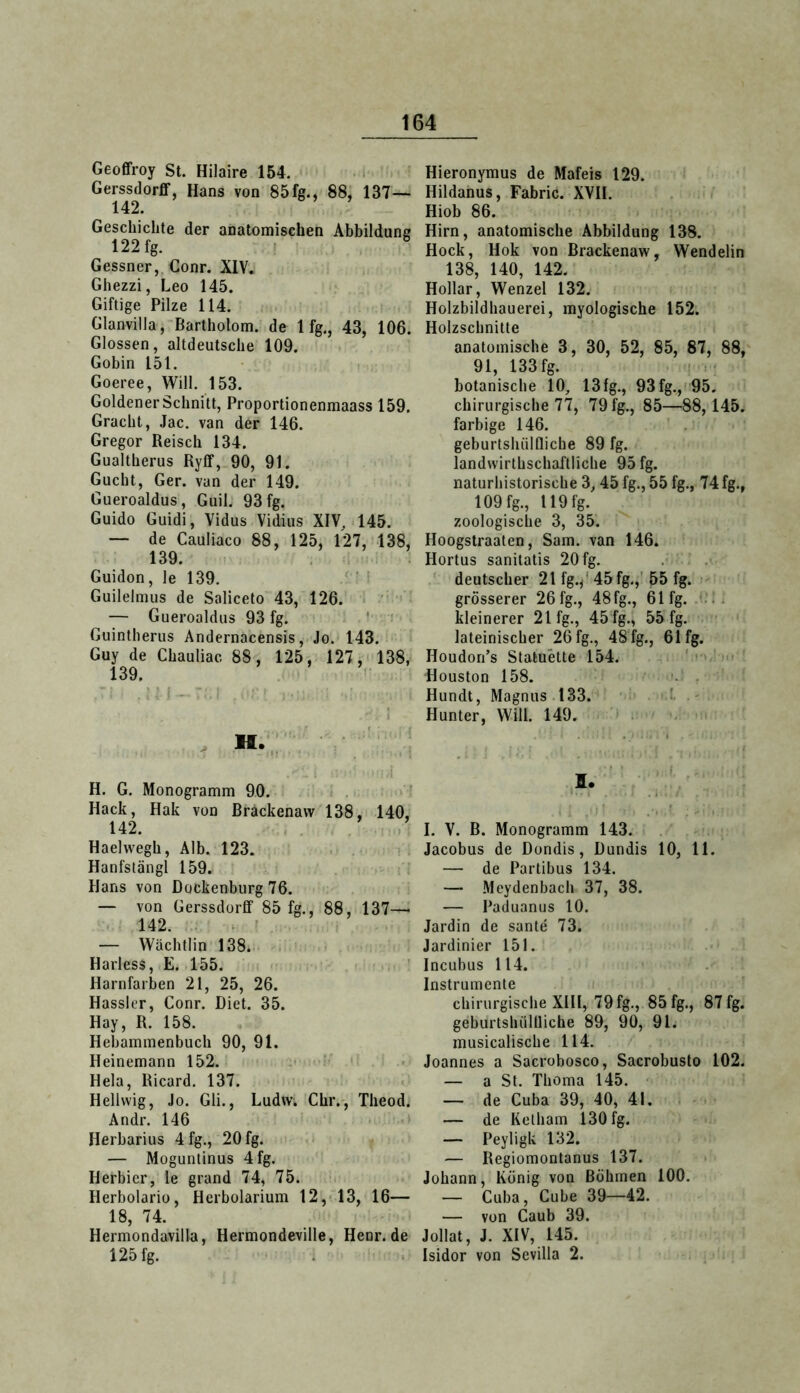 Geoffroy St. Hilaire 154. < Gerssdorfif, Hans von 85 fg., 88, 137— 142. Geschichte der anatomischen Abbildung 122 fg. I ^ Gessner, Gonr. XIV. Ghezzi, Leo 145. Giftige Pilze 114. Glanvilla, Bartholom, de 1 fg., 43, 106. Glossen, altdeutsche 109. Gobin 151. Goeree, Will. 153. Goldener Schnitt, Proportionenmaass 159. Gracht, Jac. van der 146. Gregor Reisch 134. Gualtherus Ryfif, 90, 91. Gucht, Ger. van der 149. Gueroaldus, Guil. 93 fg. Guido Guidi, Yidus Vidius XIV, 145. — de Cauliaco 88, 125, 127, 138, 139. Guidon, le 139. Guilelmus de Saliceto 43, 126. — Gueroaldus 93 fg. ' Guintlierus Andernacensis, Jo. 143. Guy de Chauliac 88, 125, 127,* 138, 139. . M., H. G. Monogramm 90. Hack, Hak von Brackenaw 138, 140, 142. Haelwegh, Alb. 123. Hanfstängl 159. Hans von Dockenburg 76. — von Gerssdorfif 85 fg., 88, 137— 142. . ' — Wächtlin 138. Harless, E. 155. < Harnfarben 21, 25, 26. Hasslcr, Conr. Diet. 35. Hay, R. 158. Hebammenbuch 90, 91. Heinemann 152. -• ' Heia, Ricard. 137. Heliwig, Jo. Gli., Ludw. Chr., Theod. Andr. 146 Herharius 4fg., 20 fg. — Moguntinus 4fg. Herbier, le grand 74, 75. Herbolariü, Herbolarium 12,-13, 16— 18, 74. Hermondavilla, Hermondeville, Henr. de 125 fg. Hieronymus de Mafeis 129. Hildanus, Fabric. XVII. Hiob 86. Hirn, anatomische Abbildung 138. Hock, Hok von Brackenaw, Wendelin 138, 140, 142. Hollar, Wenzel 132. Holzbildhauerei, myologische 152. Holzschnitte anatomische 3, 30, 52, 85, 87, 88, 91, 133 fg. botanische 10, 13fg., 93fg.,i95. chirurgische 77, 79 fg., 85—88, 145. farbige 146. geburtshülflicbe 89 fg. landwirthschaftliche 95 fg. naturhistorische 3,45 fg., 55 fg., 74 fg., 109 fg., I19fg. zoologische. 3, 35. Hoogstraaten, Sam. van 146. Hortus sanilatis 20 fg. deutscher 21 fg./ 45 fg.,' 55 fg. grösserer 26 fg., 48fg., 61 fg. kleinerer 21 fg., 45 fg., 55 fg. lateinischer 26 fg., 48 fg., 61 fg. Houdori’s Statuette 154. ' Houston 158. . Hundt, Magnus 133. - Hunter, Will. 149. I. I. V. B. Monogramm 143. Jacobus de Dondis, Dundis 10, 11. — de Partibus 134. — Meydenbach 37, 38. — Paduanus 10. Jardin de sante 73. Jardinier 151. Incubus 114. Instrumente chirurgische XIII, 79 fg., 85 fg., 87 fg. geburtshiillliche 89, 90, 91. musicalische 114. Joannes a Sacrobosco, Sacrobusto 102. — a St. Thoma 145. — de Cuba 39, 40, 41. — de Ketham 130 fg. — Peyligk 132. — Regiomontanus 137. Johann, König von Böhmen 100. — Cuba, Cube 39—42. — von Caub 39. Jollat, J. XIV, 145. Isidor von Sevilla 2.