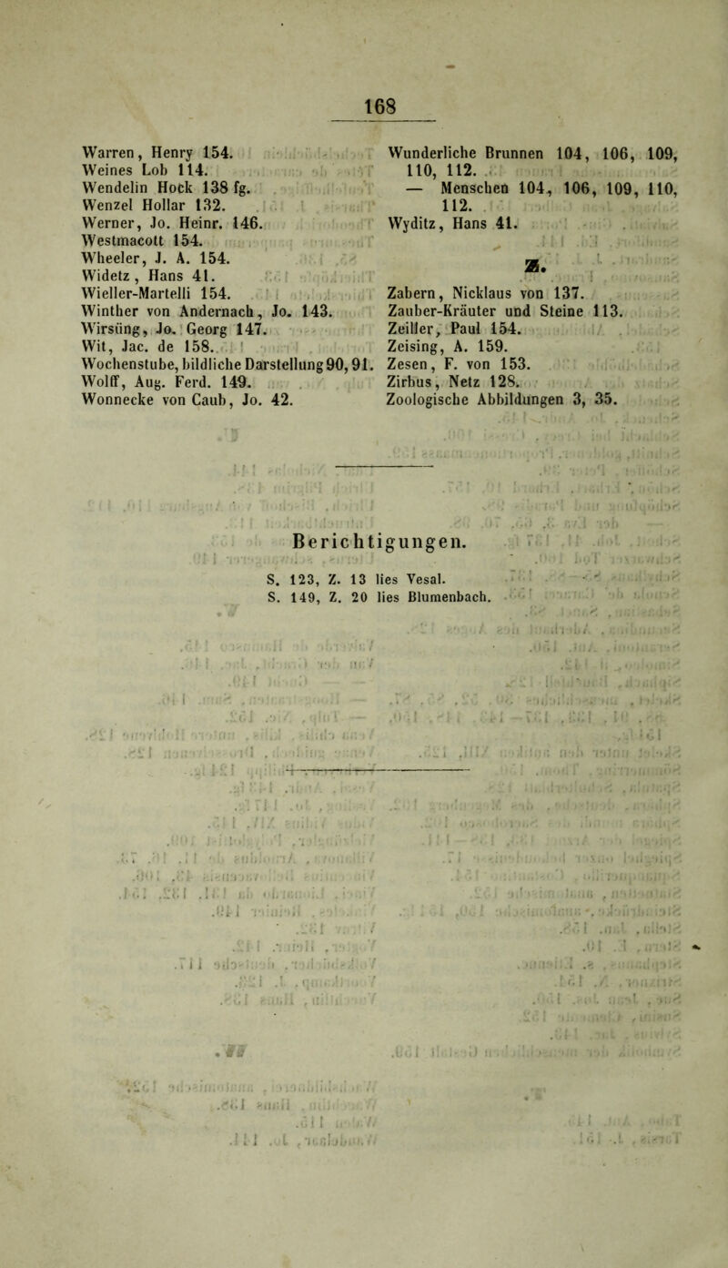 Warren, Henry 154. Weines Lob 114. ..  Wendelin Hock 138 fg. Wenzel Hollar 132. Werner, Jo. Heinr. 146. ' Westmacolt 154. i • Wheeler, J. Ä. 154. ' Widetz , Hans 41. r':..i ■ .!. i rr Wieller-Martelli 154. M •>! / .,!nii,; Winther von Andernacli, Jo. 143. ■ i Wirsüng,!Jo.'Georg 147. ■ • ' Wit, Jac. de 158.. ‘■ ' ; i - , Wochenstube, bildliche Darstellung 90,91. Wolff, Aug. Ferd. 149.' : , . Wonnecke von Caiib, Jo. 42. Wunderliche Brunnen 104, 106, 110, 112. — Menschen 104., 106, 109, 112. . ' Wyditz, Hans 41. ! - !'■ ■ Zabern, Nicklaus von 137. Zauber-Kräuter und Steine 113. Zeiller; Paul 154. . Zeising, A. 159. Zesen, F. von 153. . ‘ ,i . Zirbus, Netz 128^, • Zoologische Abbildungen 3, 35. !-■: Berichtigungen. M i -i':-' .V.. '1 S. 123, Z. 13 lies Vesal. S. 149, Z. 20 lies ßlumenbach, '• t ^ I -V  . ^ . .. r; . , .M t - ,M .1 . •; ■M- i i: ;r,• i / .f'l •• 1’! . ■ -i M-.' ■ < . r i .! m ' i;-'i —.111 miTMV 1 , II. ■ .: . . ’i i i I 'I ' ■ - ’ M - 1 • Mi. i . :.T .■’! .;! r\u,: • , • >.<<■. : < .::ui .!M i.i: i : .i;i ] Mir... . . • ..•;! ■. , .ri i .-. M'M. .7 i i •i.ri-r : i . •; -l in:-,; t f ’l t. Ijl .ibiM. t (■ 109, 110, M,:! if