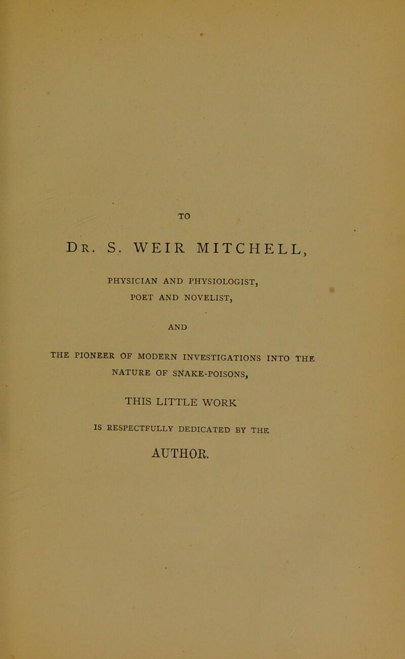 TO Dr. S. WEIR MITCHELL, PHYSICIAN AND PHYSIOLOGIST, POET AND NOVELIST, AND THE PIONEER OF MODERN INVESTIGATIONS INTO THE NATURE OF SNAKE-POISONS, THIS LITTLE WORK IS RESPECTFULLY DEDICATED BY THE AUTHOR.