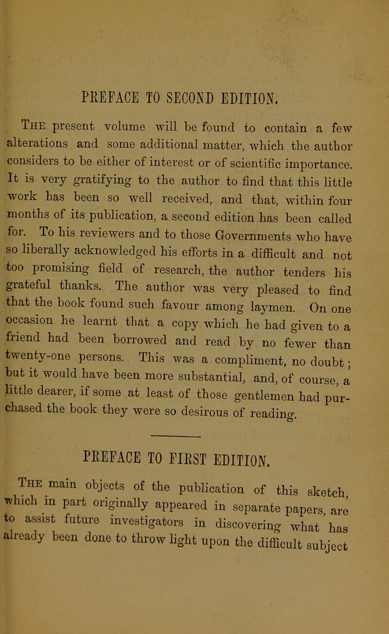 PREFACE TO SECOND EDITION, The present volume will be found to contain a few alterations and some additional matter, which the author considers to be either of interest or of scientific importance. It is very gratifying to the author to find that this little work has been so well received, and that, within four months of its publication, a second edition has been called foi. To his reviewers and to those Governments who have so liberally acknowledged his efforts in a difiicult and not too promising field of research, the author tenders his grateful thanks. The author was very pleased to find that the book found such favour among laymen. On one occasion he learnt that a copy which he had given to a friend had been borrowed and read by no fewer than twenty-one persons. This was a compliment, no doubt; but it would have been more substantial, and, of course, a little dearer, if some at least of those gentlemen had pur- chased the book they were so desirous of reading. PREFACE TO FIRST EDITION. The mam objects of the publication of this sketch which in part originally appeared in separate papers are to assist future investigators in discovering what'has already been done to throw light upon the difficult subject