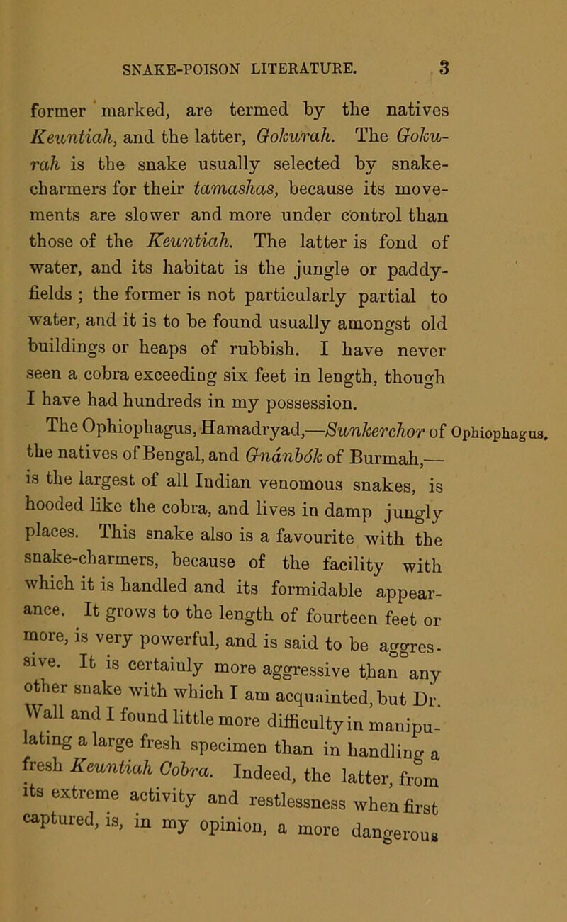 former marked, are termed by the natives Keuntiah, and the latter, GoJcurah. The Goku- rah is the snake usually selected by snake- charmers for their tamashas, because its move- ments are slower and more under control than those of the Keuntiah. The latter is fond of water, and its habitat is the jungle or paddy- fields ; the former is not particularly partial to water, and it is to be found usually amongst old buildings or heaps of rubbish. I have never seen a cobra exceeding six feet in length, though I have had hundreds in my possession. The Ophiophagus, Hamadryad,—Sunkerchor of Opbiophagua. the natives of Bengal, and Gndnbdk of Burmah,— is the largest of all Indian venomous snakes, is hooded like the cobra, and lives in damp jungly places. This snake also is a favourite with the snake-charmers, because of the facility with which it is handled and its formidable appear- ance. It grows to the length of fourteen feet or more, is very powerful, and is said to be aggres- sive. It is certainly more aggressive than°any other snake with which I am acquainted, but Dr. Wall and I found little more difficulty in mand- ating a large fresh specimen than in handling a resh Keuntiah Cobra. Indeed, the latter from its extreme activity and restlessness when first captured, is, in my opinion, a more dangerous