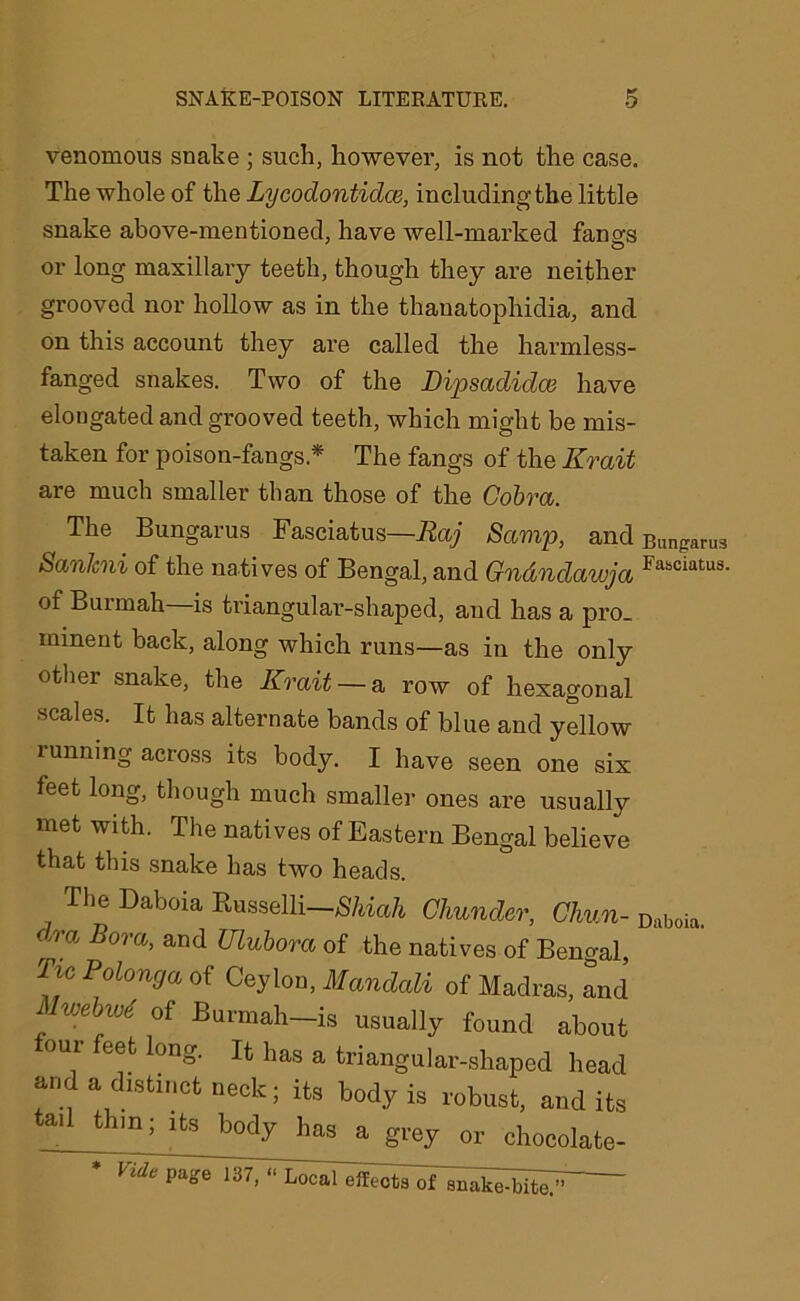 venomous snake ; such, however, is not the case. The whole of the Lycodontidce, including the little snake above-mentioned, have well-marked fangs or long maxillary teeth, though they are neither grooved nor hollow as in the thauatophidia, and on this account they are called the harmless- fanged snakes. Two of the Dipsadidos have elongated and grooved teeth, which might be mis- taken for poison-fangs* The fangs of the Krait are much smaller than those of the Cobra. The Bungarus Fasciatus—Raj Samp, and Bunf,aru3 SanJcni of the natives of Bengal, and Gn&ndawja Fasciatu8- of Burmah—is triangular-shaped, and has a pro- minent back, along which runs—as in the only other snake, the Krait — a row of hexagonal scales. It has alternate bands of blue and yellow tunning across its body. I have seen one six feet long, though much smaller ones are usually met with. The natives of Eastern Bengal believe that this snake has two heads. The Daboia Russelli—Shiah Chunder, Chun- Daboia. . Bora’ and Ulubora of the natives of Bengal, Tu Polonga of Ceylon, Mandali of Madras, and MmbvK of Burmah-is usually found about eet long. It has a triangular-shaped head and a distinct neck; its body is robust, audits tail thm; its body has a grey or chocolate- efleets oI snal^-bitey