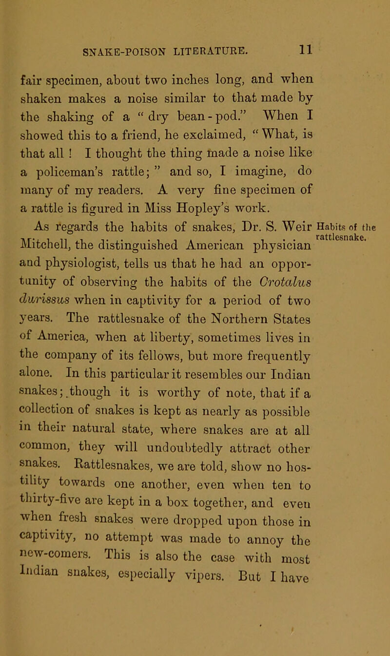 fair specimen, about two inches long, and when shaken makes a noise similar to that made by the shaking of a “ dry bean - pod.” When I showed this to a friend, he exclaimed, “ What, is that all ! I thought the thing made a noise like a policeman’s rattle; ” and so, I imagine, do many of my readers. A very fine specimen of a rattle is figured in Miss Hopley’s work. As regards the habits of snakes, Dr. S. Weir Habits of the Mitchell, the distinguished American physician and physiologist, tells us that he had an oppor- tunity of observing the habits of the Grotalus darissus when in captivity for a period of two years. The rattlesnake of the Northern States of America, when at liberty, sometimes lives in the company of its fellows, but more frequently alone. In this particular it resembles our Indian snakes; .though it is worthy of note, that if a collection of snakes is kept as nearly as possible in their natural state, where snakes are at all common, they will undoubtedly attract other snakes. Rattlesnakes, we are told, show no hos- tility towards one another, even when ten to thirty-five are kept in a box together, and eveu when fresh snakes were dropped upon those in captivity, no attempt was made to annoy the new-comers. This is also the case with most Indian snakes, especially vipers. But I have