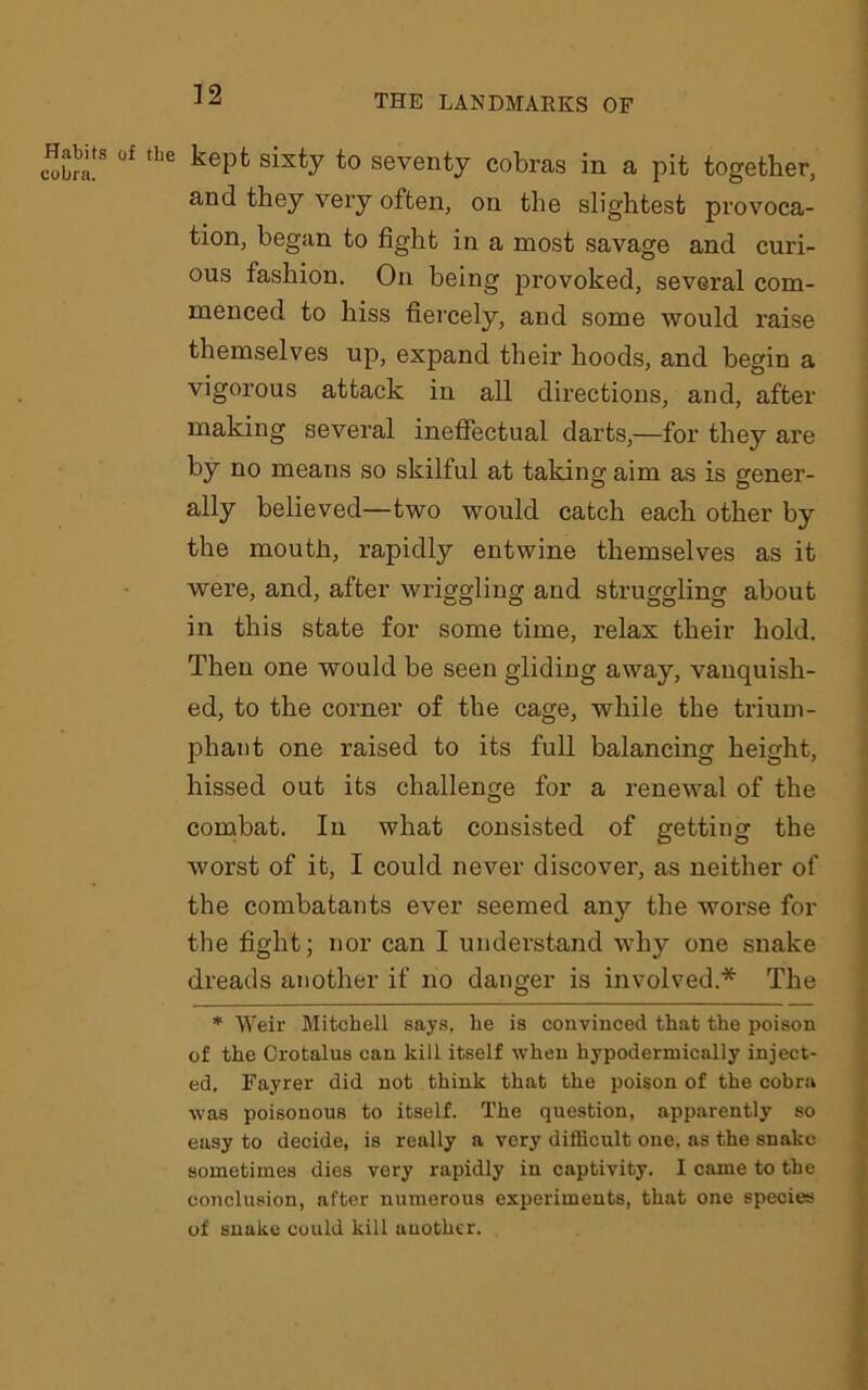 Habits cobra. tlie kept sixty to seventy cobras in a pit together, and they very often, on the slightest provoca- tion, began to fight in a most savage and curi- ous fashion. On being provoked, several com- menced to hiss fiercely, and some would raise themselves up, expand their hoods, and begin a vigorous attack in all directions, and, after making several ineffectual darts,—for they are by no means so skilful at taking aim as is gener- ally believed—two would catch each other by the mouth, rapidly entwine themselves as it were, and, after wriggling and struggling about in this state for some time, relax their hold. Then one would be seen gliding away, vanquish- ed, to the corner of the cage, while the trium- phant one raised to its full balancing height, hissed out its challenge for a renewal of the combat. In what consisted of getting the worst of it, I could never discover, as neither of the combatants ever seemed any the worse for the fight; nor can I understand why one snake dreads another if no danger is involved.* The * Weir Mitchell says, he is convinced that the poison of the Crotalus can kill itself when hypodermically inject- ed. Fayrer did not think that the poison of the cobra was poisonous to itself. The question, apparently so easy to decide, is really a very difficult one. as the snake sometimes dies very rapidly in captivity. I came to the conclusion, after numerous experiments, that one species of snake could kill another.