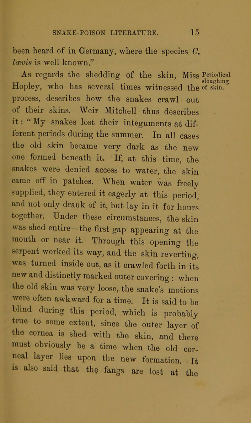 been heard of in Germany, where the species G. Icevis is well known.” As regards the shedding of the skin, Miss Periodical tt i . sloughing iiopley, who has several times witnessed the of skin, process, describes how the snakes crawl out of their skins. Weir Mitchell thus describes it: “ My snakes lost their integuments at dif- ferent periods during the summer. In all cases the old skin became very dark as the new one formed beneath it. If, at this time, the snakes were denied access to water, the skin came off in patches. When water was freely supplied, they entered it eagerly at this period, and not only drank of it, but lay in it for hours together. Under these circumstances, the skin was shed entire—the first gap appearing at the mouth 01 near it. Through this opening the serpent worked its way, and the skin reverting, was turned inside out, as it crawled forth in its new and distinctly marked outer covering : when the old skin was very loose, the snake’s motions were often awkward for a time. It is said to be blind during this period, which is probably true to some extent, since the outer layer of the cornea is shed with the skin, and there must obviously be a time when the old cor- neal layer lies upon the new formation. It is also said that the fangs are lost at the