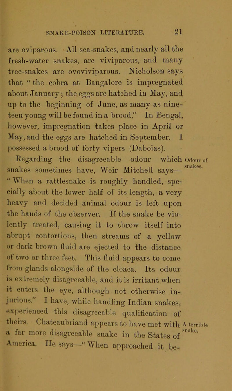 are oviparous. All sea-snakes, and nearly all the fresh-water snakes, are viviparous, and many tree-snakes are ovoviviparous. Nicholson says that “ the cobra at Bangalore is impregnated about January; the eggs are hatched in Ma}r, and Tip to the beginning of June, as many as nine- teen young will be found in a brood.” In Bengal, however, impregnation takes place in April or May, and the eggs are hatched in September. I possessed a brood of forty vipers (Daboias). Regarding the disagreeable odour which Odour of snakes sometimes have, Weir Mitchell sa}-s— Mlakes‘ “ When a rattlesnake is roughty handled, spe- cially about the lower half of its length, a very heavy and decided animal odour is left upon the hands of the observer. If the snake be vio- lently treated, causing it to throw itself into abrupt contortions, then streams of a yellow or dark brown fluid are ejected to the distance of two or three feet. This fluid appears to come from glands alongside of the cloaca. Its odour is extremely disagreeable, and it is irritant when it enters the eye, although not otherwise in- jurious. I have, while handling Indian snakes, experienced this disagreeable qualification of theiis. Chateaubriand appears to have met with A terrible a far more disagreeable snake in the States ofSnake' America. He says—“ When approached it be-