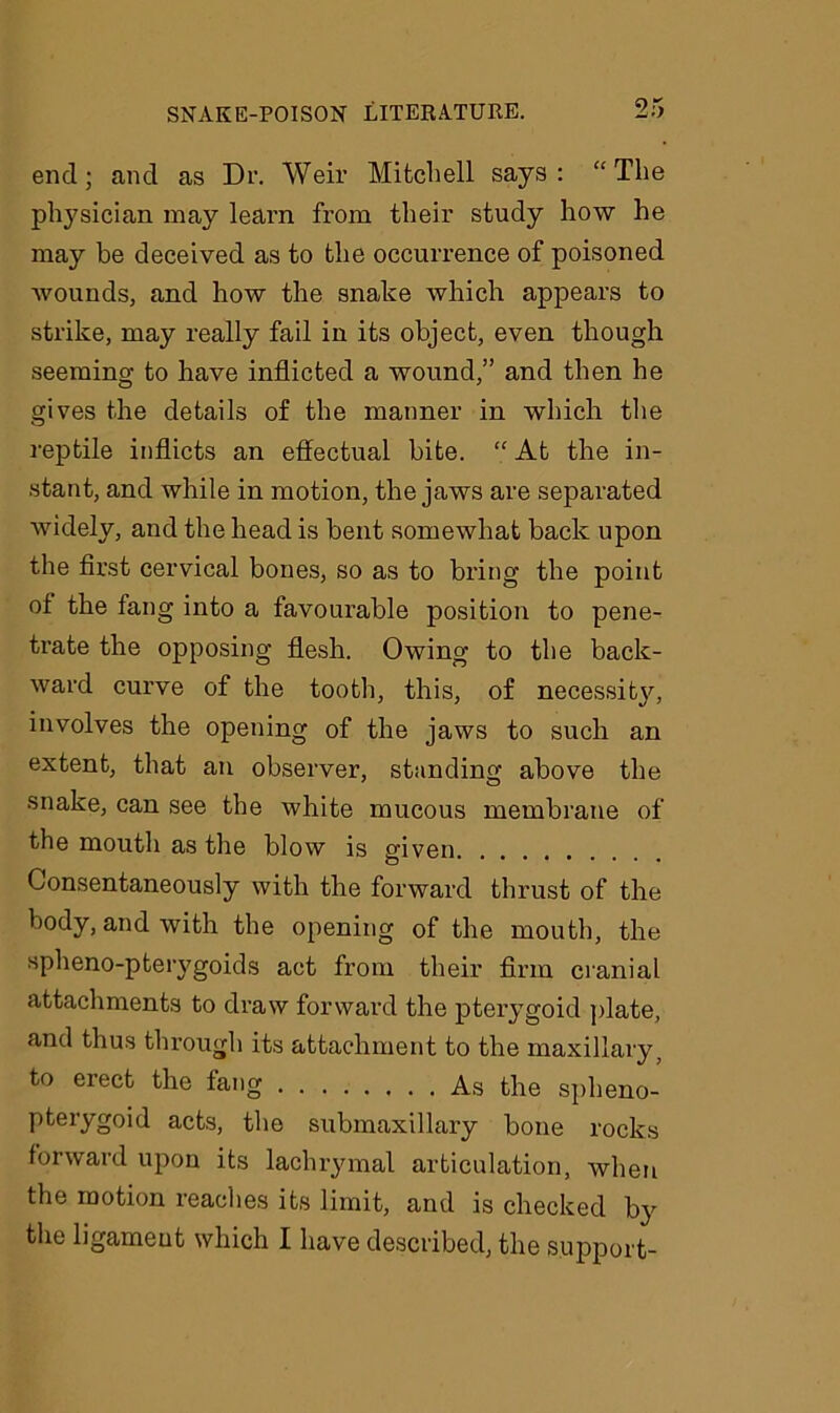 end; and as Dr. Weir Mitchell says: “The physician may learn from their study how he may be deceived as to the occurrence of poisoned wounds, and how the snake which appears to strike, may really fail in its object, even though seeming to have inflicted a wound,” and then he gives the details of the manner in which the reptile inflicts an effectual bite. “ At the in- stant, and while in motion, the jaws are separated widely, and the head is bent somewhat back upon the first cervical bones, so as to bring the point of the fang into a favourable position to pene- trate the opposing flesh. Owing to the back- ward curve of the tooth, this, of necessit}^, involves the opening of the jaws to such an extent, that an observer, standing above the snake, can see the white mucous membrane of the mouth as the blow is given Consentaneously with the forward thrust of the body, and with the opening of the mouth, the spheno-pteiygoids act from their firm cranial attachments to draw forward the pterygoid plate, and thus through its attachment to the maxillary, to erect the fang As the spheno- pterygoid acts, the submaxillary bone rocks forward upon its lachrymal articulation, when the motion reaches its limit, and is checked by the ligament which I have described, the support-