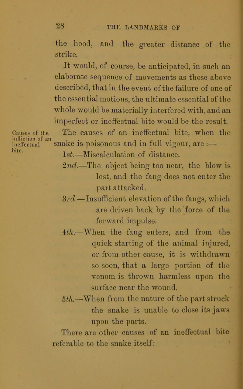 the hood, and. the greater distance of the strike. It would, of course, be anticipated, in such an elaborate sequence of movements as those above described, that in the event of the failure of one of the essential motions, the ultimate essential of the whole would be materially interfered with, and an imperfect or ineffectual bite would be the result. Causes of the The causes of an ineffectual bite, when the infliction of an . . . . . „ ineffectual snake is poisonous and in lull vigour, are :— 1st.—Miscalculation of distance. 2nd.—The object being too near, the blow is lost, and the fang does not enter the part attacked. 3rd.—Insufficient elevation of the fangs, which are driven back by the force of the forward impulse. 4th.—When the fang enters, and from the quick starting of the animal injured, or from other cause, it is withdrawn so soon, that a large portion of the venom is thrown harmless upon the surface near the wound. 5th.—When from the nature of the part struck the snake is unable to close its jaws upon the parts. There are other causes of an ineffectual bite referable to the snake itself: