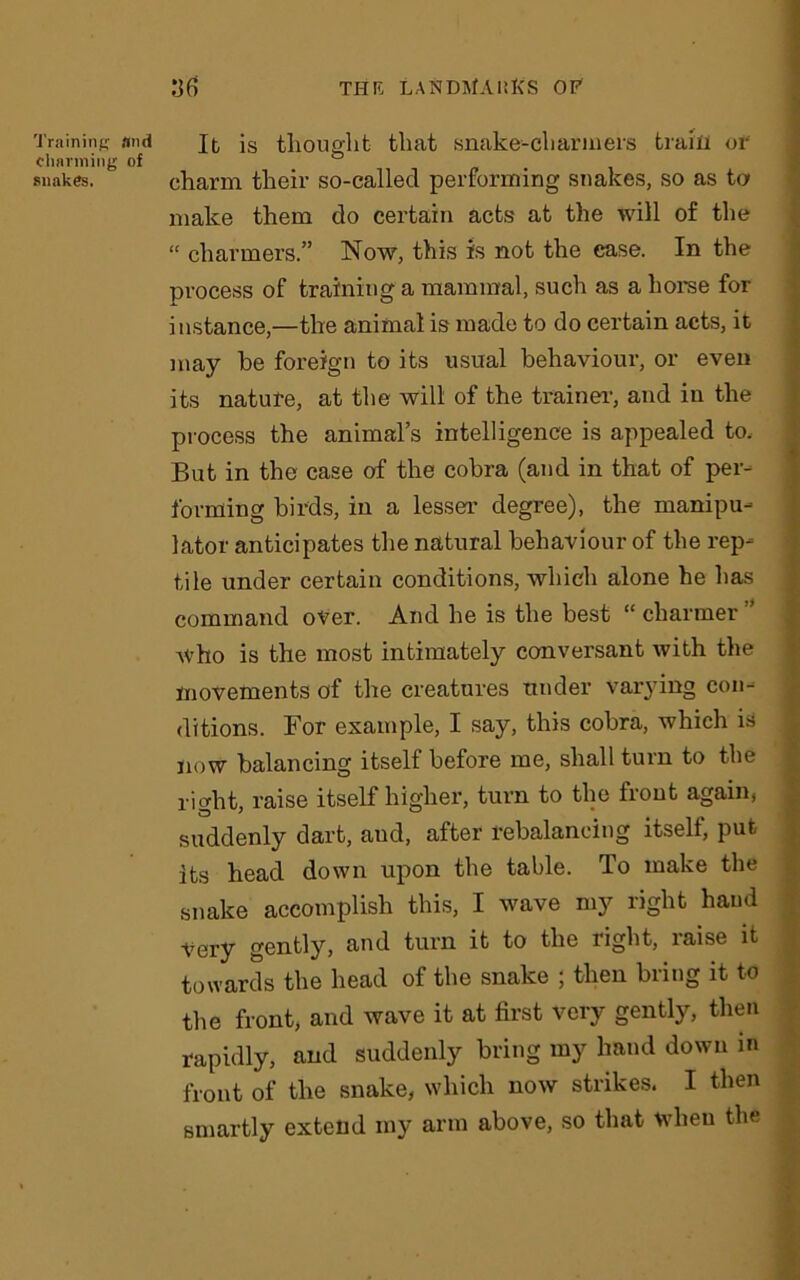 Training And charming of snakes. It is thought that snake-charmers train or charm their so-called performing snakes, so as ta make them do certain acts at the will of the “ charmers.” Now, this is not the ease. In the process of training a mammal, such as a horse for instance,—the animal is made to do certain acts, it may he foreign to its usual behaviour, or even its nature, at the will of the trainer, and in the process the animal’s intelligence is appealed to. But in the case of the cobra (and in that of per- forming birds, in a lesser degree), the manipu- lator anticipates the natural behaviour of the rep- tile under certain conditions, which alone he has command over. And he is the best “ charmer ” AVho is the most intimately conversant with the movements of the creatures tinder varying con- ditions. For example, I say, this cobra, which is now balancing itself before me, shall turn to the right, raise itself higher, turn to the front again, suddenly dart, aud, after rebalancing itself, put its head down upon the table. To make the snake accomplish this, I wave my right hand Very gently, and turn it to the right, raise it towards the head of the snake ; then bring it to the front, and wave it at first very gently, then rapidly, and suddenly bring my hand down in front of the snake, which now strikes. I then smartly extend my arm above, so that when the